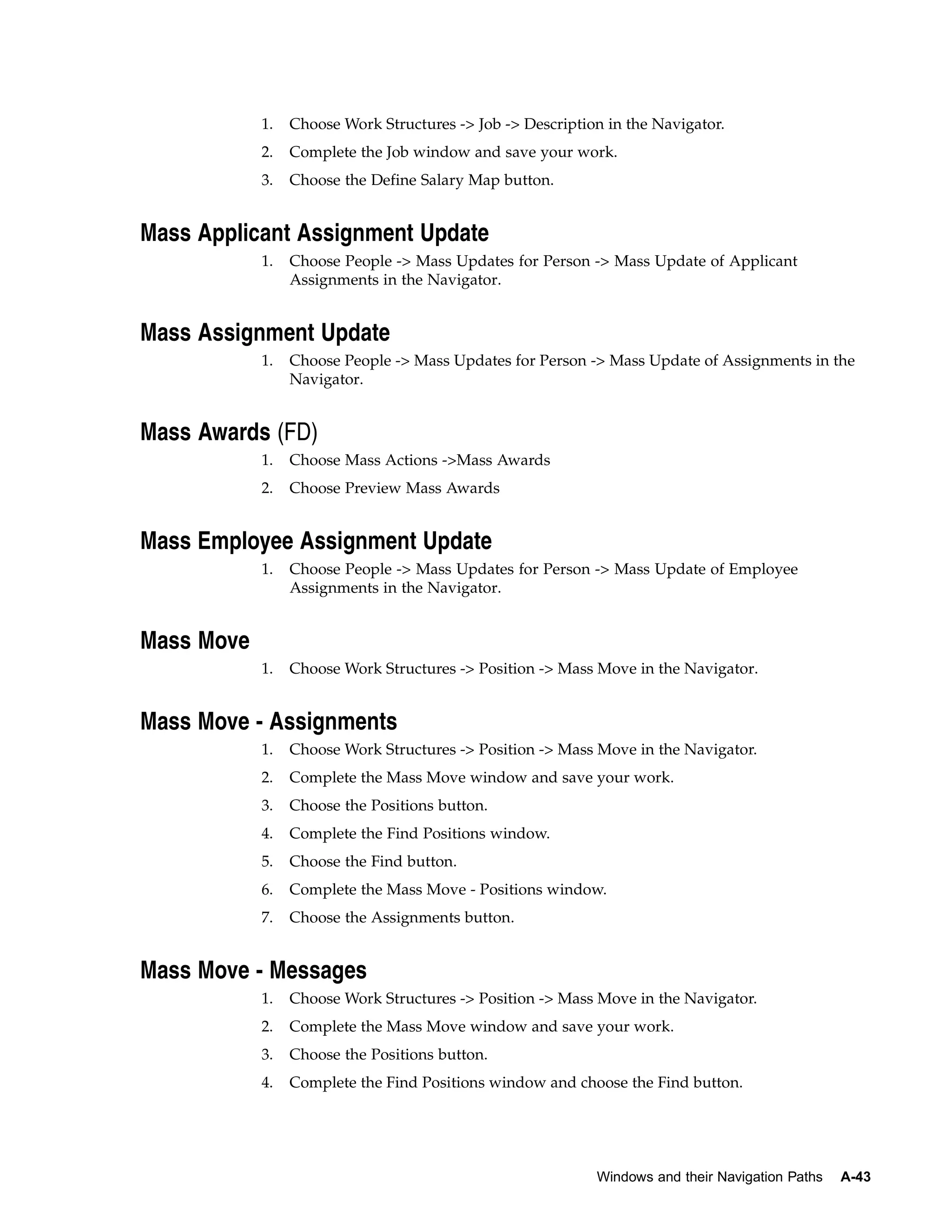 1.   Choose Work Structures -> Job -> Description in the Navigator.
            2.   Complete the Job window and save your work.
            3.   Choose the Define Salary Map button.


Mass Applicant Assignment Update
            1.   Choose People -> Mass Updates for Person -> Mass Update of Applicant
                 Assignments in the Navigator.


Mass Assignment Update
            1.   Choose People -> Mass Updates for Person -> Mass Update of Assignments in the
                 Navigator.


Mass Awards (FD)
            1.   Choose Mass Actions ->Mass Awards
            2.   Choose Preview Mass Awards


Mass Employee Assignment Update
            1.   Choose People -> Mass Updates for Person -> Mass Update of Employee
                 Assignments in the Navigator.


Mass Move
            1.   Choose Work Structures -> Position -> Mass Move in the Navigator.


Mass Move - Assignments
            1.   Choose Work Structures -> Position -> Mass Move in the Navigator.
            2.   Complete the Mass Move window and save your work.
            3.   Choose the Positions button.
            4.   Complete the Find Positions window.
            5.   Choose the Find button.
            6.   Complete the Mass Move - Positions window.
            7.   Choose the Assignments button.


Mass Move - Messages
            1.   Choose Work Structures -> Position -> Mass Move in the Navigator.
            2.   Complete the Mass Move window and save your work.
            3.   Choose the Positions button.
            4.   Complete the Find Positions window and choose the Find button.




                                                            Windows and their Navigation Paths   A-43
 