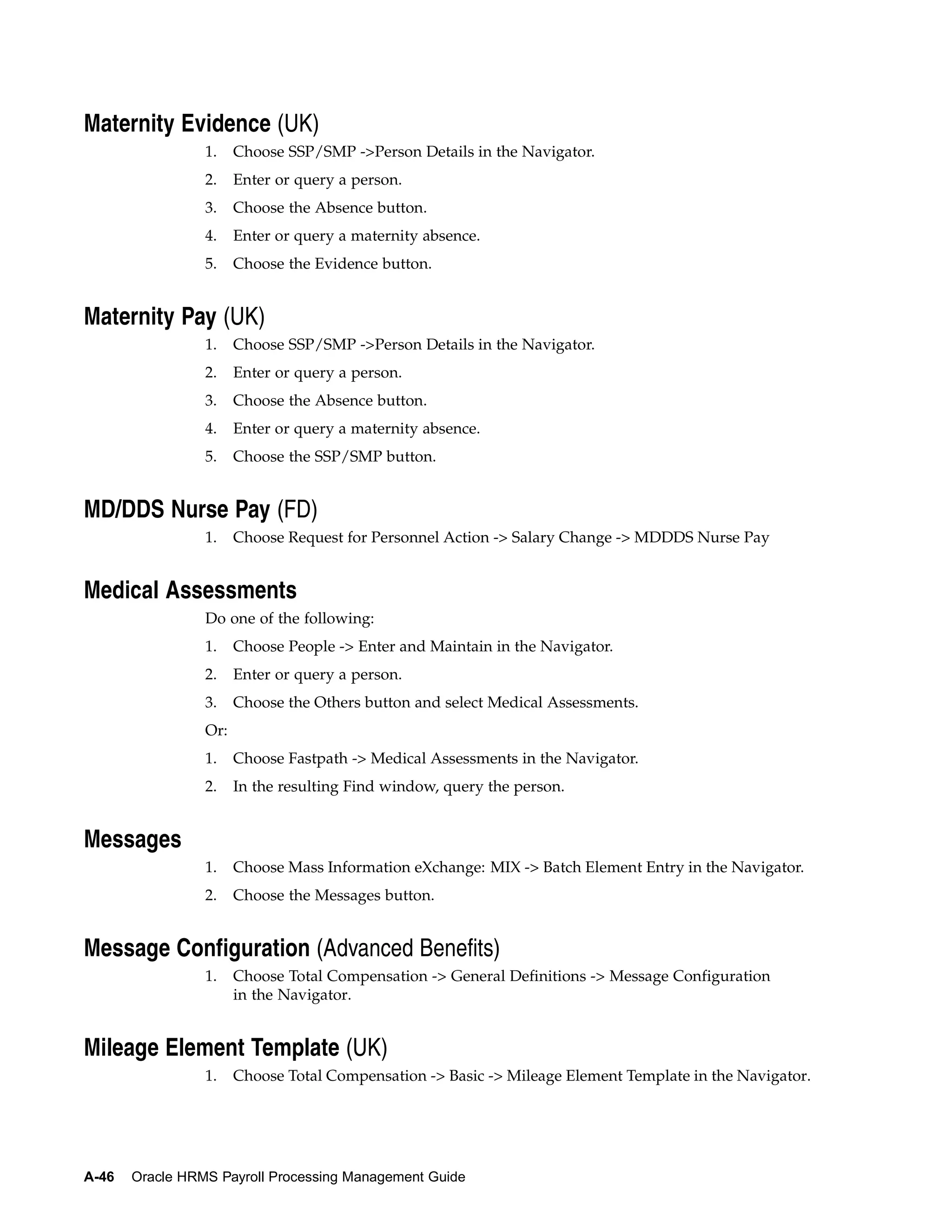 Maternity Evidence (UK)
                 1.    Choose SSP/SMP ->Person Details in the Navigator.
                 2.    Enter or query a person.
                 3.    Choose the Absence button.
                 4.    Enter or query a maternity absence.
                 5.    Choose the Evidence button.


Maternity Pay (UK)
                 1.    Choose SSP/SMP ->Person Details in the Navigator.
                 2.    Enter or query a person.
                 3.    Choose the Absence button.
                 4.    Enter or query a maternity absence.
                 5.    Choose the SSP/SMP button.


MD/DDS Nurse Pay (FD)
                 1.    Choose Request for Personnel Action -> Salary Change -> MDDDS Nurse Pay


Medical Assessments
                 Do one of the following:
                 1.    Choose People -> Enter and Maintain in the Navigator.
                 2.    Enter or query a person.
                 3.    Choose the Others button and select Medical Assessments.
                 Or:
                 1.    Choose Fastpath -> Medical Assessments in the Navigator.
                 2.    In the resulting Find window, query the person.


Messages
                 1.    Choose Mass Information eXchange: MIX -> Batch Element Entry in the Navigator.
                 2.    Choose the Messages button.


Message Configuration (Advanced Benefits)
                 1.    Choose Total Compensation -> General Definitions -> Message Configuration
                       in the Navigator.


Mileage Element Template (UK)
                 1.    Choose Total Compensation -> Basic -> Mileage Element Template in the Navigator.




A-46   Oracle HRMS Payroll Processing Management Guide
 