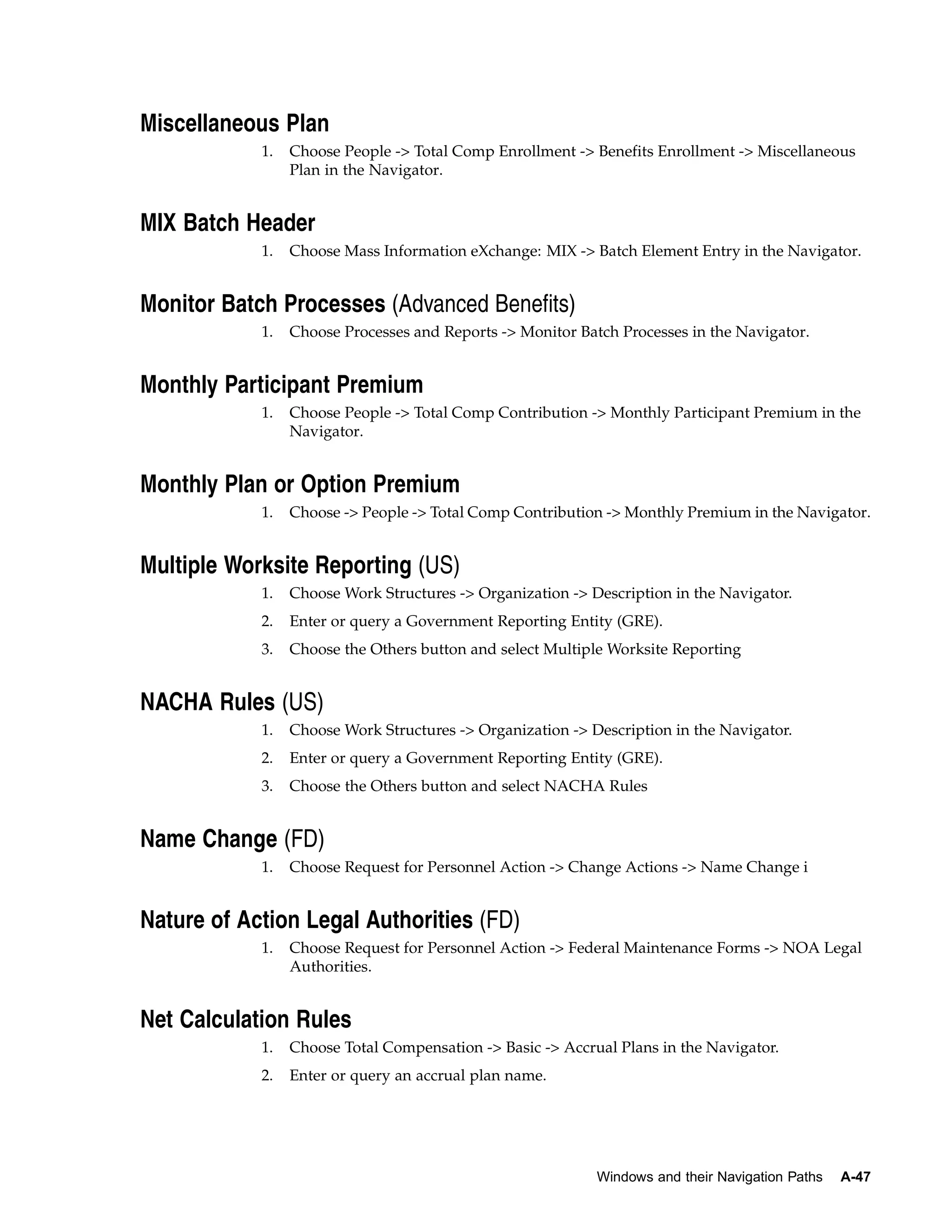 Miscellaneous Plan
            1.   Choose People -> Total Comp Enrollment -> Benefits Enrollment -> Miscellaneous
                 Plan in the Navigator.


MIX Batch Header
            1.   Choose Mass Information eXchange: MIX -> Batch Element Entry in the Navigator.


Monitor Batch Processes (Advanced Benefits)
            1.   Choose Processes and Reports -> Monitor Batch Processes in the Navigator.


Monthly Participant Premium
            1.   Choose People -> Total Comp Contribution -> Monthly Participant Premium in the
                 Navigator.


Monthly Plan or Option Premium
            1.   Choose -> People -> Total Comp Contribution -> Monthly Premium in the Navigator.


Multiple Worksite Reporting (US)
            1.   Choose Work Structures -> Organization -> Description in the Navigator.
            2.   Enter or query a Government Reporting Entity (GRE).
            3.   Choose the Others button and select Multiple Worksite Reporting


NACHA Rules (US)
            1.   Choose Work Structures -> Organization -> Description in the Navigator.
            2.   Enter or query a Government Reporting Entity (GRE).
            3.   Choose the Others button and select NACHA Rules


Name Change (FD)
            1.   Choose Request for Personnel Action -> Change Actions -> Name Change i


Nature of Action Legal Authorities (FD)
            1.   Choose Request for Personnel Action -> Federal Maintenance Forms -> NOA Legal
                 Authorities.


Net Calculation Rules
            1.   Choose Total Compensation -> Basic -> Accrual Plans in the Navigator.
            2.   Enter or query an accrual plan name.




                                                            Windows and their Navigation Paths   A-47
 