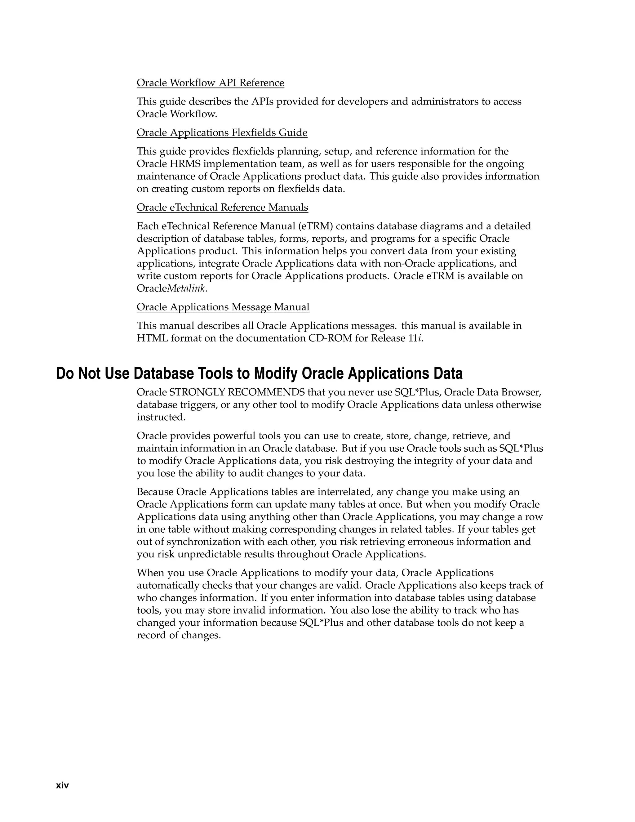 Oracle Workflow API Reference
           This guide describes the APIs provided for developers and administrators to access
           Oracle Workflow.
           Oracle Applications Flexfields Guide
           This guide provides flexfields planning, setup, and reference information for the
           Oracle HRMS implementation team, as well as for users responsible for the ongoing
           maintenance of Oracle Applications product data. This guide also provides information
           on creating custom reports on flexfields data.
           Oracle eTechnical Reference Manuals
           Each eTechnical Reference Manual (eTRM) contains database diagrams and a detailed
           description of database tables, forms, reports, and programs for a specific Oracle
           Applications product. This information helps you convert data from your existing
           applications, integrate Oracle Applications data with non-Oracle applications, and
           write custom reports for Oracle Applications products. Oracle eTRM is available on
           OracleMetalink.
           Oracle Applications Message Manual
           This manual describes all Oracle Applications messages. this manual is available in
           HTML format on the documentation CD-ROM for Release 11i.


Do Not Use Database Tools to Modify Oracle Applications Data
           Oracle STRONGLY RECOMMENDS that you never use SQL*Plus, Oracle Data Browser,
           database triggers, or any other tool to modify Oracle Applications data unless otherwise
           instructed.
           Oracle provides powerful tools you can use to create, store, change, retrieve, and
           maintain information in an Oracle database. But if you use Oracle tools such as SQL*Plus
           to modify Oracle Applications data, you risk destroying the integrity of your data and
           you lose the ability to audit changes to your data.
           Because Oracle Applications tables are interrelated, any change you make using an
           Oracle Applications form can update many tables at once. But when you modify Oracle
           Applications data using anything other than Oracle Applications, you may change a row
           in one table without making corresponding changes in related tables. If your tables get
           out of synchronization with each other, you risk retrieving erroneous information and
           you risk unpredictable results throughout Oracle Applications.
           When you use Oracle Applications to modify your data, Oracle Applications
           automatically checks that your changes are valid. Oracle Applications also keeps track of
           who changes information. If you enter information into database tables using database
           tools, you may store invalid information. You also lose the ability to track who has
           changed your information because SQL*Plus and other database tools do not keep a
           record of changes.




xiv
 
