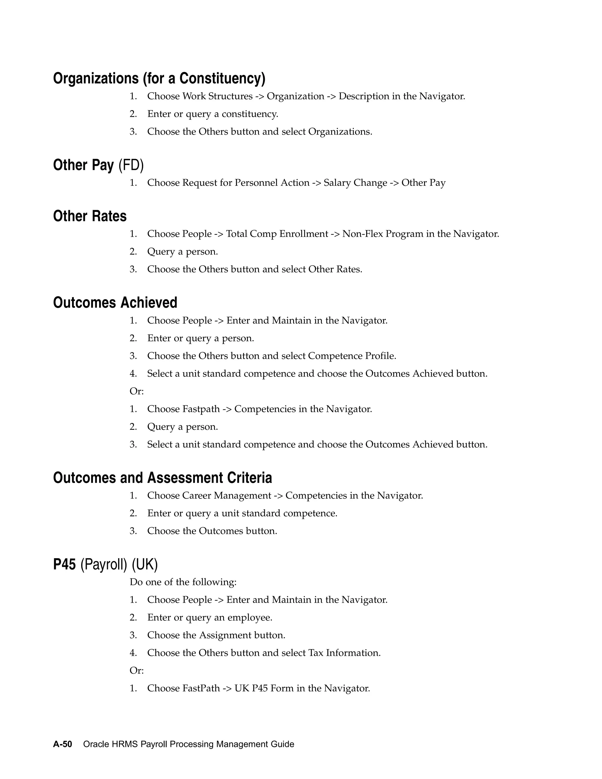 Organizations (for a Constituency)
                 1.    Choose Work Structures -> Organization -> Description in the Navigator.
                 2.    Enter or query a constituency.
                 3.    Choose the Others button and select Organizations.


Other Pay (FD)
                 1.    Choose Request for Personnel Action -> Salary Change -> Other Pay


Other Rates
                 1.    Choose People -> Total Comp Enrollment -> Non-Flex Program in the Navigator.
                 2.    Query a person.
                 3.    Choose the Others button and select Other Rates.


Outcomes Achieved
                 1.    Choose People -> Enter and Maintain in the Navigator.
                 2.    Enter or query a person.
                 3.    Choose the Others button and select Competence Profile.
                 4.    Select a unit standard competence and choose the Outcomes Achieved button.
                 Or:
                 1.    Choose Fastpath -> Competencies in the Navigator.
                 2.    Query a person.
                 3.    Select a unit standard competence and choose the Outcomes Achieved button.


Outcomes and Assessment Criteria
                 1.    Choose Career Management -> Competencies in the Navigator.
                 2.    Enter or query a unit standard competence.
                 3.    Choose the Outcomes button.


P45 (Payroll) (UK)
                 Do one of the following:
                 1.    Choose People -> Enter and Maintain in the Navigator.
                 2.    Enter or query an employee.
                 3.    Choose the Assignment button.
                 4.    Choose the Others button and select Tax Information.
                 Or:
                 1.    Choose FastPath -> UK P45 Form in the Navigator.




A-50   Oracle HRMS Payroll Processing Management Guide
 