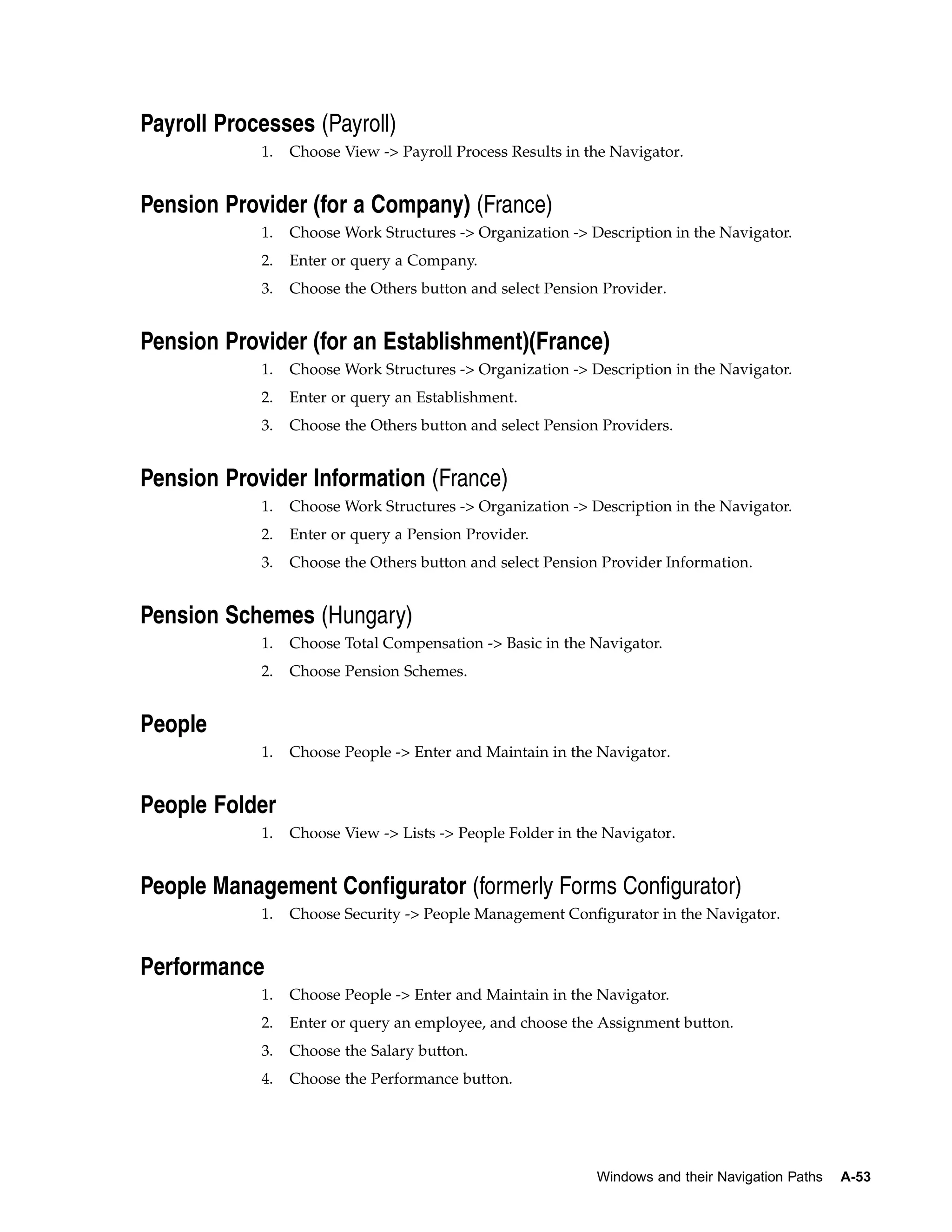 Payroll Processes (Payroll)
            1.   Choose View -> Payroll Process Results in the Navigator.


Pension Provider (for a Company) (France)
            1.   Choose Work Structures -> Organization -> Description in the Navigator.
            2.   Enter or query a Company.
            3.   Choose the Others button and select Pension Provider.


Pension Provider (for an Establishment)(France)
            1.   Choose Work Structures -> Organization -> Description in the Navigator.
            2.   Enter or query an Establishment.
            3.   Choose the Others button and select Pension Providers.


Pension Provider Information (France)
            1.   Choose Work Structures -> Organization -> Description in the Navigator.
            2.   Enter or query a Pension Provider.
            3.   Choose the Others button and select Pension Provider Information.


Pension Schemes (Hungary)
            1.   Choose Total Compensation -> Basic in the Navigator.
            2.   Choose Pension Schemes.


People
            1.   Choose People -> Enter and Maintain in the Navigator.


People Folder
            1.   Choose View -> Lists -> People Folder in the Navigator.


People Management Configurator (formerly Forms Configurator)
            1.   Choose Security -> People Management Configurator in the Navigator.


Performance
            1.   Choose People -> Enter and Maintain in the Navigator.
            2.   Enter or query an employee, and choose the Assignment button.
            3.   Choose the Salary button.
            4.   Choose the Performance button.




                                                            Windows and their Navigation Paths   A-53
 