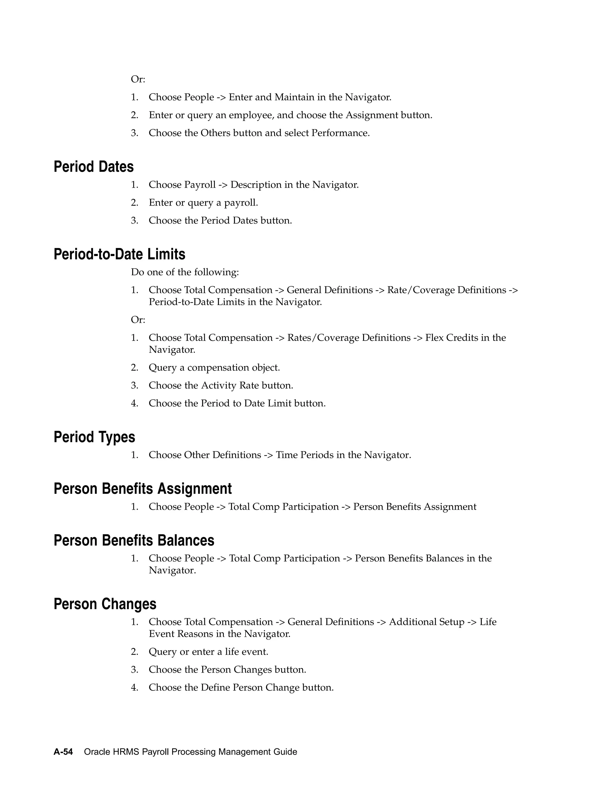 Or:
                 1.    Choose People -> Enter and Maintain in the Navigator.
                 2.    Enter or query an employee, and choose the Assignment button.
                 3.    Choose the Others button and select Performance.


Period Dates
                 1.    Choose Payroll -> Description in the Navigator.
                 2.    Enter or query a payroll.
                 3.    Choose the Period Dates button.


Period-to-Date Limits
                 Do one of the following:
                 1.    Choose Total Compensation -> General Definitions -> Rate/Coverage Definitions ->
                       Period-to-Date Limits in the Navigator.
                 Or:
                 1.    Choose Total Compensation -> Rates/Coverage Definitions -> Flex Credits in the
                       Navigator.
                 2.    Query a compensation object.
                 3.    Choose the Activity Rate button.
                 4.    Choose the Period to Date Limit button.


Period Types
                 1.    Choose Other Definitions -> Time Periods in the Navigator.


Person Benefits Assignment
                 1.    Choose People -> Total Comp Participation -> Person Benefits Assignment


Person Benefits Balances
                 1.    Choose People -> Total Comp Participation -> Person Benefits Balances in the
                       Navigator.


Person Changes
                 1.    Choose Total Compensation -> General Definitions -> Additional Setup -> Life
                       Event Reasons in the Navigator.
                 2.    Query or enter a life event.
                 3.    Choose the Person Changes button.
                 4.    Choose the Define Person Change button.




A-54   Oracle HRMS Payroll Processing Management Guide
 