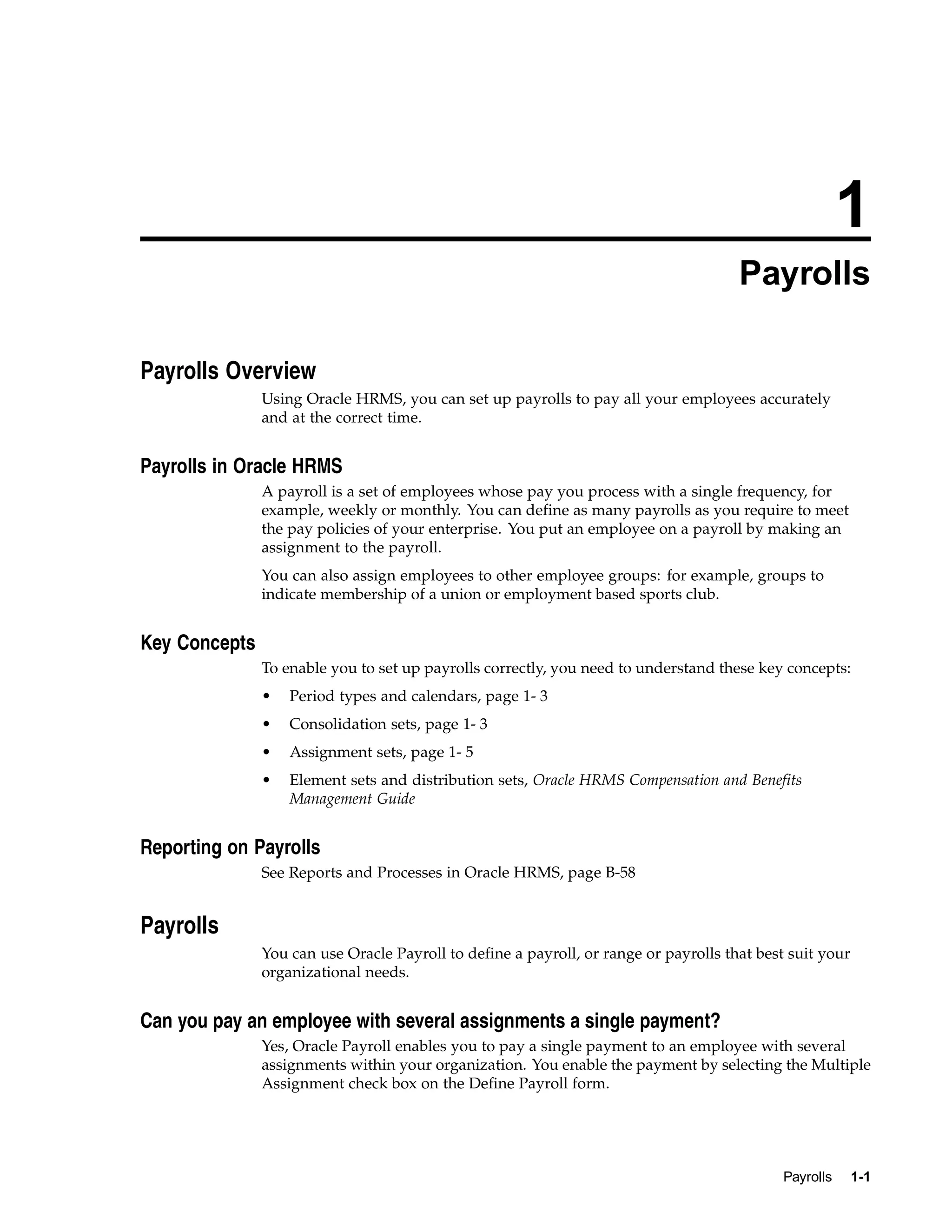 1
                                                                                      Payrolls

Payrolls Overview
               Using Oracle HRMS, you can set up payrolls to pay all your employees accurately
               and at the correct time.


Payrolls in Oracle HRMS
               A payroll is a set of employees whose pay you process with a single frequency, for
               example, weekly or monthly. You can define as many payrolls as you require to meet
               the pay policies of your enterprise. You put an employee on a payroll by making an
               assignment to the payroll.
               You can also assign employees to other employee groups: for example, groups to
               indicate membership of a union or employment based sports club.


Key Concepts
               To enable you to set up payrolls correctly, you need to understand these key concepts:
               •   Period types and calendars, page 1- 3
               •   Consolidation sets, page 1- 3
               •   Assignment sets, page 1- 5
               •   Element sets and distribution sets, Oracle HRMS Compensation and Benefits
                   Management Guide


Reporting on Payrolls
               See Reports and Processes in Oracle HRMS, page B-58


Payrolls
               You can use Oracle Payroll to define a payroll, or range or payrolls that best suit your
               organizational needs.


Can you pay an employee with several assignments a single payment?
               Yes, Oracle Payroll enables you to pay a single payment to an employee with several
               assignments within your organization. You enable the payment by selecting the Multiple
               Assignment check box on the Define Payroll form.




                                                                                            Payrolls      1-1
 