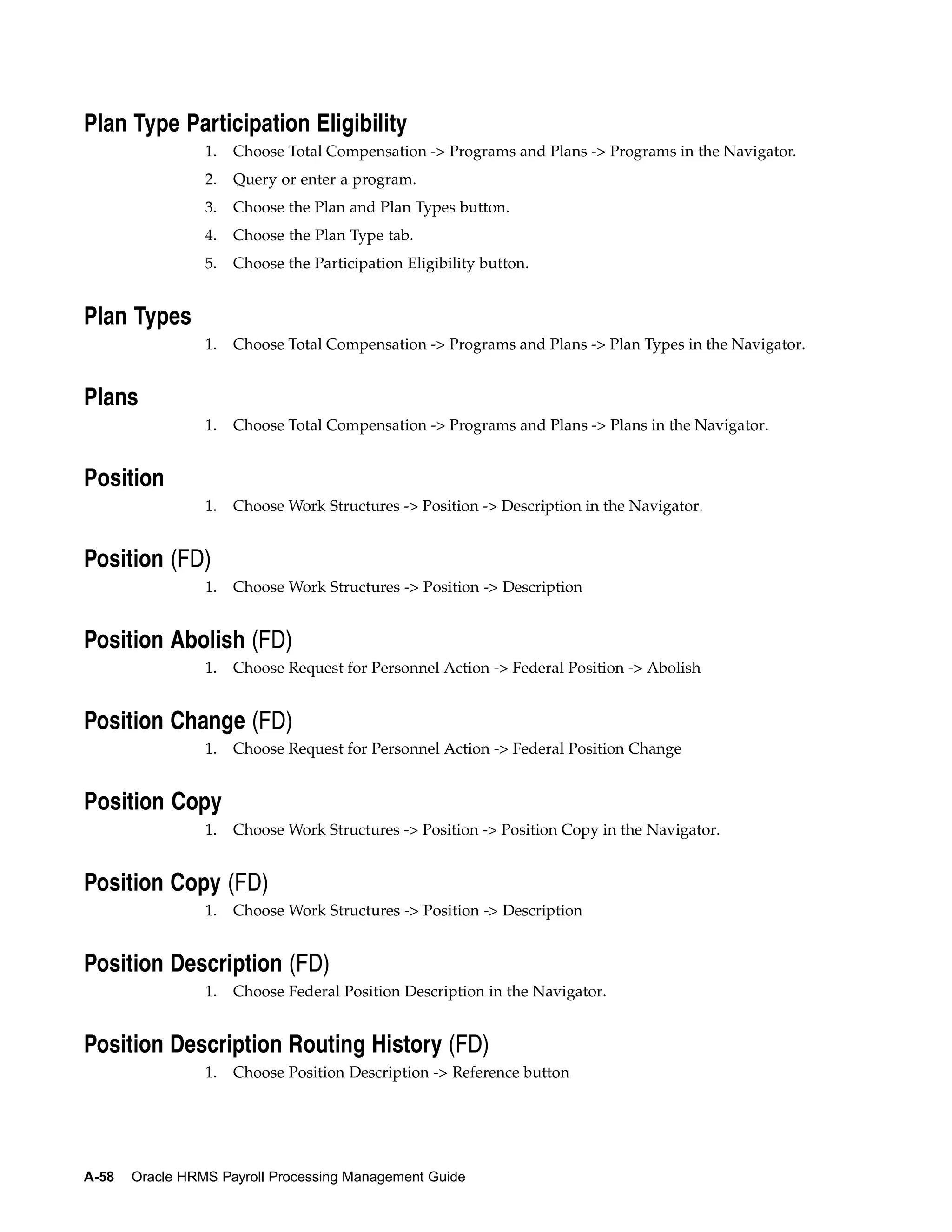 Plan Type Participation Eligibility
                 1.   Choose Total Compensation -> Programs and Plans -> Programs in the Navigator.
                 2.   Query or enter a program.
                 3.   Choose the Plan and Plan Types button.
                 4.   Choose the Plan Type tab.
                 5.   Choose the Participation Eligibility button.


Plan Types
                 1.   Choose Total Compensation -> Programs and Plans -> Plan Types in the Navigator.


Plans
                 1.   Choose Total Compensation -> Programs and Plans -> Plans in the Navigator.


Position
                 1.   Choose Work Structures -> Position -> Description in the Navigator.


Position (FD)
                 1.   Choose Work Structures -> Position -> Description


Position Abolish (FD)
                 1.   Choose Request for Personnel Action -> Federal Position -> Abolish


Position Change (FD)
                 1.   Choose Request for Personnel Action -> Federal Position Change


Position Copy
                 1.   Choose Work Structures -> Position -> Position Copy in the Navigator.


Position Copy (FD)
                 1.   Choose Work Structures -> Position -> Description


Position Description (FD)
                 1.   Choose Federal Position Description in the Navigator.


Position Description Routing History (FD)
                 1.   Choose Position Description -> Reference button




A-58   Oracle HRMS Payroll Processing Management Guide
 
