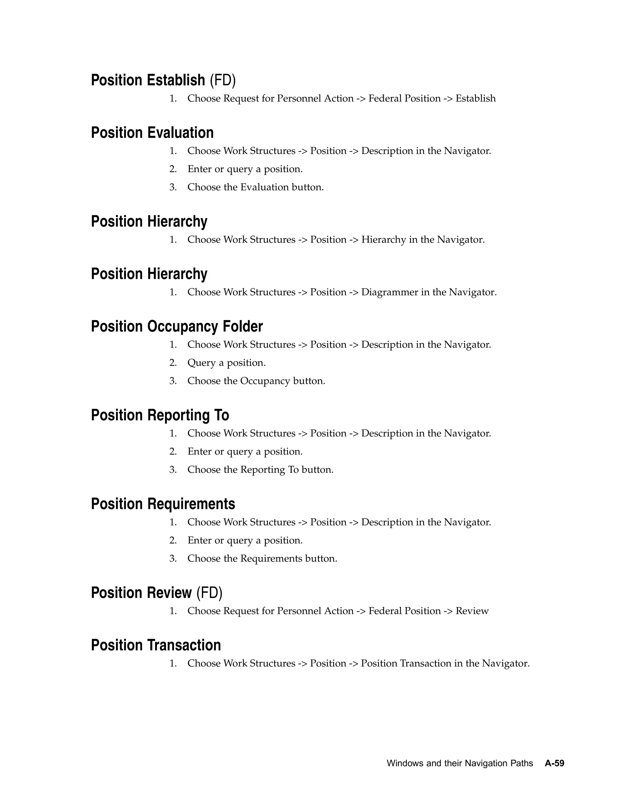 Position Establish (FD)
            1.   Choose Request for Personnel Action -> Federal Position -> Establish


Position Evaluation
            1.   Choose Work Structures -> Position -> Description in the Navigator.
            2.   Enter or query a position.
            3.   Choose the Evaluation button.


Position Hierarchy
            1.   Choose Work Structures -> Position -> Hierarchy in the Navigator.


Position Hierarchy
            1.   Choose Work Structures -> Position -> Diagrammer in the Navigator.


Position Occupancy Folder
            1.   Choose Work Structures -> Position -> Description in the Navigator.
            2.   Query a position.
            3.   Choose the Occupancy button.


Position Reporting To
            1.   Choose Work Structures -> Position -> Description in the Navigator.
            2.   Enter or query a position.
            3.   Choose the Reporting To button.


Position Requirements
            1.   Choose Work Structures -> Position -> Description in the Navigator.
            2.   Enter or query a position.
            3.   Choose the Requirements button.


Position Review (FD)
            1.   Choose Request for Personnel Action -> Federal Position -> Review


Position Transaction
            1.   Choose Work Structures -> Position -> Position Transaction in the Navigator.




                                                             Windows and their Navigation Paths   A-59
 