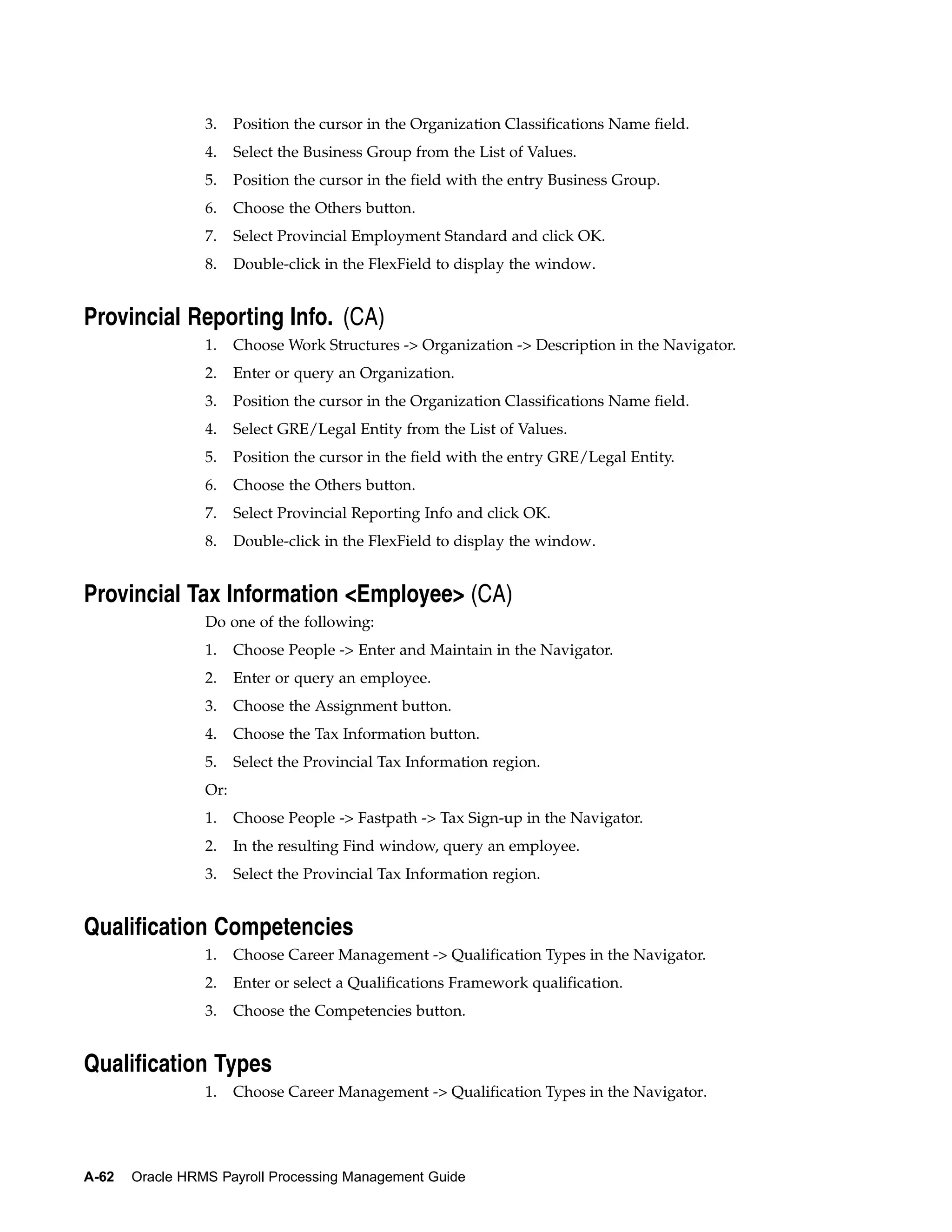 3.    Position the cursor in the Organization Classifications Name field.
                 4.    Select the Business Group from the List of Values.
                 5.    Position the cursor in the field with the entry Business Group.
                 6.    Choose the Others button.
                 7.    Select Provincial Employment Standard and click OK.
                 8.    Double-click in the FlexField to display the window.


Provincial Reporting Info. (CA)
                 1.    Choose Work Structures -> Organization -> Description in the Navigator.
                 2.    Enter or query an Organization.
                 3.    Position the cursor in the Organization Classifications Name field.
                 4.    Select GRE/Legal Entity from the List of Values.
                 5.    Position the cursor in the field with the entry GRE/Legal Entity.
                 6.    Choose the Others button.
                 7.    Select Provincial Reporting Info and click OK.
                 8.    Double-click in the FlexField to display the window.


Provincial Tax Information <Employee> (CA)
                 Do one of the following:
                 1.    Choose People -> Enter and Maintain in the Navigator.
                 2.    Enter or query an employee.
                 3.    Choose the Assignment button.
                 4.    Choose the Tax Information button.
                 5.    Select the Provincial Tax Information region.
                 Or:
                 1.    Choose People -> Fastpath -> Tax Sign-up in the Navigator.
                 2.    In the resulting Find window, query an employee.
                 3.    Select the Provincial Tax Information region.


Qualification Competencies
                 1.    Choose Career Management -> Qualification Types in the Navigator.
                 2.    Enter or select a Qualifications Framework qualification.
                 3.    Choose the Competencies button.


Qualification Types
                 1.    Choose Career Management -> Qualification Types in the Navigator.




A-62   Oracle HRMS Payroll Processing Management Guide
 