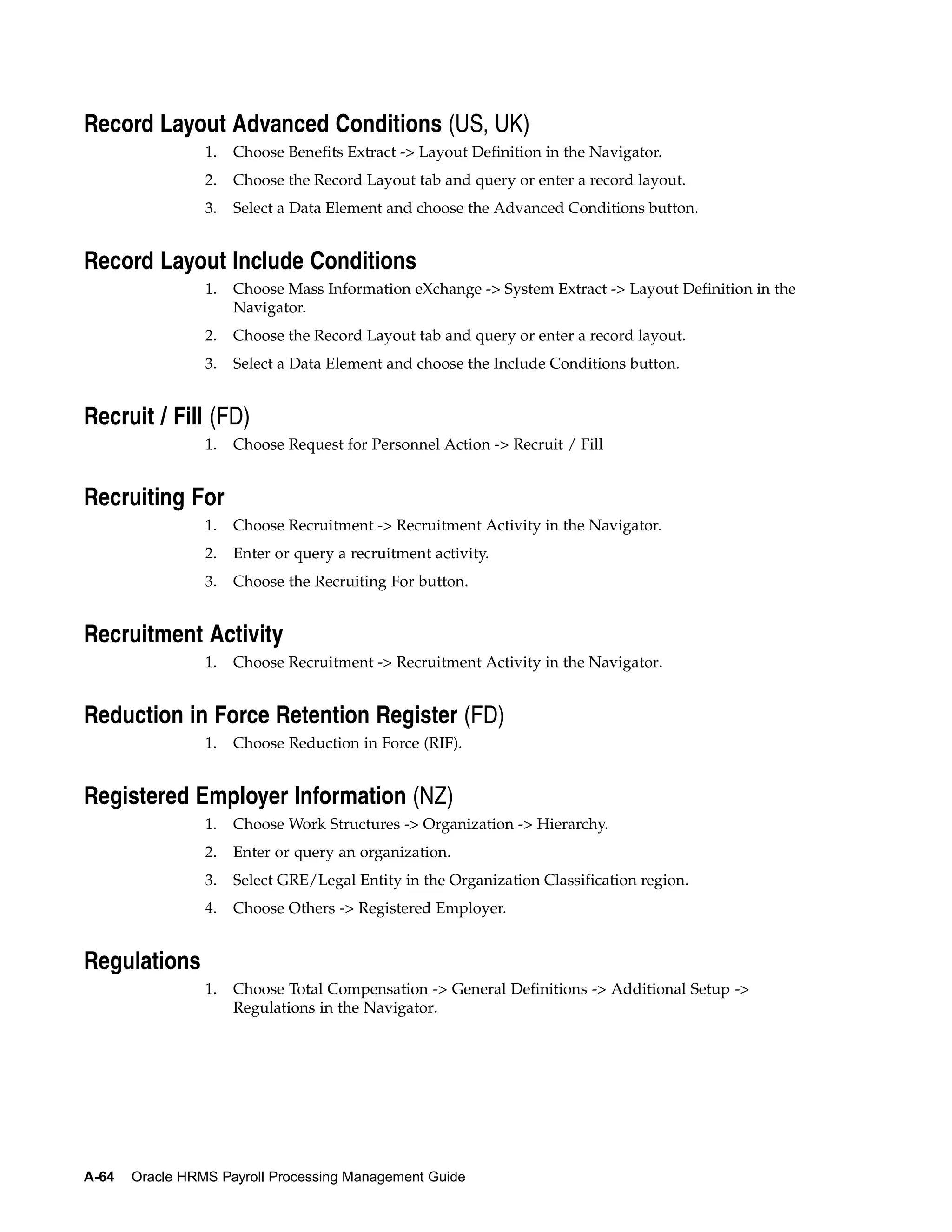Record Layout Advanced Conditions (US, UK)
                 1.   Choose Benefits Extract -> Layout Definition in the Navigator.
                 2.   Choose the Record Layout tab and query or enter a record layout.
                 3.   Select a Data Element and choose the Advanced Conditions button.


Record Layout Include Conditions
                 1.   Choose Mass Information eXchange -> System Extract -> Layout Definition in the
                      Navigator.
                 2.   Choose the Record Layout tab and query or enter a record layout.
                 3.   Select a Data Element and choose the Include Conditions button.


Recruit / Fill (FD)
                 1.   Choose Request for Personnel Action -> Recruit / Fill


Recruiting For
                 1.   Choose Recruitment -> Recruitment Activity in the Navigator.
                 2.   Enter or query a recruitment activity.
                 3.   Choose the Recruiting For button.


Recruitment Activity
                 1.   Choose Recruitment -> Recruitment Activity in the Navigator.


Reduction in Force Retention Register (FD)
                 1.   Choose Reduction in Force (RIF).


Registered Employer Information (NZ)
                 1.   Choose Work Structures -> Organization -> Hierarchy.
                 2.   Enter or query an organization.
                 3.   Select GRE/Legal Entity in the Organization Classification region.
                 4.   Choose Others -> Registered Employer.


Regulations
                 1.   Choose Total Compensation -> General Definitions -> Additional Setup ->
                      Regulations in the Navigator.




A-64   Oracle HRMS Payroll Processing Management Guide
 