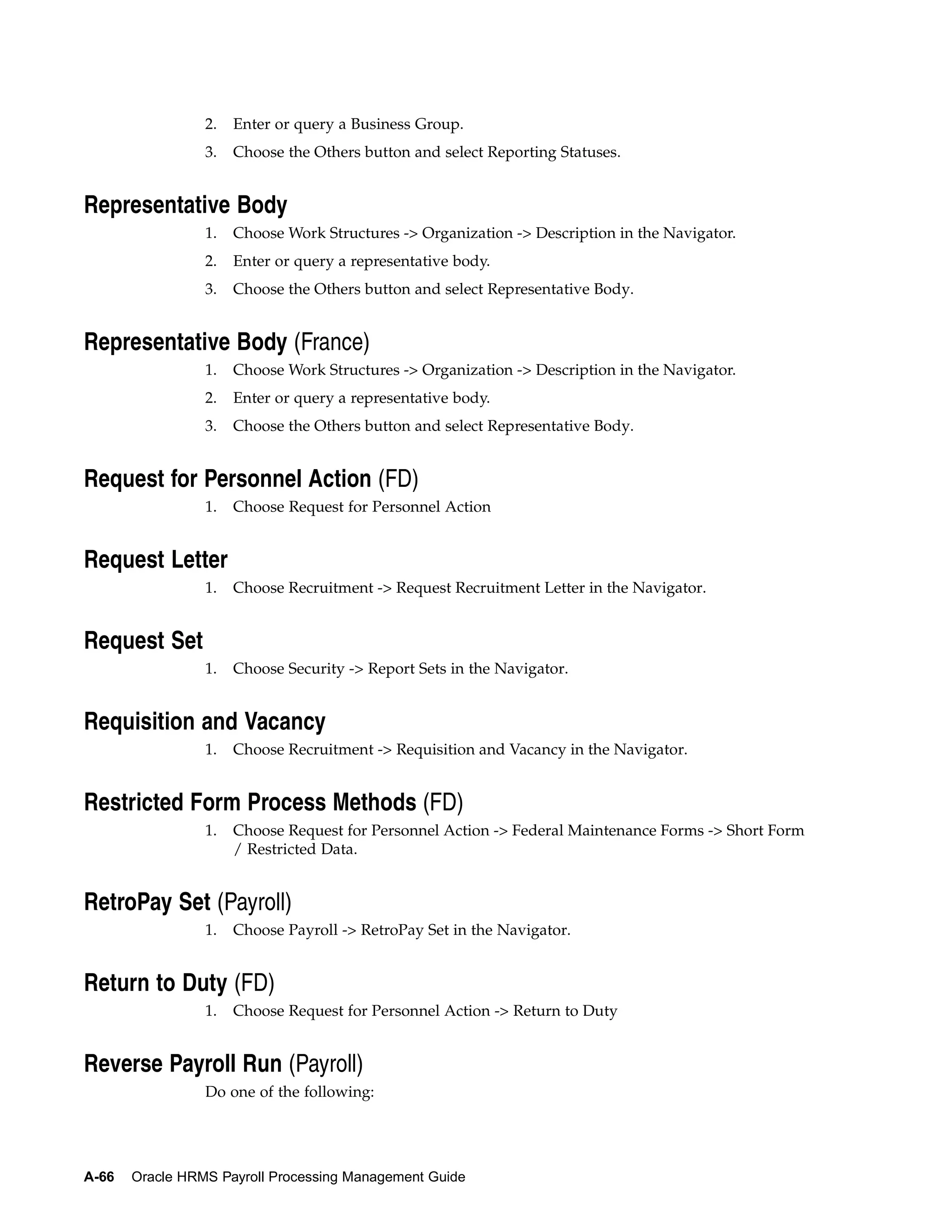 2.   Enter or query a Business Group.
                 3.   Choose the Others button and select Reporting Statuses.


Representative Body
                 1.   Choose Work Structures -> Organization -> Description in the Navigator.
                 2.   Enter or query a representative body.
                 3.   Choose the Others button and select Representative Body.


Representative Body (France)
                 1.   Choose Work Structures -> Organization -> Description in the Navigator.
                 2.   Enter or query a representative body.
                 3.   Choose the Others button and select Representative Body.


Request for Personnel Action (FD)
                 1.   Choose Request for Personnel Action


Request Letter
                 1.   Choose Recruitment -> Request Recruitment Letter in the Navigator.


Request Set
                 1.   Choose Security -> Report Sets in the Navigator.


Requisition and Vacancy
                 1.   Choose Recruitment -> Requisition and Vacancy in the Navigator.


Restricted Form Process Methods (FD)
                 1.   Choose Request for Personnel Action -> Federal Maintenance Forms -> Short Form
                      / Restricted Data.


RetroPay Set (Payroll)
                 1.   Choose Payroll -> RetroPay Set in the Navigator.


Return to Duty (FD)
                 1.   Choose Request for Personnel Action -> Return to Duty


Reverse Payroll Run (Payroll)
                 Do one of the following:




A-66   Oracle HRMS Payroll Processing Management Guide
 