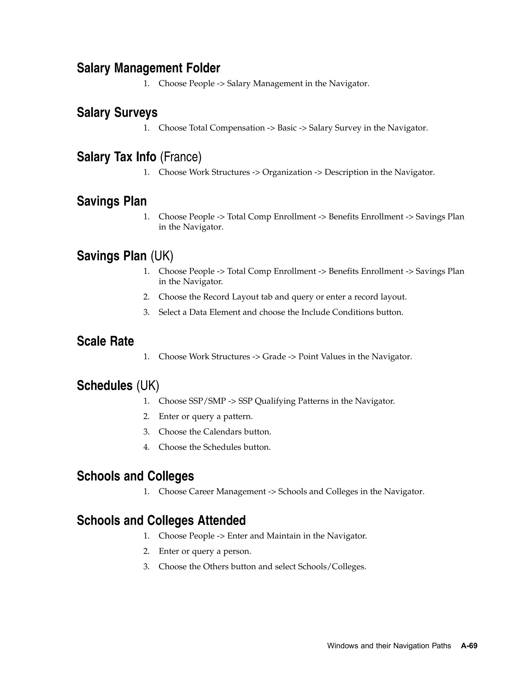 Salary Management Folder
             1.   Choose People -> Salary Management in the Navigator.


Salary Surveys
             1.   Choose Total Compensation -> Basic -> Salary Survey in the Navigator.


Salary Tax Info (France)
             1.   Choose Work Structures -> Organization -> Description in the Navigator.


Savings Plan
             1.   Choose People -> Total Comp Enrollment -> Benefits Enrollment -> Savings Plan
                  in the Navigator.


Savings Plan (UK)
             1.   Choose People -> Total Comp Enrollment -> Benefits Enrollment -> Savings Plan
                  in the Navigator.
             2.   Choose the Record Layout tab and query or enter a record layout.
             3.   Select a Data Element and choose the Include Conditions button.


Scale Rate
             1.   Choose Work Structures -> Grade -> Point Values in the Navigator.


Schedules (UK)
             1.   Choose SSP/SMP -> SSP Qualifying Patterns in the Navigator.
             2.   Enter or query a pattern.
             3.   Choose the Calendars button.
             4.   Choose the Schedules button.


Schools and Colleges
             1.   Choose Career Management -> Schools and Colleges in the Navigator.


Schools and Colleges Attended
             1.   Choose People -> Enter and Maintain in the Navigator.
             2.   Enter or query a person.
             3.   Choose the Others button and select Schools/Colleges.




                                                             Windows and their Navigation Paths   A-69
 