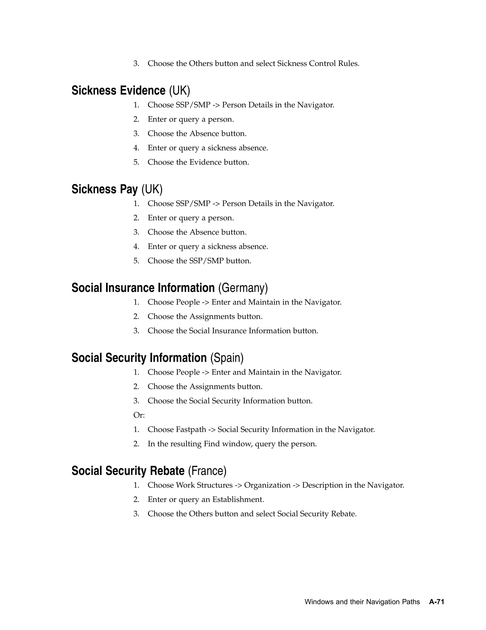 3.    Choose the Others button and select Sickness Control Rules.


Sickness Evidence (UK)
            1.    Choose SSP/SMP -> Person Details in the Navigator.
            2.    Enter or query a person.
            3.    Choose the Absence button.
            4.    Enter or query a sickness absence.
            5.    Choose the Evidence button.


Sickness Pay (UK)
            1.    Choose SSP/SMP -> Person Details in the Navigator.
            2.    Enter or query a person.
            3.    Choose the Absence button.
            4.    Enter or query a sickness absence.
            5.    Choose the SSP/SMP button.


Social Insurance Information (Germany)
            1.    Choose People -> Enter and Maintain in the Navigator.
            2.    Choose the Assignments button.
            3.    Choose the Social Insurance Information button.


Social Security Information (Spain)
            1.    Choose People -> Enter and Maintain in the Navigator.
            2.    Choose the Assignments button.
            3.    Choose the Social Security Information button.
            Or:
            1.    Choose Fastpath -> Social Security Information in the Navigator.
            2.    In the resulting Find window, query the person.


Social Security Rebate (France)
            1.    Choose Work Structures -> Organization -> Description in the Navigator.
            2.    Enter or query an Establishment.
            3.    Choose the Others button and select Social Security Rebate.




                                                              Windows and their Navigation Paths   A-71
 