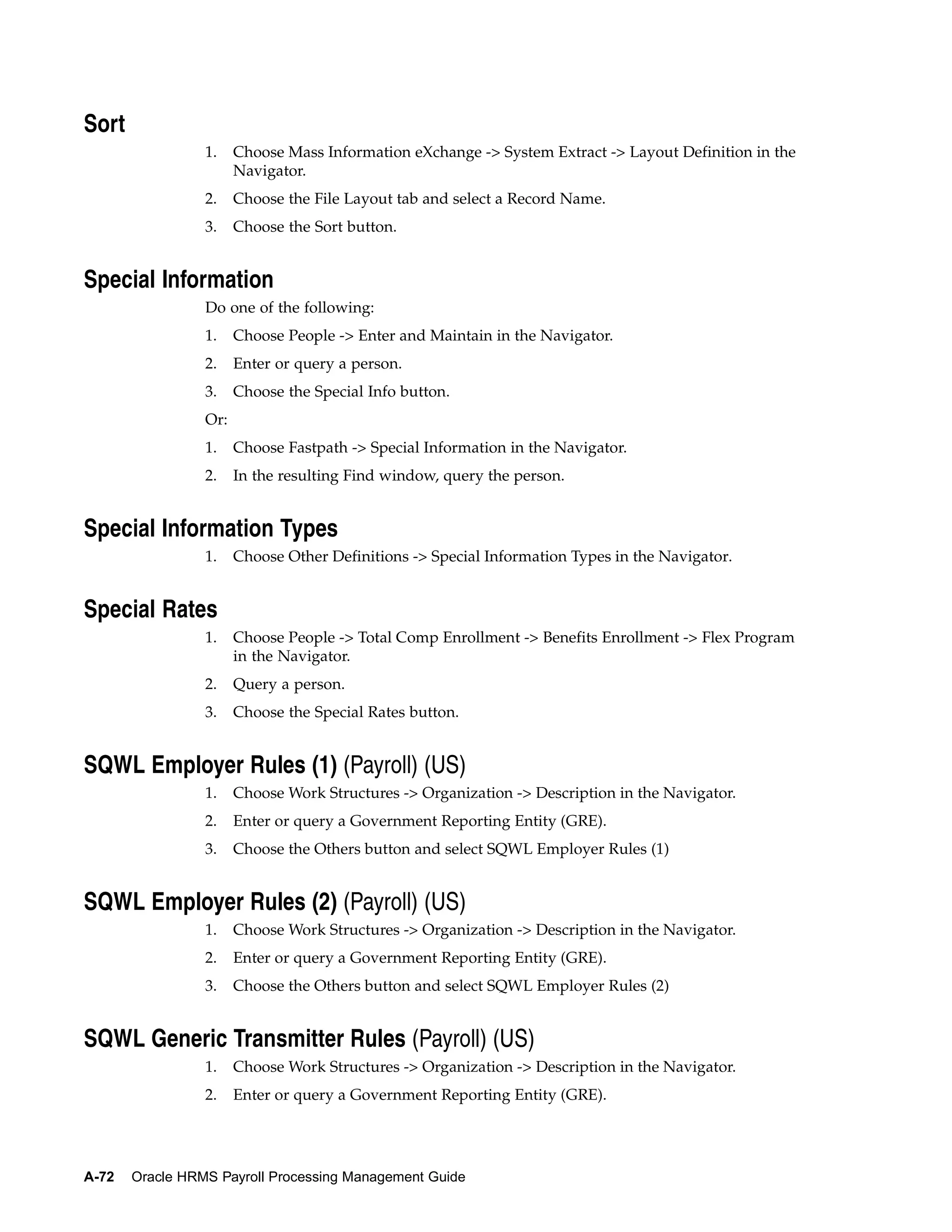 Sort
                 1.    Choose Mass Information eXchange -> System Extract -> Layout Definition in the
                       Navigator.
                 2.    Choose the File Layout tab and select a Record Name.
                 3.    Choose the Sort button.


Special Information
                 Do one of the following:
                 1.    Choose People -> Enter and Maintain in the Navigator.
                 2.    Enter or query a person.
                 3.    Choose the Special Info button.
                 Or:
                 1.    Choose Fastpath -> Special Information in the Navigator.
                 2.    In the resulting Find window, query the person.


Special Information Types
                 1.    Choose Other Definitions -> Special Information Types in the Navigator.


Special Rates
                 1.    Choose People -> Total Comp Enrollment -> Benefits Enrollment -> Flex Program
                       in the Navigator.
                 2.    Query a person.
                 3.    Choose the Special Rates button.


SQWL Employer Rules (1) (Payroll) (US)
                 1.    Choose Work Structures -> Organization -> Description in the Navigator.
                 2.    Enter or query a Government Reporting Entity (GRE).
                 3.    Choose the Others button and select SQWL Employer Rules (1)


SQWL Employer Rules (2) (Payroll) (US)
                 1.    Choose Work Structures -> Organization -> Description in the Navigator.
                 2.    Enter or query a Government Reporting Entity (GRE).
                 3.    Choose the Others button and select SQWL Employer Rules (2)


SQWL Generic Transmitter Rules (Payroll) (US)
                 1.    Choose Work Structures -> Organization -> Description in the Navigator.
                 2.    Enter or query a Government Reporting Entity (GRE).




A-72   Oracle HRMS Payroll Processing Management Guide
 