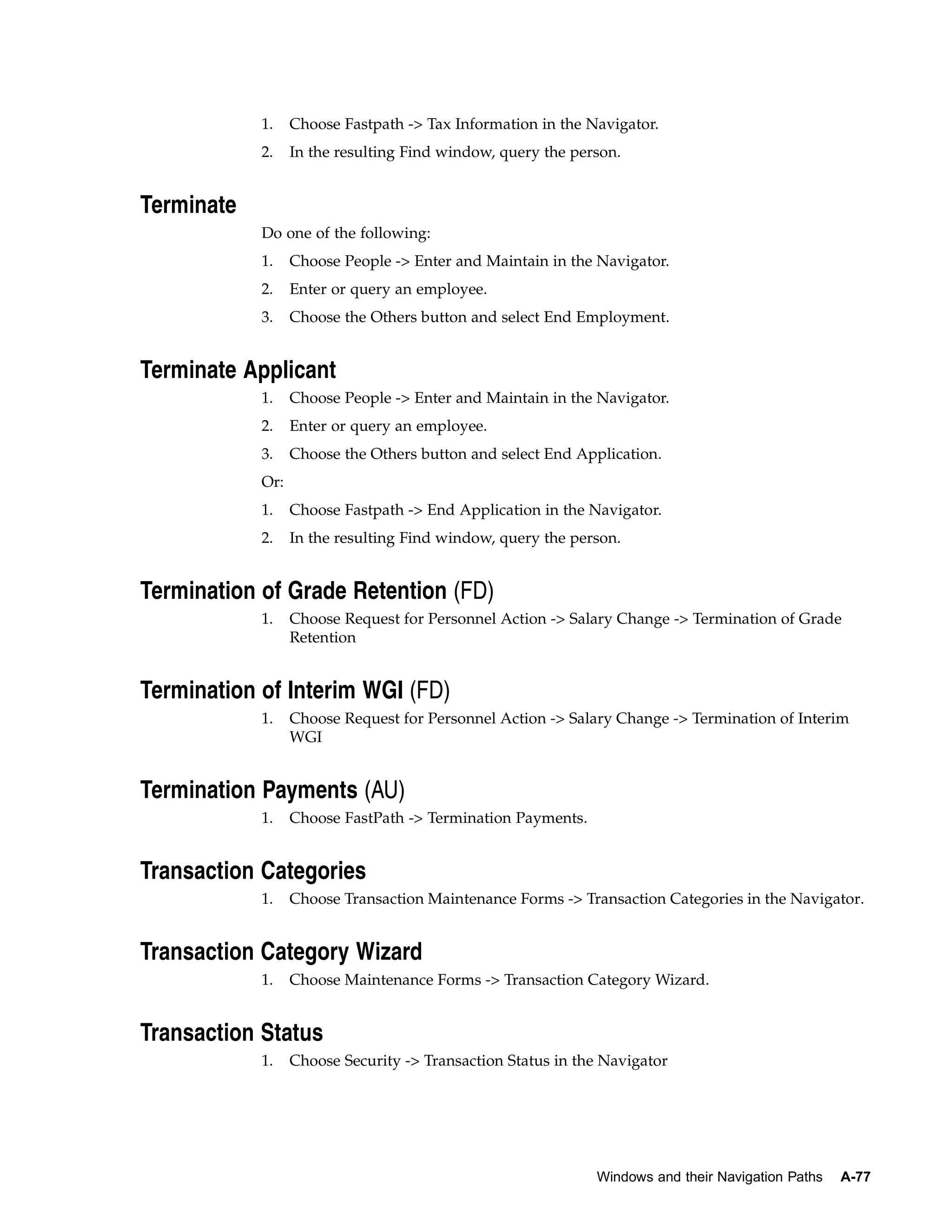 1.    Choose Fastpath -> Tax Information in the Navigator.
            2.    In the resulting Find window, query the person.


Terminate
            Do one of the following:
            1.    Choose People -> Enter and Maintain in the Navigator.
            2.    Enter or query an employee.
            3.    Choose the Others button and select End Employment.


Terminate Applicant
            1.    Choose People -> Enter and Maintain in the Navigator.
            2.    Enter or query an employee.
            3.    Choose the Others button and select End Application.
            Or:
            1.    Choose Fastpath -> End Application in the Navigator.
            2.    In the resulting Find window, query the person.


Termination of Grade Retention (FD)
            1.    Choose Request for Personnel Action -> Salary Change -> Termination of Grade
                  Retention


Termination of Interim WGI (FD)
            1.    Choose Request for Personnel Action -> Salary Change -> Termination of Interim
                  WGI


Termination Payments (AU)
            1.    Choose FastPath -> Termination Payments.


Transaction Categories
            1.    Choose Transaction Maintenance Forms -> Transaction Categories in the Navigator.


Transaction Category Wizard
            1.    Choose Maintenance Forms -> Transaction Category Wizard.


Transaction Status
            1.    Choose Security -> Transaction Status in the Navigator




                                                             Windows and their Navigation Paths   A-77
 