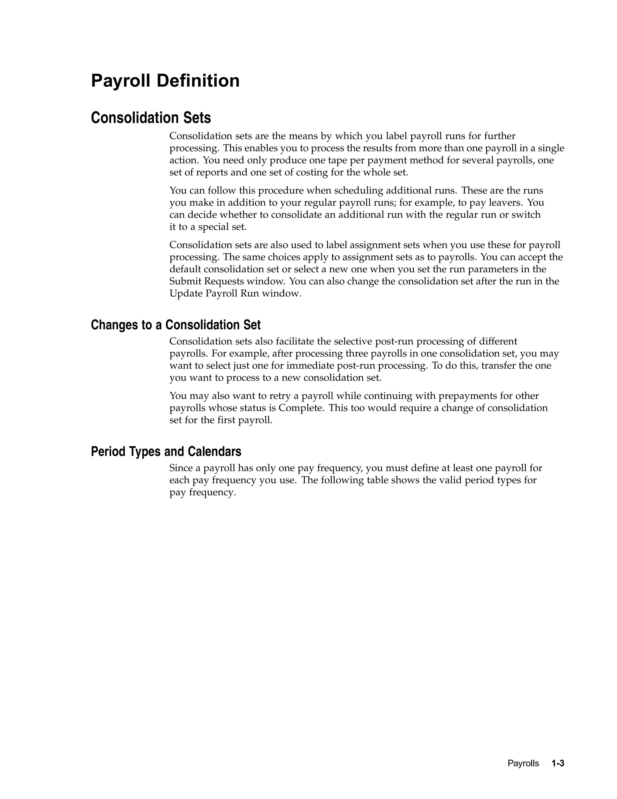 Payroll Definition

Consolidation Sets
             Consolidation sets are the means by which you label payroll runs for further
             processing. This enables you to process the results from more than one payroll in a single
             action. You need only produce one tape per payment method for several payrolls, one
             set of reports and one set of costing for the whole set.
             You can follow this procedure when scheduling additional runs. These are the runs
             you make in addition to your regular payroll runs; for example, to pay leavers. You
             can decide whether to consolidate an additional run with the regular run or switch
             it to a special set.
             Consolidation sets are also used to label assignment sets when you use these for payroll
             processing. The same choices apply to assignment sets as to payrolls. You can accept the
             default consolidation set or select a new one when you set the run parameters in the
             Submit Requests window. You can also change the consolidation set after the run in the
             Update Payroll Run window.


Changes to a Consolidation Set
             Consolidation sets also facilitate the selective post-run processing of different
             payrolls. For example, after processing three payrolls in one consolidation set, you may
             want to select just one for immediate post-run processing. To do this, transfer the one
             you want to process to a new consolidation set.
             You may also want to retry a payroll while continuing with prepayments for other
             payrolls whose status is Complete. This too would require a change of consolidation
             set for the first payroll.


Period Types and Calendars
             Since a payroll has only one pay frequency, you must define at least one payroll for
             each pay frequency you use. The following table shows the valid period types for
             pay frequency.




                                                                                          Payrolls   1-3
 