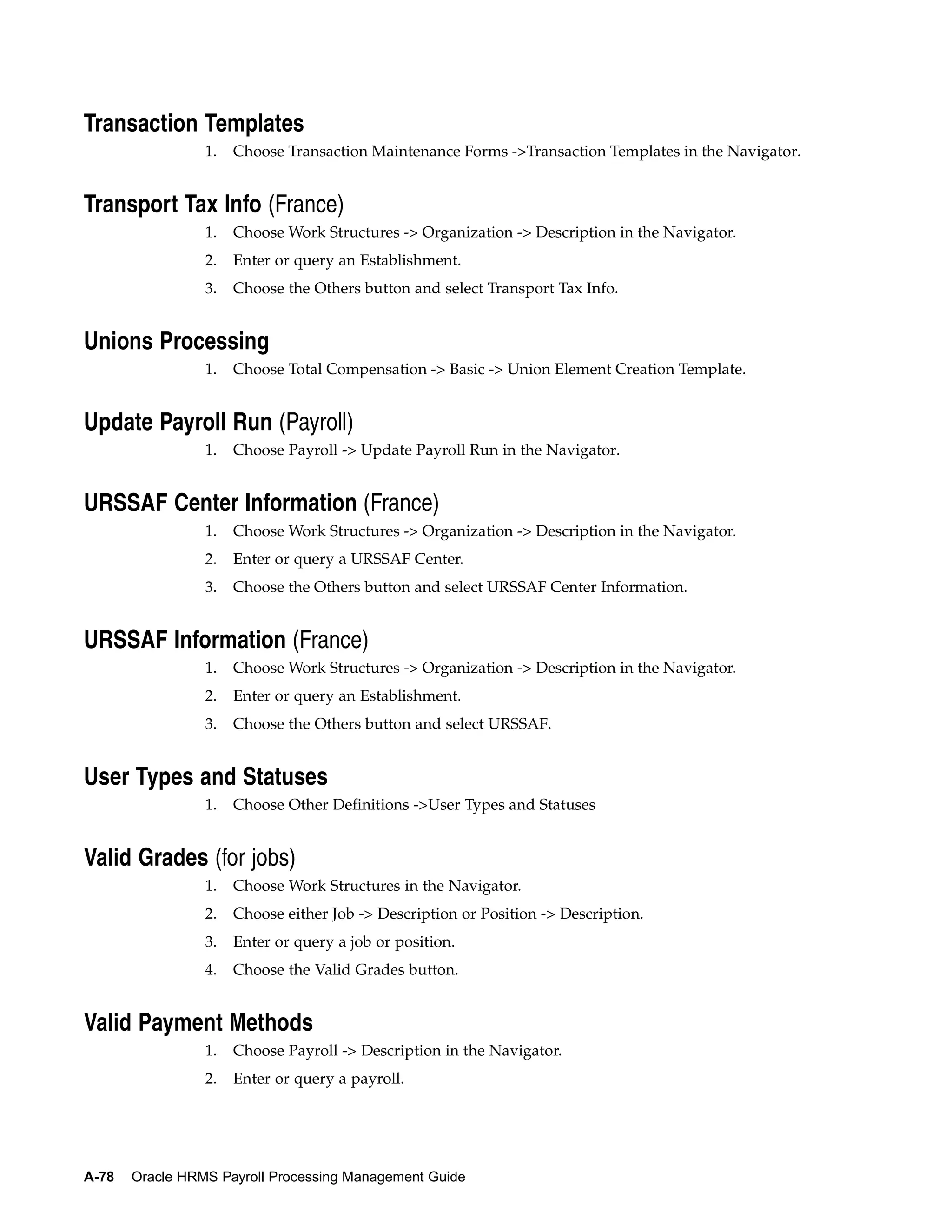 Transaction Templates
                 1.   Choose Transaction Maintenance Forms ->Transaction Templates in the Navigator.


Transport Tax Info (France)
                 1.   Choose Work Structures -> Organization -> Description in the Navigator.
                 2.   Enter or query an Establishment.
                 3.   Choose the Others button and select Transport Tax Info.


Unions Processing
                 1.   Choose Total Compensation -> Basic -> Union Element Creation Template.


Update Payroll Run (Payroll)
                 1.   Choose Payroll -> Update Payroll Run in the Navigator.


URSSAF Center Information (France)
                 1.   Choose Work Structures -> Organization -> Description in the Navigator.
                 2.   Enter or query a URSSAF Center.
                 3.   Choose the Others button and select URSSAF Center Information.


URSSAF Information (France)
                 1.   Choose Work Structures -> Organization -> Description in the Navigator.
                 2.   Enter or query an Establishment.
                 3.   Choose the Others button and select URSSAF.


User Types and Statuses
                 1.   Choose Other Definitions ->User Types and Statuses


Valid Grades (for jobs)
                 1.   Choose Work Structures in the Navigator.
                 2.   Choose either Job -> Description or Position -> Description.
                 3.   Enter or query a job or position.
                 4.   Choose the Valid Grades button.


Valid Payment Methods
                 1.   Choose Payroll -> Description in the Navigator.
                 2.   Enter or query a payroll.




A-78   Oracle HRMS Payroll Processing Management Guide
 