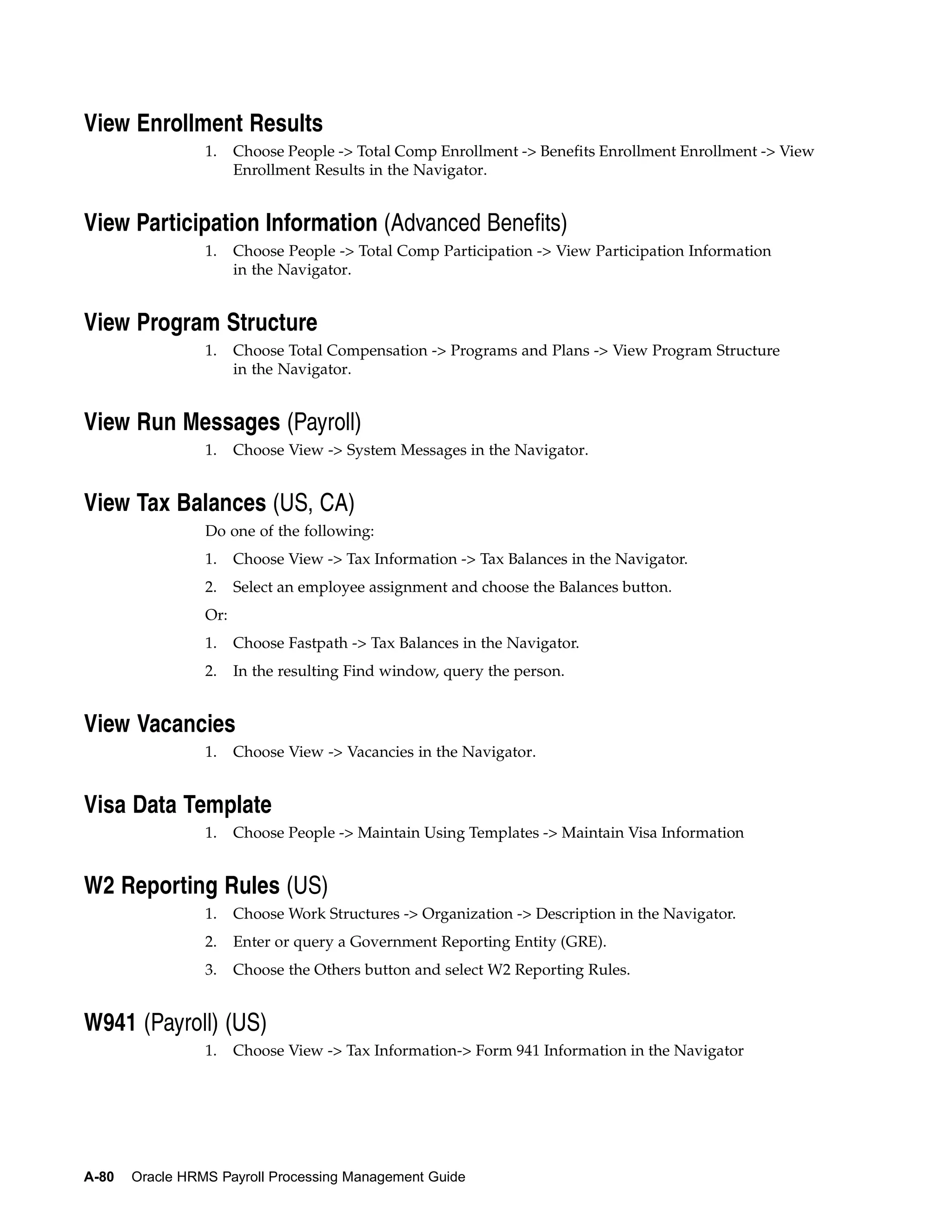 View Enrollment Results
                 1.    Choose People -> Total Comp Enrollment -> Benefits Enrollment Enrollment -> View
                       Enrollment Results in the Navigator.


View Participation Information (Advanced Benefits)
                 1.    Choose People -> Total Comp Participation -> View Participation Information
                       in the Navigator.


View Program Structure
                 1.    Choose Total Compensation -> Programs and Plans -> View Program Structure
                       in the Navigator.


View Run Messages (Payroll)
                 1.    Choose View -> System Messages in the Navigator.


View Tax Balances (US, CA)
                 Do one of the following:
                 1.    Choose View -> Tax Information -> Tax Balances in the Navigator.
                 2.    Select an employee assignment and choose the Balances button.
                 Or:
                 1.    Choose Fastpath -> Tax Balances in the Navigator.
                 2.    In the resulting Find window, query the person.


View Vacancies
                 1.    Choose View -> Vacancies in the Navigator.


Visa Data Template
                 1.    Choose People -> Maintain Using Templates -> Maintain Visa Information


W2 Reporting Rules (US)
                 1.    Choose Work Structures -> Organization -> Description in the Navigator.
                 2.    Enter or query a Government Reporting Entity (GRE).
                 3.    Choose the Others button and select W2 Reporting Rules.


W941 (Payroll) (US)
                 1.    Choose View -> Tax Information-> Form 941 Information in the Navigator




A-80   Oracle HRMS Payroll Processing Management Guide
 