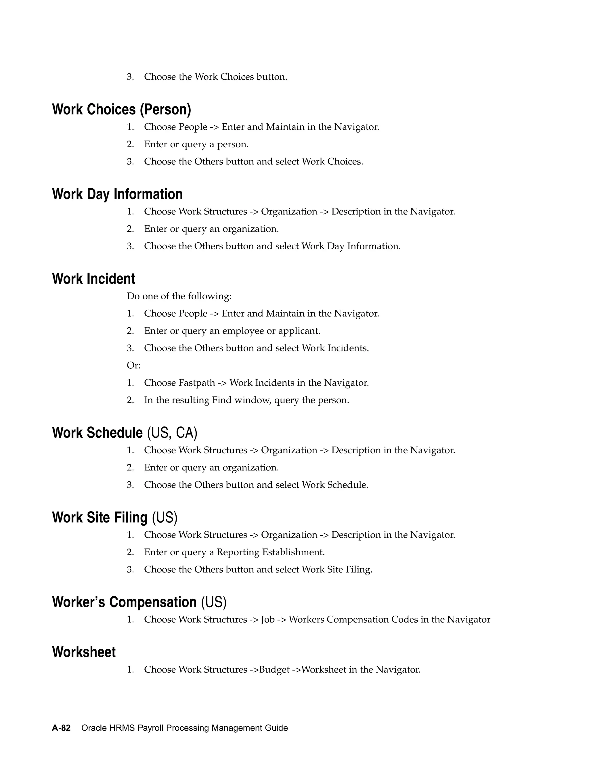 3.    Choose the Work Choices button.


Work Choices (Person)
                 1.    Choose People -> Enter and Maintain in the Navigator.
                 2.    Enter or query a person.
                 3.    Choose the Others button and select Work Choices.


Work Day Information
                 1.    Choose Work Structures -> Organization -> Description in the Navigator.
                 2.    Enter or query an organization.
                 3.    Choose the Others button and select Work Day Information.


Work Incident
                 Do one of the following:
                 1.    Choose People -> Enter and Maintain in the Navigator.
                 2.    Enter or query an employee or applicant.
                 3.    Choose the Others button and select Work Incidents.
                 Or:
                 1.    Choose Fastpath -> Work Incidents in the Navigator.
                 2.    In the resulting Find window, query the person.


Work Schedule (US, CA)
                 1.    Choose Work Structures -> Organization -> Description in the Navigator.
                 2.    Enter or query an organization.
                 3.    Choose the Others button and select Work Schedule.


Work Site Filing (US)
                 1.    Choose Work Structures -> Organization -> Description in the Navigator.
                 2.    Enter or query a Reporting Establishment.
                 3.    Choose the Others button and select Work Site Filing.


Worker’s Compensation (US)
                 1.    Choose Work Structures -> Job -> Workers Compensation Codes in the Navigator


Worksheet
                 1.    Choose Work Structures ->Budget ->Worksheet in the Navigator.




A-82   Oracle HRMS Payroll Processing Management Guide
 
