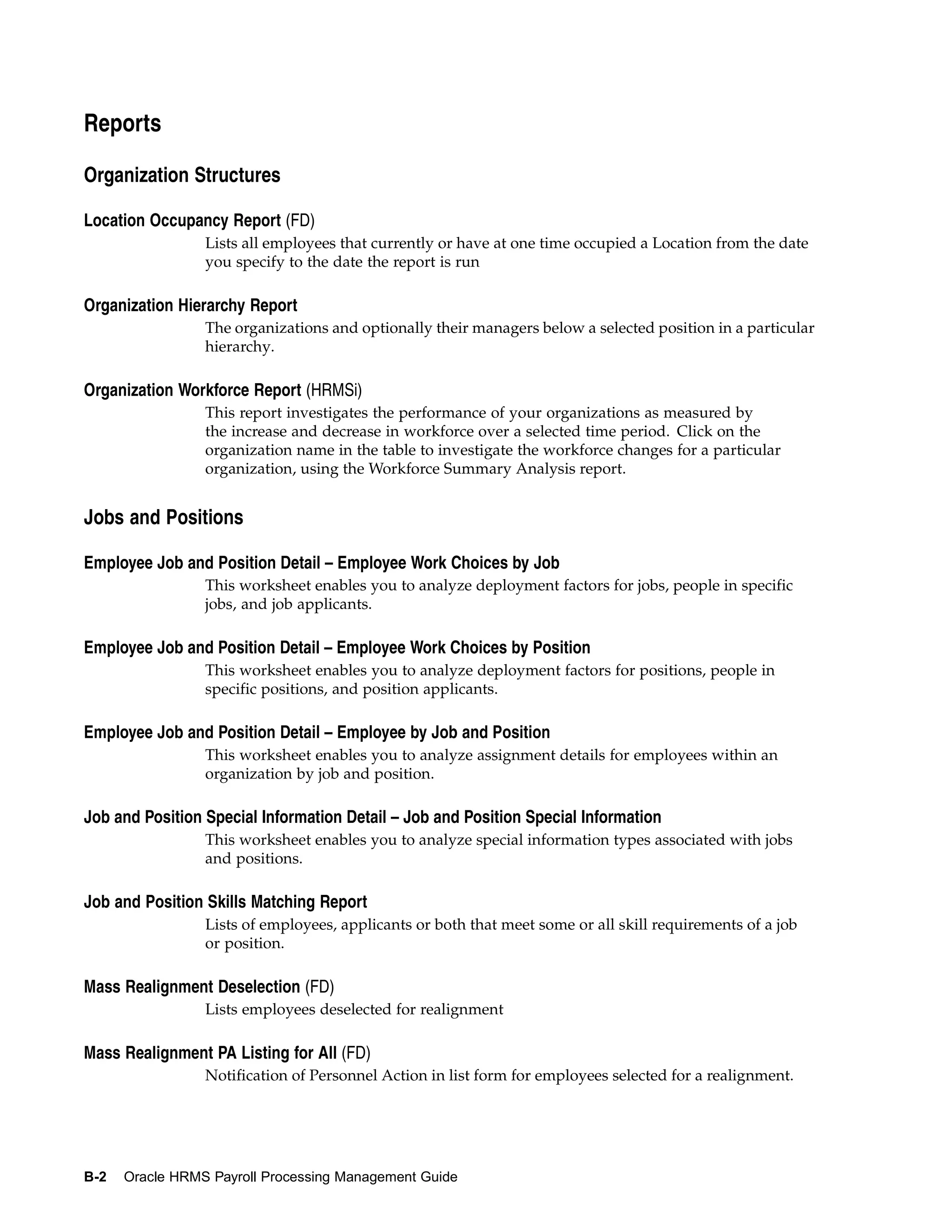 Reports

Organization Structures

Location Occupancy Report (FD)
                 Lists all employees that currently or have at one time occupied a Location from the date
                 you specify to the date the report is run

Organization Hierarchy Report
                 The organizations and optionally their managers below a selected position in a particular
                 hierarchy.

Organization Workforce Report (HRMSi)
                 This report investigates the performance of your organizations as measured by
                 the increase and decrease in workforce over a selected time period. Click on the
                 organization name in the table to investigate the workforce changes for a particular
                 organization, using the Workforce Summary Analysis report.


Jobs and Positions

Employee Job and Position Detail – Employee Work Choices by Job
                 This worksheet enables you to analyze deployment factors for jobs, people in specific
                 jobs, and job applicants.

Employee Job and Position Detail – Employee Work Choices by Position
                 This worksheet enables you to analyze deployment factors for positions, people in
                 specific positions, and position applicants.

Employee Job and Position Detail – Employee by Job and Position
                 This worksheet enables you to analyze assignment details for employees within an
                 organization by job and position.

Job and Position Special Information Detail – Job and Position Special Information
                 This worksheet enables you to analyze special information types associated with jobs
                 and positions.

Job and Position Skills Matching Report
                 Lists of employees, applicants or both that meet some or all skill requirements of a job
                 or position.

Mass Realignment Deselection (FD)
                 Lists employees deselected for realignment

Mass Realignment PA Listing for All (FD)
                 Notification of Personnel Action in list form for employees selected for a realignment.




B-2   Oracle HRMS Payroll Processing Management Guide
 