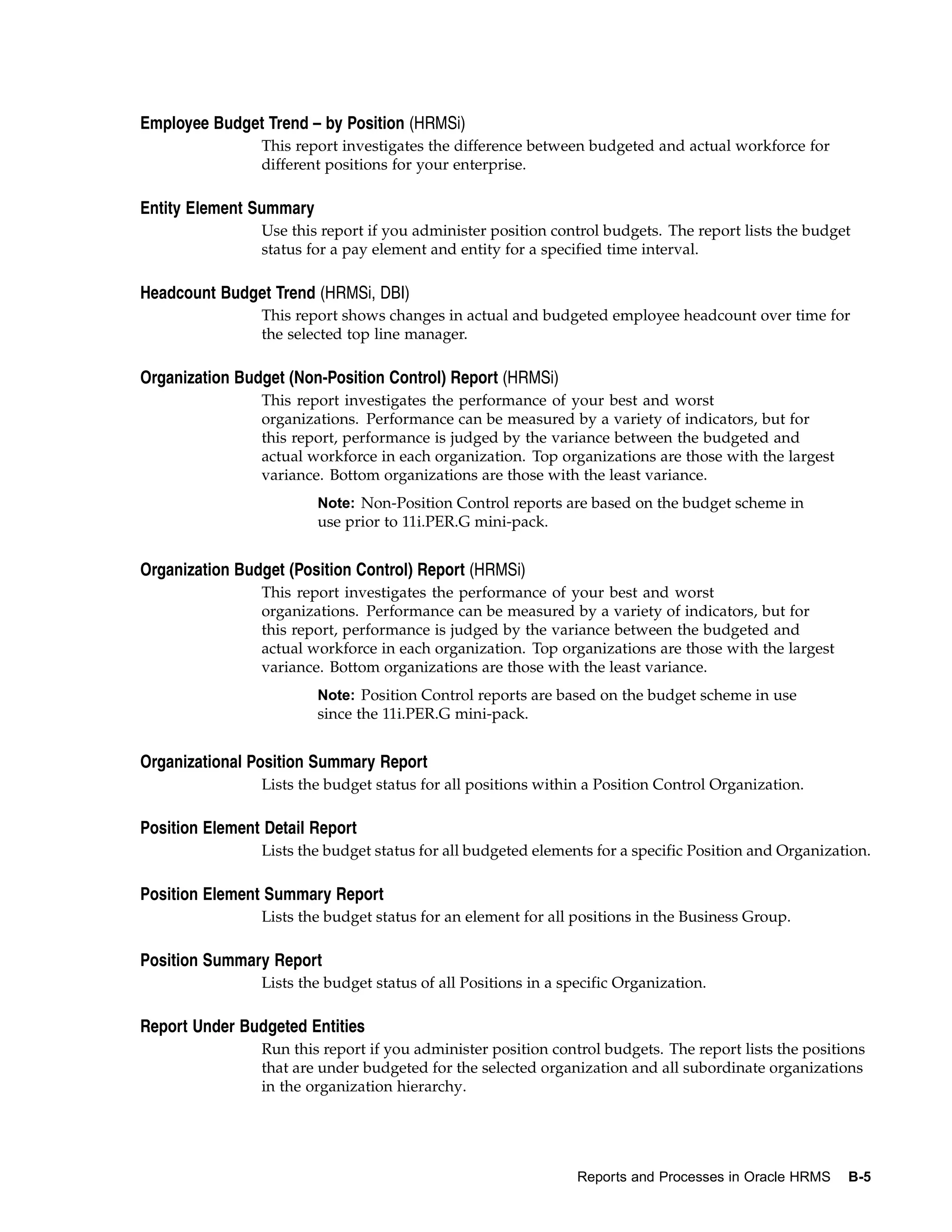Employee Budget Trend – by Position (HRMSi)
                This report investigates the difference between budgeted and actual workforce for
                different positions for your enterprise.

Entity Element Summary
                Use this report if you administer position control budgets. The report lists the budget
                status for a pay element and entity for a specified time interval.

Headcount Budget Trend (HRMSi, DBI)
                This report shows changes in actual and budgeted employee headcount over time for
                the selected top line manager.

Organization Budget (Non-Position Control) Report (HRMSi)
                This report investigates the performance of your best and worst
                organizations. Performance can be measured by a variety of indicators, but for
                this report, performance is judged by the variance between the budgeted and
                actual workforce in each organization. Top organizations are those with the largest
                variance. Bottom organizations are those with the least variance.
                         Note: Non-Position Control reports are based on the budget scheme in
                         use prior to 11i.PER.G mini-pack.


Organization Budget (Position Control) Report (HRMSi)
                This report investigates the performance of your best and worst
                organizations. Performance can be measured by a variety of indicators, but for
                this report, performance is judged by the variance between the budgeted and
                actual workforce in each organization. Top organizations are those with the largest
                variance. Bottom organizations are those with the least variance.
                         Note: Position Control reports are based on the budget scheme in use
                         since the 11i.PER.G mini-pack.


Organizational Position Summary Report
                Lists the budget status for all positions within a Position Control Organization.

Position Element Detail Report
                Lists the budget status for all budgeted elements for a specific Position and Organization.

Position Element Summary Report
                Lists the budget status for an element for all positions in the Business Group.

Position Summary Report
                Lists the budget status of all Positions in a specific Organization.

Report Under Budgeted Entities
                Run this report if you administer position control budgets. The report lists the positions
                that are under budgeted for the selected organization and all subordinate organizations
                in the organization hierarchy.




                                                                Reports and Processes in Oracle HRMS   B-5
 