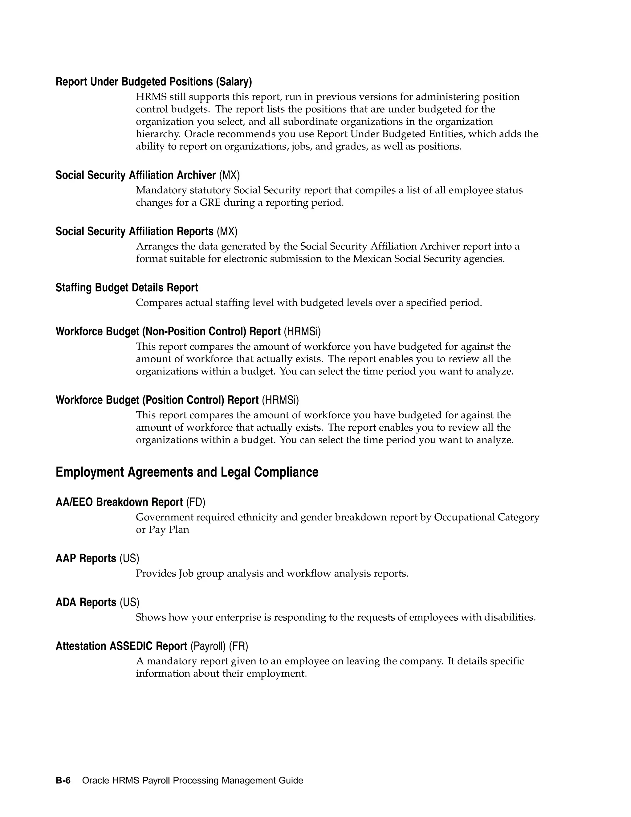 Report Under Budgeted Positions (Salary)
                 HRMS still supports this report, run in previous versions for administering position
                 control budgets. The report lists the positions that are under budgeted for the
                 organization you select, and all subordinate organizations in the organization
                 hierarchy. Oracle recommends you use Report Under Budgeted Entities, which adds the
                 ability to report on organizations, jobs, and grades, as well as positions.

Social Security Affiliation Archiver (MX)
                 Mandatory statutory Social Security report that compiles a list of all employee status
                 changes for a GRE during a reporting period.

Social Security Affiliation Reports (MX)
                 Arranges the data generated by the Social Security Affiliation Archiver report into a
                 format suitable for electronic submission to the Mexican Social Security agencies.

Staffing Budget Details Report
                 Compares actual staffing level with budgeted levels over a specified period.

Workforce Budget (Non-Position Control) Report (HRMSi)
                 This report compares the amount of workforce you have budgeted for against the
                 amount of workforce that actually exists. The report enables you to review all the
                 organizations within a budget. You can select the time period you want to analyze.

Workforce Budget (Position Control) Report (HRMSi)
                 This report compares the amount of workforce you have budgeted for against the
                 amount of workforce that actually exists. The report enables you to review all the
                 organizations within a budget. You can select the time period you want to analyze.


Employment Agreements and Legal Compliance

AA/EEO Breakdown Report (FD)
                 Government required ethnicity and gender breakdown report by Occupational Category
                 or Pay Plan

AAP Reports (US)
                 Provides Job group analysis and workflow analysis reports.

ADA Reports (US)
                 Shows how your enterprise is responding to the requests of employees with disabilities.

Attestation ASSEDIC Report (Payroll) (FR)
                 A mandatory report given to an employee on leaving the company. It details specific
                 information about their employment.




B-6   Oracle HRMS Payroll Processing Management Guide
 