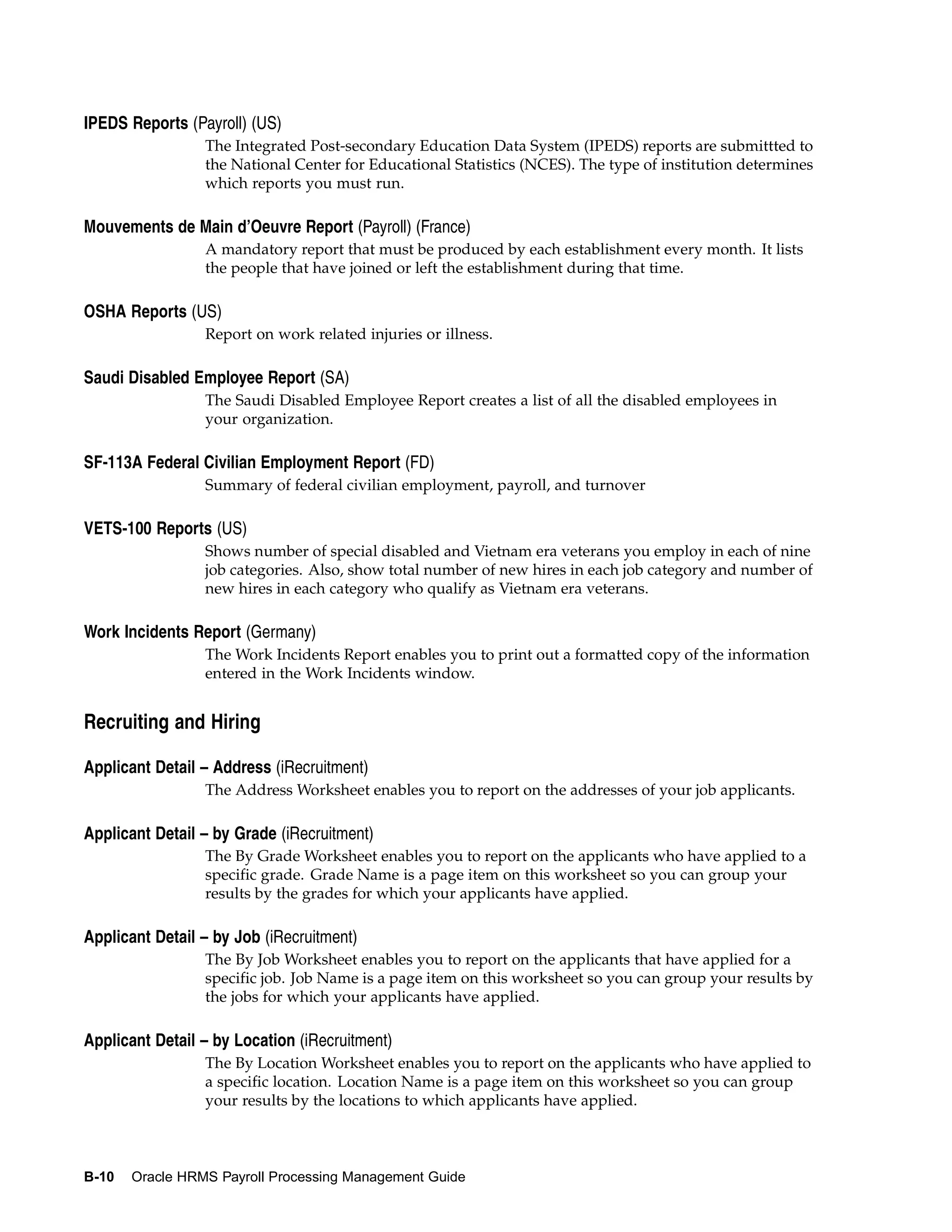 IPEDS Reports (Payroll) (US)
                 The Integrated Post-secondary Education Data System (IPEDS) reports are submittted to
                 the National Center for Educational Statistics (NCES). The type of institution determines
                 which reports you must run.

Mouvements de Main d’Oeuvre Report (Payroll) (France)
                 A mandatory report that must be produced by each establishment every month. It lists
                 the people that have joined or left the establishment during that time.

OSHA Reports (US)
                 Report on work related injuries or illness.

Saudi Disabled Employee Report (SA)
                 The Saudi Disabled Employee Report creates a list of all the disabled employees in
                 your organization.

SF-113A Federal Civilian Employment Report (FD)
                 Summary of federal civilian employment, payroll, and turnover

VETS-100 Reports (US)
                 Shows number of special disabled and Vietnam era veterans you employ in each of nine
                 job categories. Also, show total number of new hires in each job category and number of
                 new hires in each category who qualify as Vietnam era veterans.

Work Incidents Report (Germany)
                 The Work Incidents Report enables you to print out a formatted copy of the information
                 entered in the Work Incidents window.


Recruiting and Hiring

Applicant Detail – Address (iRecruitment)
                 The Address Worksheet enables you to report on the addresses of your job applicants.

Applicant Detail – by Grade (iRecruitment)
                 The By Grade Worksheet enables you to report on the applicants who have applied to a
                 specific grade. Grade Name is a page item on this worksheet so you can group your
                 results by the grades for which your applicants have applied.

Applicant Detail – by Job (iRecruitment)
                 The By Job Worksheet enables you to report on the applicants that have applied for a
                 specific job. Job Name is a page item on this worksheet so you can group your results by
                 the jobs for which your applicants have applied.

Applicant Detail – by Location (iRecruitment)
                 The By Location Worksheet enables you to report on the applicants who have applied to
                 a specific location. Location Name is a page item on this worksheet so you can group
                 your results by the locations to which applicants have applied.



B-10   Oracle HRMS Payroll Processing Management Guide
 