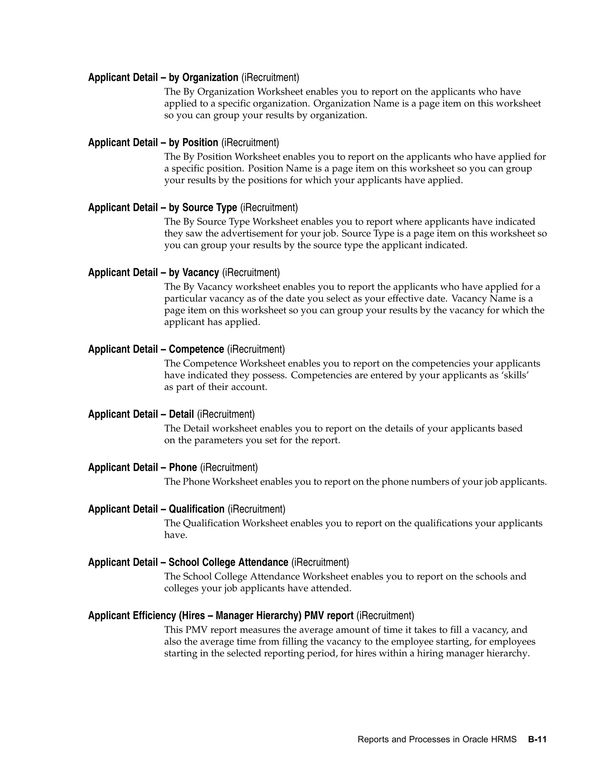 Applicant Detail – by Organization (iRecruitment)
                  The By Organization Worksheet enables you to report on the applicants who have
                  applied to a specific organization. Organization Name is a page item on this worksheet
                  so you can group your results by organization.

Applicant Detail – by Position (iRecruitment)
                  The By Position Worksheet enables you to report on the applicants who have applied for
                  a specific position. Position Name is a page item on this worksheet so you can group
                  your results by the positions for which your applicants have applied.

Applicant Detail – by Source Type (iRecruitment)
                  The By Source Type Worksheet enables you to report where applicants have indicated
                  they saw the advertisement for your job. Source Type is a page item on this worksheet so
                  you can group your results by the source type the applicant indicated.

Applicant Detail – by Vacancy (iRecruitment)
                  The By Vacancy worksheet enables you to report the applicants who have applied for a
                  particular vacancy as of the date you select as your effective date. Vacancy Name is a
                  page item on this worksheet so you can group your results by the vacancy for which the
                  applicant has applied.

Applicant Detail – Competence (iRecruitment)
                  The Competence Worksheet enables you to report on the competencies your applicants
                  have indicated they possess. Competencies are entered by your applicants as ‘skills’
                  as part of their account.

Applicant Detail – Detail (iRecruitment)
                  The Detail worksheet enables you to report on the details of your applicants based
                  on the parameters you set for the report.

Applicant Detail – Phone (iRecruitment)
                  The Phone Worksheet enables you to report on the phone numbers of your job applicants.

Applicant Detail – Qualification (iRecruitment)
                  The Qualification Worksheet enables you to report on the qualifications your applicants
                  have.

Applicant Detail – School College Attendance (iRecruitment)
                  The School College Attendance Worksheet enables you to report on the schools and
                  colleges your job applicants have attended.

Applicant Efficiency (Hires – Manager Hierarchy) PMV report (iRecruitment)
                  This PMV report measures the average amount of time it takes to fill a vacancy, and
                  also the average time from filling the vacancy to the employee starting, for employees
                  starting in the selected reporting period, for hires within a hiring manager hierarchy.




                                                               Reports and Processes in Oracle HRMS    B-11
 