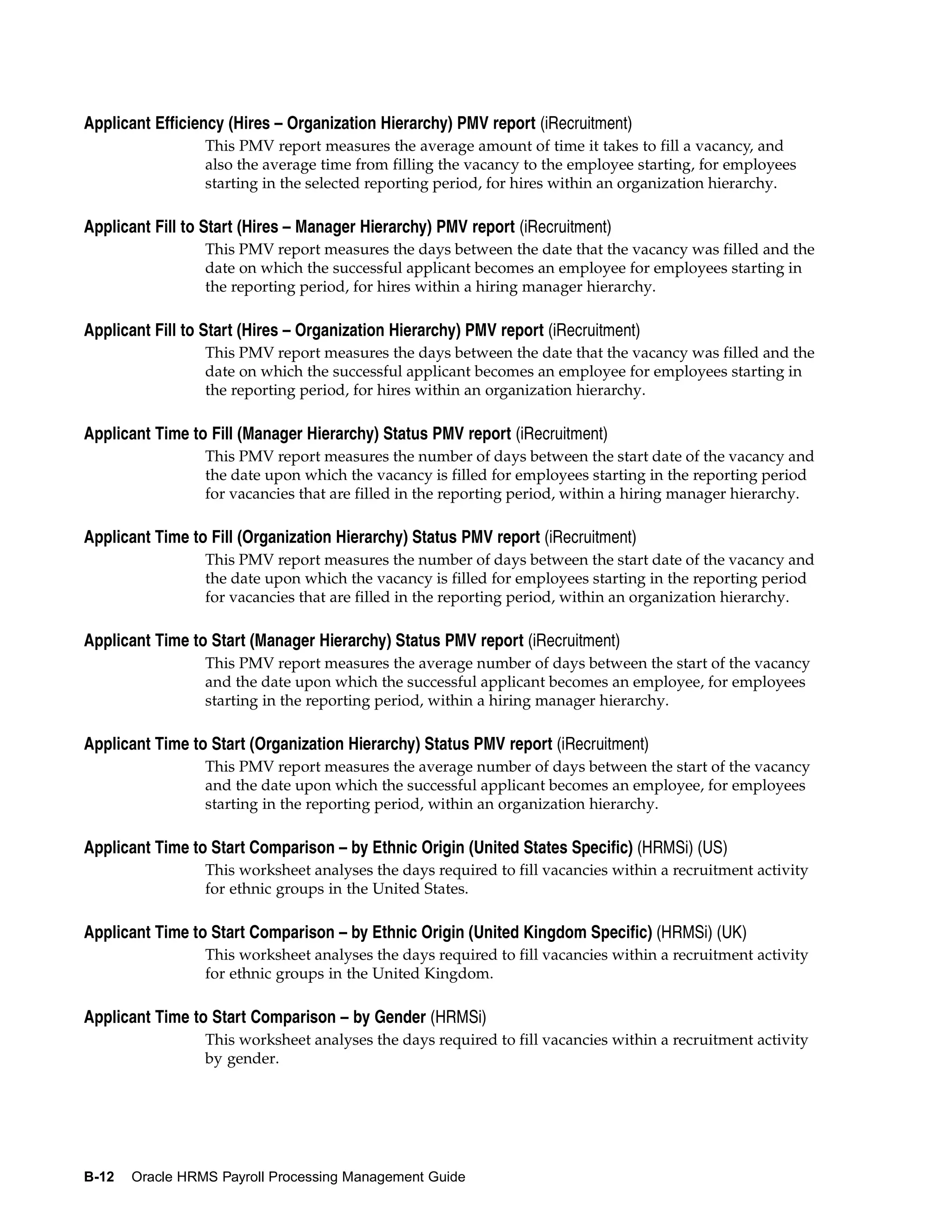 Applicant Efficiency (Hires – Organization Hierarchy) PMV report (iRecruitment)
                 This PMV report measures the average amount of time it takes to fill a vacancy, and
                 also the average time from filling the vacancy to the employee starting, for employees
                 starting in the selected reporting period, for hires within an organization hierarchy.

Applicant Fill to Start (Hires – Manager Hierarchy) PMV report (iRecruitment)
                 This PMV report measures the days between the date that the vacancy was filled and the
                 date on which the successful applicant becomes an employee for employees starting in
                 the reporting period, for hires within a hiring manager hierarchy.

Applicant Fill to Start (Hires – Organization Hierarchy) PMV report (iRecruitment)
                 This PMV report measures the days between the date that the vacancy was filled and the
                 date on which the successful applicant becomes an employee for employees starting in
                 the reporting period, for hires within an organization hierarchy.

Applicant Time to Fill (Manager Hierarchy) Status PMV report (iRecruitment)
                 This PMV report measures the number of days between the start date of the vacancy and
                 the date upon which the vacancy is filled for employees starting in the reporting period
                 for vacancies that are filled in the reporting period, within a hiring manager hierarchy.

Applicant Time to Fill (Organization Hierarchy) Status PMV report (iRecruitment)
                 This PMV report measures the number of days between the start date of the vacancy and
                 the date upon which the vacancy is filled for employees starting in the reporting period
                 for vacancies that are filled in the reporting period, within an organization hierarchy.

Applicant Time to Start (Manager Hierarchy) Status PMV report (iRecruitment)
                 This PMV report measures the average number of days between the start of the vacancy
                 and the date upon which the successful applicant becomes an employee, for employees
                 starting in the reporting period, within a hiring manager hierarchy.

Applicant Time to Start (Organization Hierarchy) Status PMV report (iRecruitment)
                 This PMV report measures the average number of days between the start of the vacancy
                 and the date upon which the successful applicant becomes an employee, for employees
                 starting in the reporting period, within an organization hierarchy.

Applicant Time to Start Comparison – by Ethnic Origin (United States Specific) (HRMSi) (US)
                 This worksheet analyses the days required to fill vacancies within a recruitment activity
                 for ethnic groups in the United States.

Applicant Time to Start Comparison – by Ethnic Origin (United Kingdom Specific) (HRMSi) (UK)
                 This worksheet analyses the days required to fill vacancies within a recruitment activity
                 for ethnic groups in the United Kingdom.

Applicant Time to Start Comparison – by Gender (HRMSi)
                 This worksheet analyses the days required to fill vacancies within a recruitment activity
                 by gender.




B-12   Oracle HRMS Payroll Processing Management Guide
 