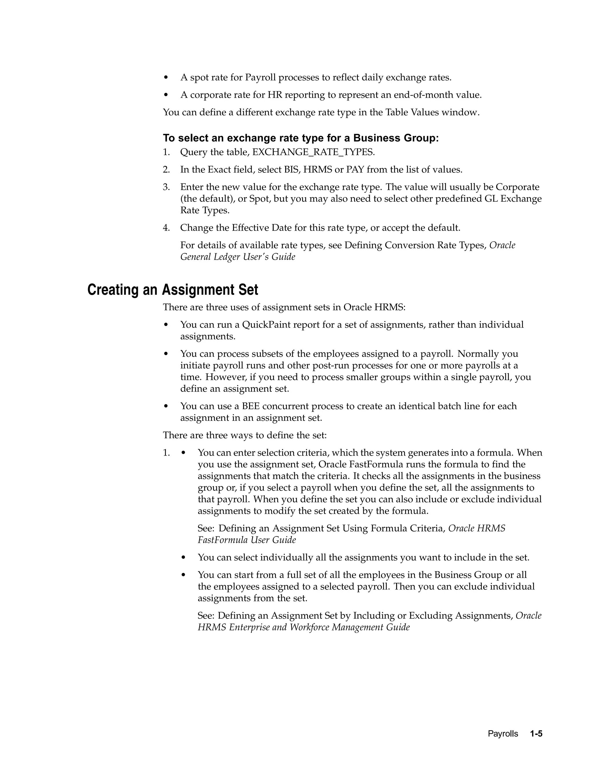 •    A spot rate for Payroll processes to reflect daily exchange rates.
           •    A corporate rate for HR reporting to represent an end-of-month value.
           You can define a different exchange rate type in the Table Values window.

           To select an exchange rate type for a Business Group:
           1.   Query the table, EXCHANGE_RATE_TYPES.
           2.   In the Exact field, select BIS, HRMS or PAY from the list of values.
           3.   Enter the new value for the exchange rate type. The value will usually be Corporate
                (the default), or Spot, but you may also need to select other predefined GL Exchange
                Rate Types.
           4.   Change the Effective Date for this rate type, or accept the default.
                For details of available rate types, see Defining Conversion Rate Types, Oracle
                General Ledger User's Guide


Creating an Assignment Set
           There are three uses of assignment sets in Oracle HRMS:
           •    You can run a QuickPaint report for a set of assignments, rather than individual
                assignments.
           •    You can process subsets of the employees assigned to a payroll. Normally you
                initiate payroll runs and other post-run processes for one or more payrolls at a
                time. However, if you need to process smaller groups within a single payroll, you
                define an assignment set.
           •    You can use a BEE concurrent process to create an identical batch line for each
                assignment in an assignment set.
           There are three ways to define the set:
           1.   •   You can enter selection criteria, which the system generates into a formula. When
                    you use the assignment set, Oracle FastFormula runs the formula to find the
                    assignments that match the criteria. It checks all the assignments in the business
                    group or, if you select a payroll when you define the set, all the assignments to
                    that payroll. When you define the set you can also include or exclude individual
                    assignments to modify the set created by the formula.
                    See: Defining an Assignment Set Using Formula Criteria, Oracle HRMS
                    FastFormula User Guide
                •   You can select individually all the assignments you want to include in the set.
                •   You can start from a full set of all the employees in the Business Group or all
                    the employees assigned to a selected payroll. Then you can exclude individual
                    assignments from the set.
                    See: Defining an Assignment Set by Including or Excluding Assignments, Oracle
                    HRMS Enterprise and Workforce Management Guide




                                                                                         Payrolls     1-5
 