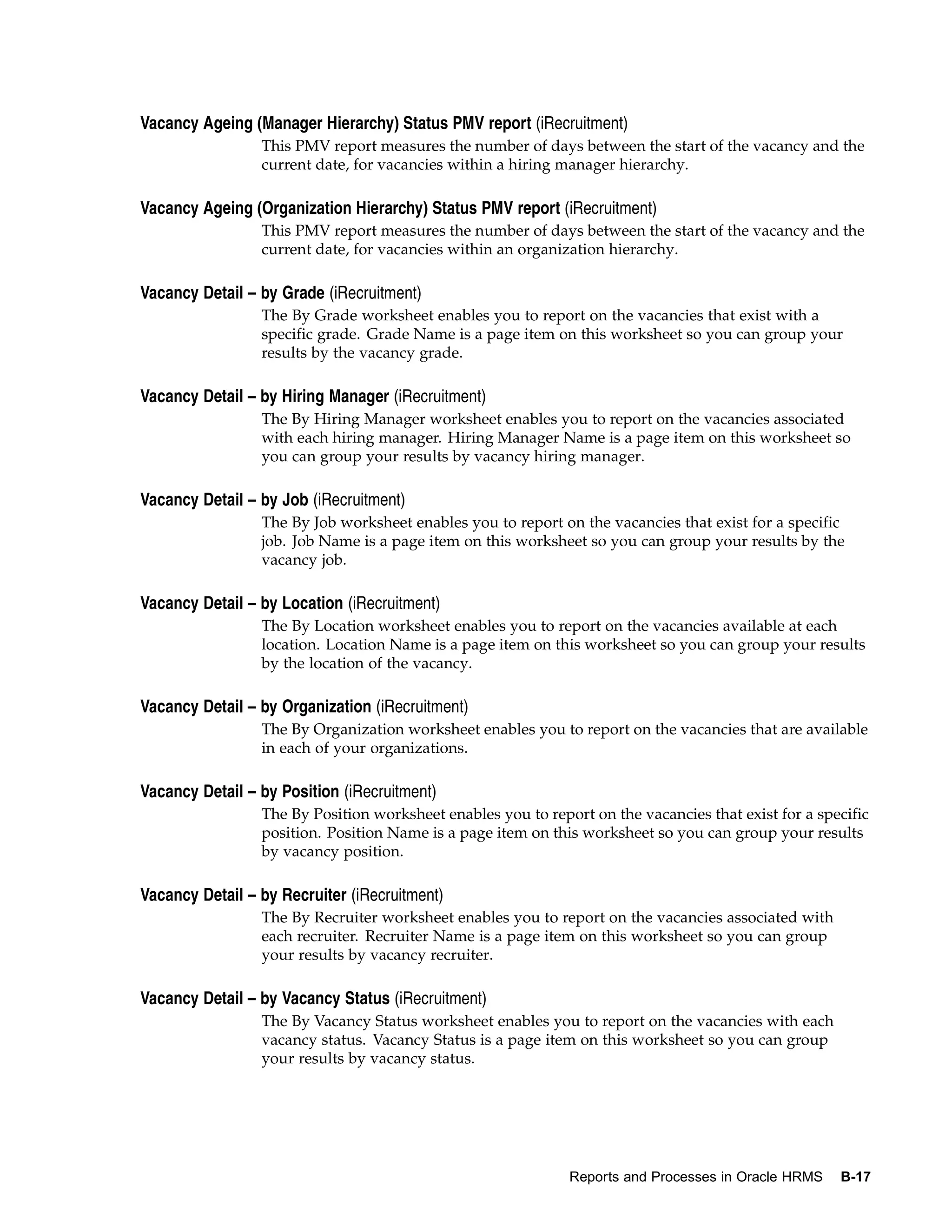 Vacancy Ageing (Manager Hierarchy) Status PMV report (iRecruitment)
                 This PMV report measures the number of days between the start of the vacancy and the
                 current date, for vacancies within a hiring manager hierarchy.

Vacancy Ageing (Organization Hierarchy) Status PMV report (iRecruitment)
                 This PMV report measures the number of days between the start of the vacancy and the
                 current date, for vacancies within an organization hierarchy.

Vacancy Detail – by Grade (iRecruitment)
                 The By Grade worksheet enables you to report on the vacancies that exist with a
                 specific grade. Grade Name is a page item on this worksheet so you can group your
                 results by the vacancy grade.

Vacancy Detail – by Hiring Manager (iRecruitment)
                 The By Hiring Manager worksheet enables you to report on the vacancies associated
                 with each hiring manager. Hiring Manager Name is a page item on this worksheet so
                 you can group your results by vacancy hiring manager.

Vacancy Detail – by Job (iRecruitment)
                 The By Job worksheet enables you to report on the vacancies that exist for a specific
                 job. Job Name is a page item on this worksheet so you can group your results by the
                 vacancy job.

Vacancy Detail – by Location (iRecruitment)
                 The By Location worksheet enables you to report on the vacancies available at each
                 location. Location Name is a page item on this worksheet so you can group your results
                 by the location of the vacancy.

Vacancy Detail – by Organization (iRecruitment)
                 The By Organization worksheet enables you to report on the vacancies that are available
                 in each of your organizations.

Vacancy Detail – by Position (iRecruitment)
                 The By Position worksheet enables you to report on the vacancies that exist for a specific
                 position. Position Name is a page item on this worksheet so you can group your results
                 by vacancy position.

Vacancy Detail – by Recruiter (iRecruitment)
                 The By Recruiter worksheet enables you to report on the vacancies associated with
                 each recruiter. Recruiter Name is a page item on this worksheet so you can group
                 your results by vacancy recruiter.

Vacancy Detail – by Vacancy Status (iRecruitment)
                 The By Vacancy Status worksheet enables you to report on the vacancies with each
                 vacancy status. Vacancy Status is a page item on this worksheet so you can group
                 your results by vacancy status.




                                                              Reports and Processes in Oracle HRMS    B-17
 
