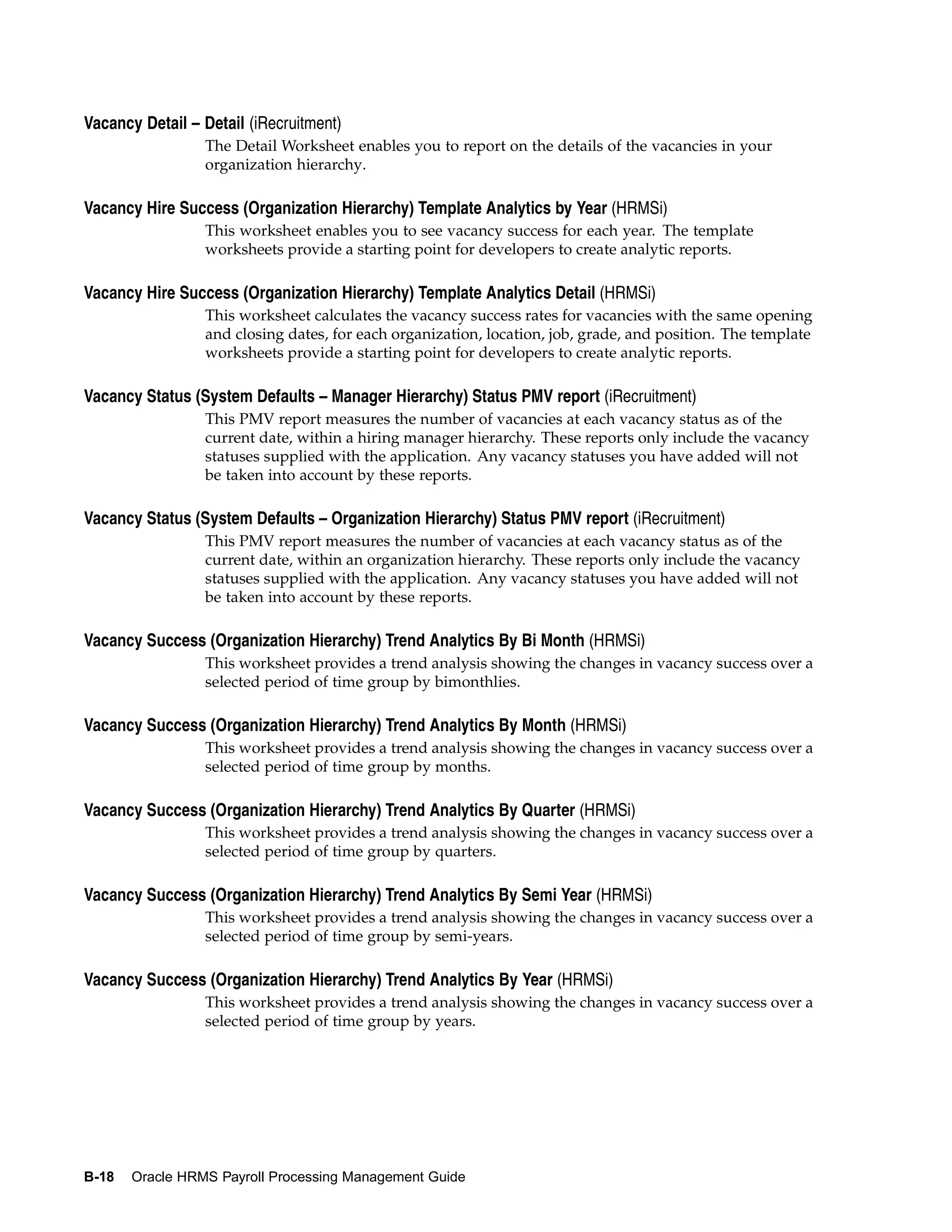Vacancy Detail – Detail (iRecruitment)
                 The Detail Worksheet enables you to report on the details of the vacancies in your
                 organization hierarchy.

Vacancy Hire Success (Organization Hierarchy) Template Analytics by Year (HRMSi)
                 This worksheet enables you to see vacancy success for each year. The template
                 worksheets provide a starting point for developers to create analytic reports.

Vacancy Hire Success (Organization Hierarchy) Template Analytics Detail (HRMSi)
                 This worksheet calculates the vacancy success rates for vacancies with the same opening
                 and closing dates, for each organization, location, job, grade, and position. The template
                 worksheets provide a starting point for developers to create analytic reports.

Vacancy Status (System Defaults – Manager Hierarchy) Status PMV report (iRecruitment)
                 This PMV report measures the number of vacancies at each vacancy status as of the
                 current date, within a hiring manager hierarchy. These reports only include the vacancy
                 statuses supplied with the application. Any vacancy statuses you have added will not
                 be taken into account by these reports.

Vacancy Status (System Defaults – Organization Hierarchy) Status PMV report (iRecruitment)
                 This PMV report measures the number of vacancies at each vacancy status as of the
                 current date, within an organization hierarchy. These reports only include the vacancy
                 statuses supplied with the application. Any vacancy statuses you have added will not
                 be taken into account by these reports.

Vacancy Success (Organization Hierarchy) Trend Analytics By Bi Month (HRMSi)
                 This worksheet provides a trend analysis showing the changes in vacancy success over a
                 selected period of time group by bimonthlies.

Vacancy Success (Organization Hierarchy) Trend Analytics By Month (HRMSi)
                 This worksheet provides a trend analysis showing the changes in vacancy success over a
                 selected period of time group by months.

Vacancy Success (Organization Hierarchy) Trend Analytics By Quarter (HRMSi)
                 This worksheet provides a trend analysis showing the changes in vacancy success over a
                 selected period of time group by quarters.

Vacancy Success (Organization Hierarchy) Trend Analytics By Semi Year (HRMSi)
                 This worksheet provides a trend analysis showing the changes in vacancy success over a
                 selected period of time group by semi-years.

Vacancy Success (Organization Hierarchy) Trend Analytics By Year (HRMSi)
                 This worksheet provides a trend analysis showing the changes in vacancy success over a
                 selected period of time group by years.




B-18   Oracle HRMS Payroll Processing Management Guide
 