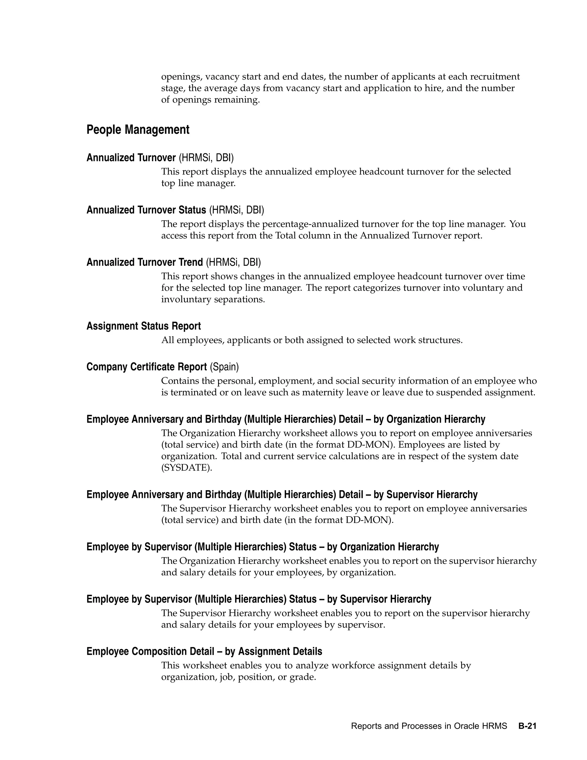 openings, vacancy start and end dates, the number of applicants at each recruitment
                 stage, the average days from vacancy start and application to hire, and the number
                 of openings remaining.


People Management

Annualized Turnover (HRMSi, DBI)
                 This report displays the annualized employee headcount turnover for the selected
                 top line manager.

Annualized Turnover Status (HRMSi, DBI)
                 The report displays the percentage-annualized turnover for the top line manager. You
                 access this report from the Total column in the Annualized Turnover report.

Annualized Turnover Trend (HRMSi, DBI)
                 This report shows changes in the annualized employee headcount turnover over time
                 for the selected top line manager. The report categorizes turnover into voluntary and
                 involuntary separations.

Assignment Status Report
                 All employees, applicants or both assigned to selected work structures.

Company Certificate Report (Spain)
                 Contains the personal, employment, and social security information of an employee who
                 is terminated or on leave such as maternity leave or leave due to suspended assignment.

Employee Anniversary and Birthday (Multiple Hierarchies) Detail – by Organization Hierarchy
                 The Organization Hierarchy worksheet allows you to report on employee anniversaries
                 (total service) and birth date (in the format DD-MON). Employees are listed by
                 organization. Total and current service calculations are in respect of the system date
                 (SYSDATE).

Employee Anniversary and Birthday (Multiple Hierarchies) Detail – by Supervisor Hierarchy
                 The Supervisor Hierarchy worksheet enables you to report on employee anniversaries
                 (total service) and birth date (in the format DD-MON).

Employee by Supervisor (Multiple Hierarchies) Status – by Organization Hierarchy
                 The Organization Hierarchy worksheet enables you to report on the supervisor hierarchy
                 and salary details for your employees, by organization.

Employee by Supervisor (Multiple Hierarchies) Status – by Supervisor Hierarchy
                 The Supervisor Hierarchy worksheet enables you to report on the supervisor hierarchy
                 and salary details for your employees by supervisor.

Employee Composition Detail – by Assignment Details
                 This worksheet enables you to analyze workforce assignment details by
                 organization, job, position, or grade.




                                                             Reports and Processes in Oracle HRMS   B-21
 
