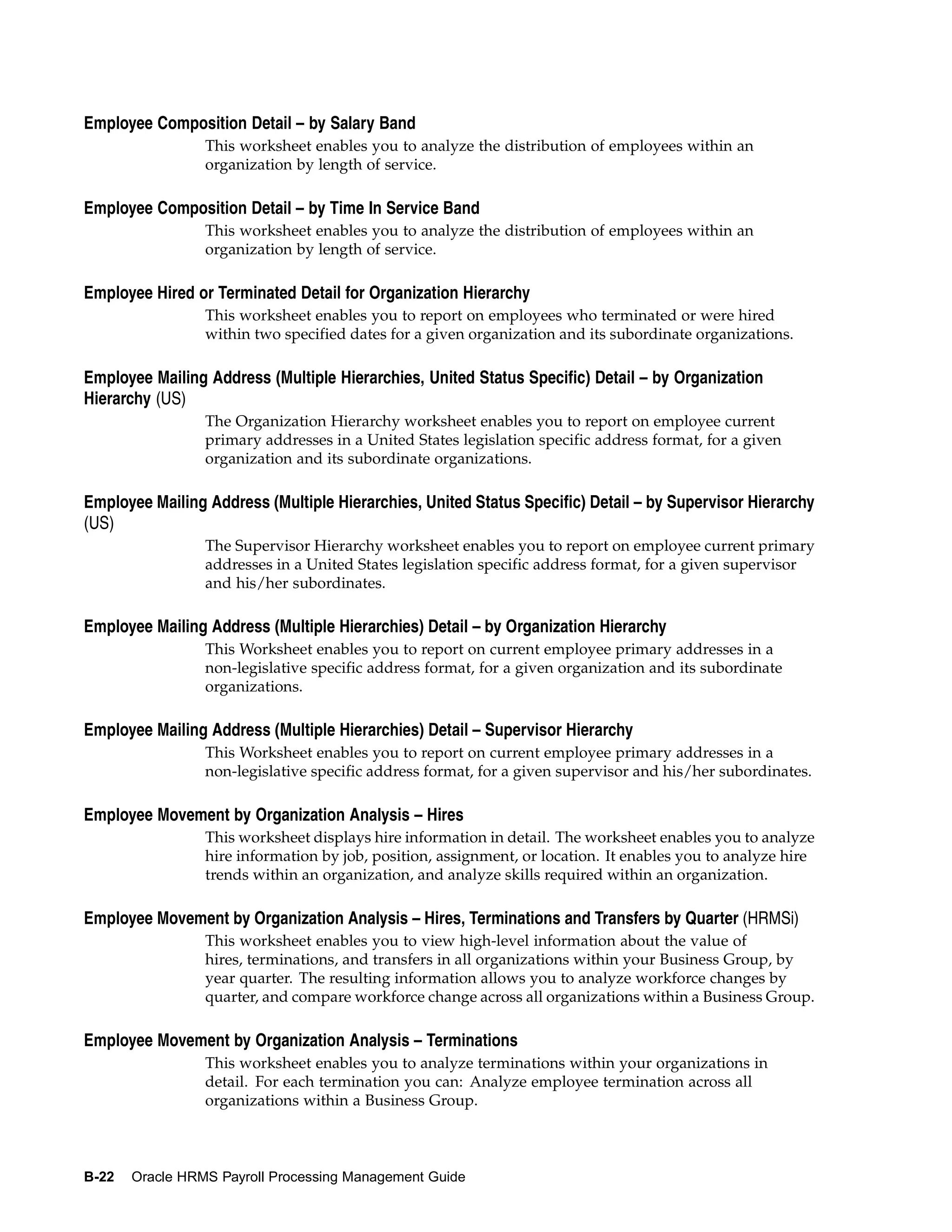 Employee Composition Detail – by Salary Band
                 This worksheet enables you to analyze the distribution of employees within an
                 organization by length of service.

Employee Composition Detail – by Time In Service Band
                 This worksheet enables you to analyze the distribution of employees within an
                 organization by length of service.

Employee Hired or Terminated Detail for Organization Hierarchy
                 This worksheet enables you to report on employees who terminated or were hired
                 within two specified dates for a given organization and its subordinate organizations.

Employee Mailing Address (Multiple Hierarchies, United Status Specific) Detail – by Organization
Hierarchy (US)
                 The Organization Hierarchy worksheet enables you to report on employee current
                 primary addresses in a United States legislation specific address format, for a given
                 organization and its subordinate organizations.

Employee Mailing Address (Multiple Hierarchies, United Status Specific) Detail – by Supervisor Hierarchy
(US)
                 The Supervisor Hierarchy worksheet enables you to report on employee current primary
                 addresses in a United States legislation specific address format, for a given supervisor
                 and his/her subordinates.

Employee Mailing Address (Multiple Hierarchies) Detail – by Organization Hierarchy
                 This Worksheet enables you to report on current employee primary addresses in a
                 non-legislative specific address format, for a given organization and its subordinate
                 organizations.

Employee Mailing Address (Multiple Hierarchies) Detail – Supervisor Hierarchy
                 This Worksheet enables you to report on current employee primary addresses in a
                 non-legislative specific address format, for a given supervisor and his/her subordinates.

Employee Movement by Organization Analysis – Hires
                 This worksheet displays hire information in detail. The worksheet enables you to analyze
                 hire information by job, position, assignment, or location. It enables you to analyze hire
                 trends within an organization, and analyze skills required within an organization.

Employee Movement by Organization Analysis – Hires, Terminations and Transfers by Quarter (HRMSi)
                 This worksheet enables you to view high-level information about the value of
                 hires, terminations, and transfers in all organizations within your Business Group, by
                 year quarter. The resulting information allows you to analyze workforce changes by
                 quarter, and compare workforce change across all organizations within a Business Group.

Employee Movement by Organization Analysis – Terminations
                 This worksheet enables you to analyze terminations within your organizations in
                 detail. For each termination you can: Analyze employee termination across all
                 organizations within a Business Group.



B-22   Oracle HRMS Payroll Processing Management Guide
 
