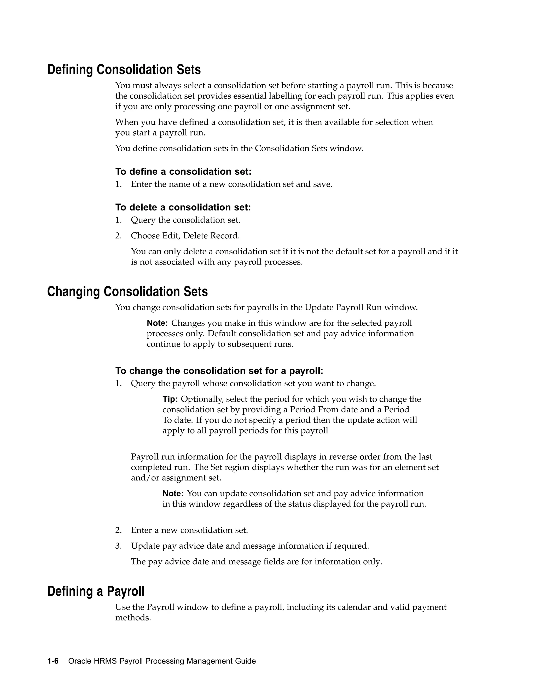 Defining Consolidation Sets
                 You must always select a consolidation set before starting a payroll run. This is because
                 the consolidation set provides essential labelling for each payroll run. This applies even
                 if you are only processing one payroll or one assignment set.
                 When you have defined a consolidation set, it is then available for selection when
                 you start a payroll run.
                 You define consolidation sets in the Consolidation Sets window.

                 To define a consolidation set:
                 1.   Enter the name of a new consolidation set and save.

                 To delete a consolidation set:
                 1.   Query the consolidation set.
                 2.   Choose Edit, Delete Record.
                      You can only delete a consolidation set if it is not the default set for a payroll and if it
                      is not associated with any payroll processes.


Changing Consolidation Sets
                 You change consolidation sets for payrolls in the Update Payroll Run window.
                          Note: Changes you make in this window are for the selected payroll
                          processes only. Default consolidation set and pay advice information
                          continue to apply to subsequent runs.


                 To change the consolidation set for a payroll:
                 1.   Query the payroll whose consolidation set you want to change.
                              Tip: Optionally, select the period for which you wish to change the
                              consolidation set by providing a Period From date and a Period
                              To date. If you do not specify a period then the update action will
                              apply to all payroll periods for this payroll


                      Payroll run information for the payroll displays in reverse order from the last
                      completed run. The Set region displays whether the run was for an element set
                      and/or assignment set.
                              Note: You can update consolidation set and pay advice information
                              in this window regardless of the status displayed for the payroll run.


                 2.   Enter a new consolidation set.
                 3.   Update pay advice date and message information if required.
                      The pay advice date and message fields are for information only.


Defining a Payroll
                 Use the Payroll window to define a payroll, including its calendar and valid payment
                 methods.



1-6   Oracle HRMS Payroll Processing Management Guide
 