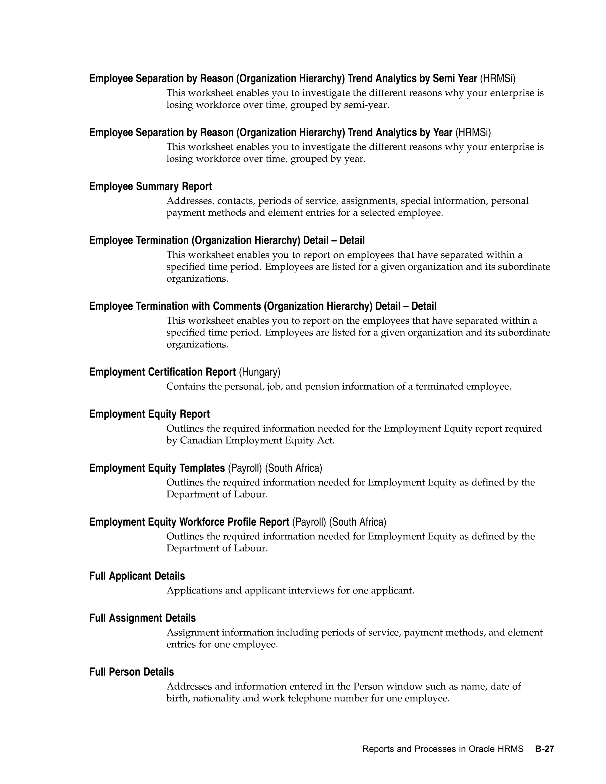 Employee Separation by Reason (Organization Hierarchy) Trend Analytics by Semi Year (HRMSi)
                 This worksheet enables you to investigate the different reasons why your enterprise is
                 losing workforce over time, grouped by semi-year.

Employee Separation by Reason (Organization Hierarchy) Trend Analytics by Year (HRMSi)
                 This worksheet enables you to investigate the different reasons why your enterprise is
                 losing workforce over time, grouped by year.

Employee Summary Report
                 Addresses, contacts, periods of service, assignments, special information, personal
                 payment methods and element entries for a selected employee.

Employee Termination (Organization Hierarchy) Detail – Detail
                 This worksheet enables you to report on employees that have separated within a
                 specified time period. Employees are listed for a given organization and its subordinate
                 organizations.

Employee Termination with Comments (Organization Hierarchy) Detail – Detail
                 This worksheet enables you to report on the employees that have separated within a
                 specified time period. Employees are listed for a given organization and its subordinate
                 organizations.

Employment Certification Report (Hungary)
                 Contains the personal, job, and pension information of a terminated employee.

Employment Equity Report
                 Outlines the required information needed for the Employment Equity report required
                 by Canadian Employment Equity Act.

Employment Equity Templates (Payroll) (South Africa)
                 Outlines the required information needed for Employment Equity as defined by the
                 Department of Labour.

Employment Equity Workforce Profile Report (Payroll) (South Africa)
                 Outlines the required information needed for Employment Equity as defined by the
                 Department of Labour.

Full Applicant Details
                 Applications and applicant interviews for one applicant.

Full Assignment Details
                 Assignment information including periods of service, payment methods, and element
                 entries for one employee.

Full Person Details
                 Addresses and information entered in the Person window such as name, date of
                 birth, nationality and work telephone number for one employee.




                                                             Reports and Processes in Oracle HRMS      B-27
 