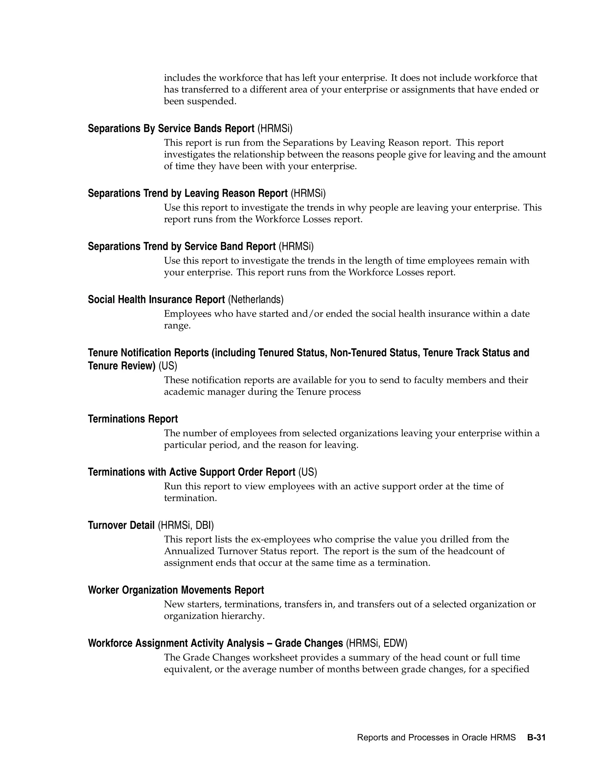 includes the workforce that has left your enterprise. It does not include workforce that
                 has transferred to a different area of your enterprise or assignments that have ended or
                 been suspended.

Separations By Service Bands Report (HRMSi)
                 This report is run from the Separations by Leaving Reason report. This report
                 investigates the relationship between the reasons people give for leaving and the amount
                 of time they have been with your enterprise.

Separations Trend by Leaving Reason Report (HRMSi)
                 Use this report to investigate the trends in why people are leaving your enterprise. This
                 report runs from the Workforce Losses report.

Separations Trend by Service Band Report (HRMSi)
                 Use this report to investigate the trends in the length of time employees remain with
                 your enterprise. This report runs from the Workforce Losses report.

Social Health Insurance Report (Netherlands)
                 Employees who have started and/or ended the social health insurance within a date
                 range.

Tenure Notification Reports (including Tenured Status, Non-Tenured Status, Tenure Track Status and
Tenure Review) (US)
                 These notification reports are available for you to send to faculty members and their
                 academic manager during the Tenure process

Terminations Report
                 The number of employees from selected organizations leaving your enterprise within a
                 particular period, and the reason for leaving.

Terminations with Active Support Order Report (US)
                 Run this report to view employees with an active support order at the time of
                 termination.

Turnover Detail (HRMSi, DBI)
                 This report lists the ex-employees who comprise the value you drilled from the
                 Annualized Turnover Status report. The report is the sum of the headcount of
                 assignment ends that occur at the same time as a termination.

Worker Organization Movements Report
                 New starters, terminations, transfers in, and transfers out of a selected organization or
                 organization hierarchy.

Workforce Assignment Activity Analysis – Grade Changes (HRMSi, EDW)
                 The Grade Changes worksheet provides a summary of the head count or full time
                 equivalent, or the average number of months between grade changes, for a specified




                                                               Reports and Processes in Oracle HRMS    B-31
 
