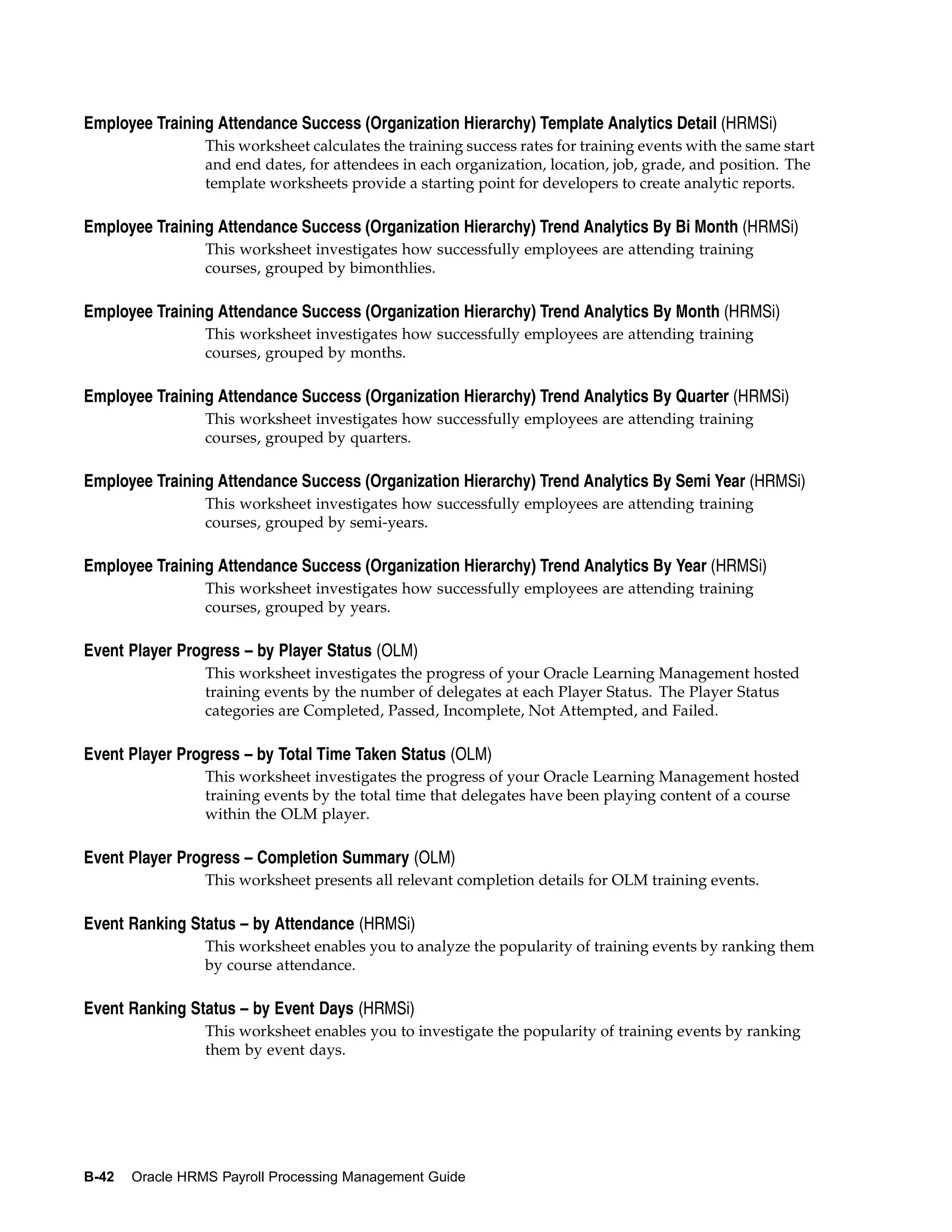 Employee Training Attendance Success (Organization Hierarchy) Template Analytics Detail (HRMSi)
                 This worksheet calculates the training success rates for training events with the same start
                 and end dates, for attendees in each organization, location, job, grade, and position. The
                 template worksheets provide a starting point for developers to create analytic reports.

Employee Training Attendance Success (Organization Hierarchy) Trend Analytics By Bi Month (HRMSi)
                 This worksheet investigates how successfully employees are attending training
                 courses, grouped by bimonthlies.

Employee Training Attendance Success (Organization Hierarchy) Trend Analytics By Month (HRMSi)
                 This worksheet investigates how successfully employees are attending training
                 courses, grouped by months.

Employee Training Attendance Success (Organization Hierarchy) Trend Analytics By Quarter (HRMSi)
                 This worksheet investigates how successfully employees are attending training
                 courses, grouped by quarters.

Employee Training Attendance Success (Organization Hierarchy) Trend Analytics By Semi Year (HRMSi)
                 This worksheet investigates how successfully employees are attending training
                 courses, grouped by semi-years.

Employee Training Attendance Success (Organization Hierarchy) Trend Analytics By Year (HRMSi)
                 This worksheet investigates how successfully employees are attending training
                 courses, grouped by years.

Event Player Progress – by Player Status (OLM)
                 This worksheet investigates the progress of your Oracle Learning Management hosted
                 training events by the number of delegates at each Player Status. The Player Status
                 categories are Completed, Passed, Incomplete, Not Attempted, and Failed.

Event Player Progress – by Total Time Taken Status (OLM)
                 This worksheet investigates the progress of your Oracle Learning Management hosted
                 training events by the total time that delegates have been playing content of a course
                 within the OLM player.

Event Player Progress – Completion Summary (OLM)
                 This worksheet presents all relevant completion details for OLM training events.

Event Ranking Status – by Attendance (HRMSi)
                 This worksheet enables you to analyze the popularity of training events by ranking them
                 by course attendance.

Event Ranking Status – by Event Days (HRMSi)
                 This worksheet enables you to investigate the popularity of training events by ranking
                 them by event days.




B-42   Oracle HRMS Payroll Processing Management Guide
 