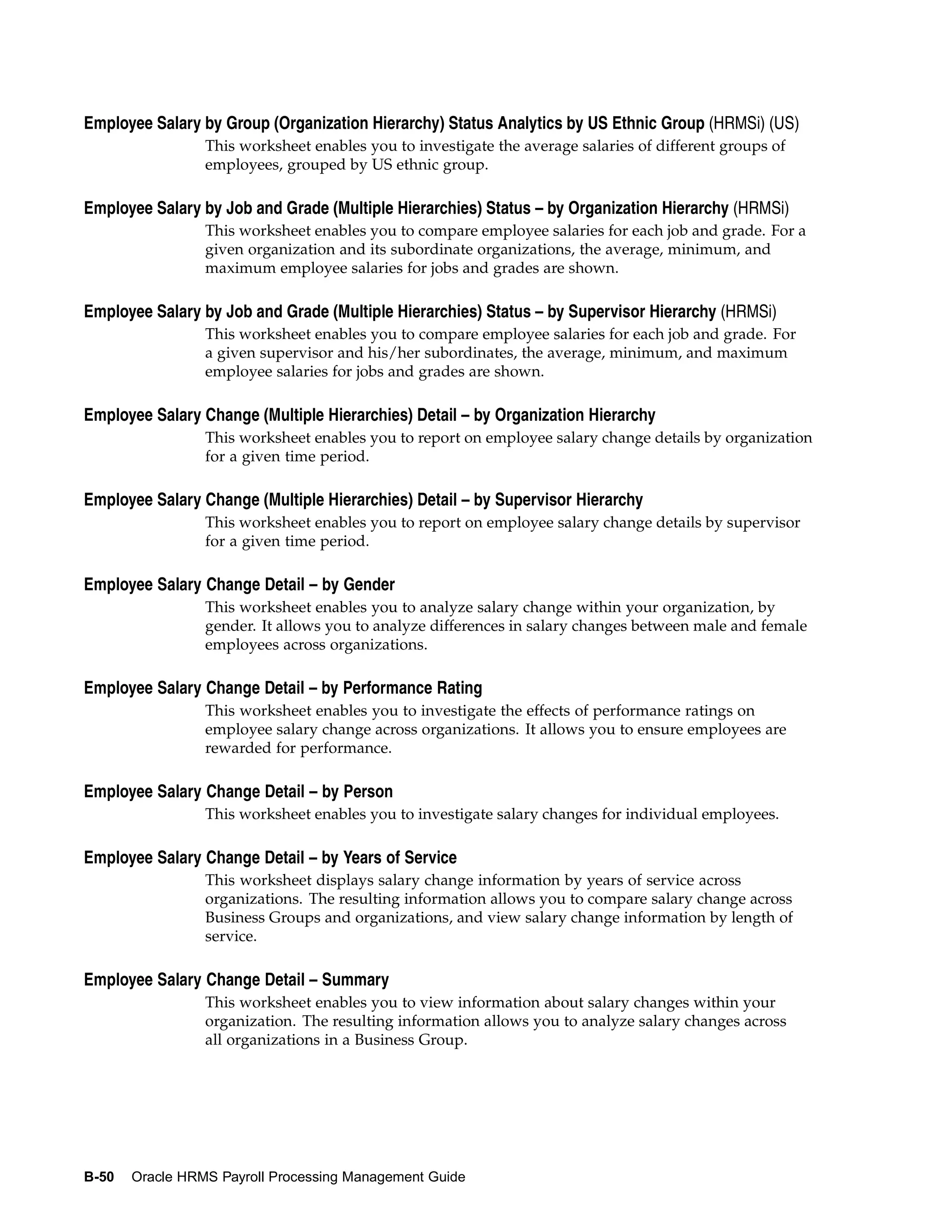 Employee Salary by Group (Organization Hierarchy) Status Analytics by US Ethnic Group (HRMSi) (US)
                 This worksheet enables you to investigate the average salaries of different groups of
                 employees, grouped by US ethnic group.

Employee Salary by Job and Grade (Multiple Hierarchies) Status – by Organization Hierarchy (HRMSi)
                 This worksheet enables you to compare employee salaries for each job and grade. For a
                 given organization and its subordinate organizations, the average, minimum, and
                 maximum employee salaries for jobs and grades are shown.

Employee Salary by Job and Grade (Multiple Hierarchies) Status – by Supervisor Hierarchy (HRMSi)
                 This worksheet enables you to compare employee salaries for each job and grade. For
                 a given supervisor and his/her subordinates, the average, minimum, and maximum
                 employee salaries for jobs and grades are shown.

Employee Salary Change (Multiple Hierarchies) Detail – by Organization Hierarchy
                 This worksheet enables you to report on employee salary change details by organization
                 for a given time period.

Employee Salary Change (Multiple Hierarchies) Detail – by Supervisor Hierarchy
                 This worksheet enables you to report on employee salary change details by supervisor
                 for a given time period.

Employee Salary Change Detail – by Gender
                 This worksheet enables you to analyze salary change within your organization, by
                 gender. It allows you to analyze differences in salary changes between male and female
                 employees across organizations.

Employee Salary Change Detail – by Performance Rating
                 This worksheet enables you to investigate the effects of performance ratings on
                 employee salary change across organizations. It allows you to ensure employees are
                 rewarded for performance.

Employee Salary Change Detail – by Person
                 This worksheet enables you to investigate salary changes for individual employees.

Employee Salary Change Detail – by Years of Service
                 This worksheet displays salary change information by years of service across
                 organizations. The resulting information allows you to compare salary change across
                 Business Groups and organizations, and view salary change information by length of
                 service.

Employee Salary Change Detail – Summary
                 This worksheet enables you to view information about salary changes within your
                 organization. The resulting information allows you to analyze salary changes across
                 all organizations in a Business Group.




B-50   Oracle HRMS Payroll Processing Management Guide
 