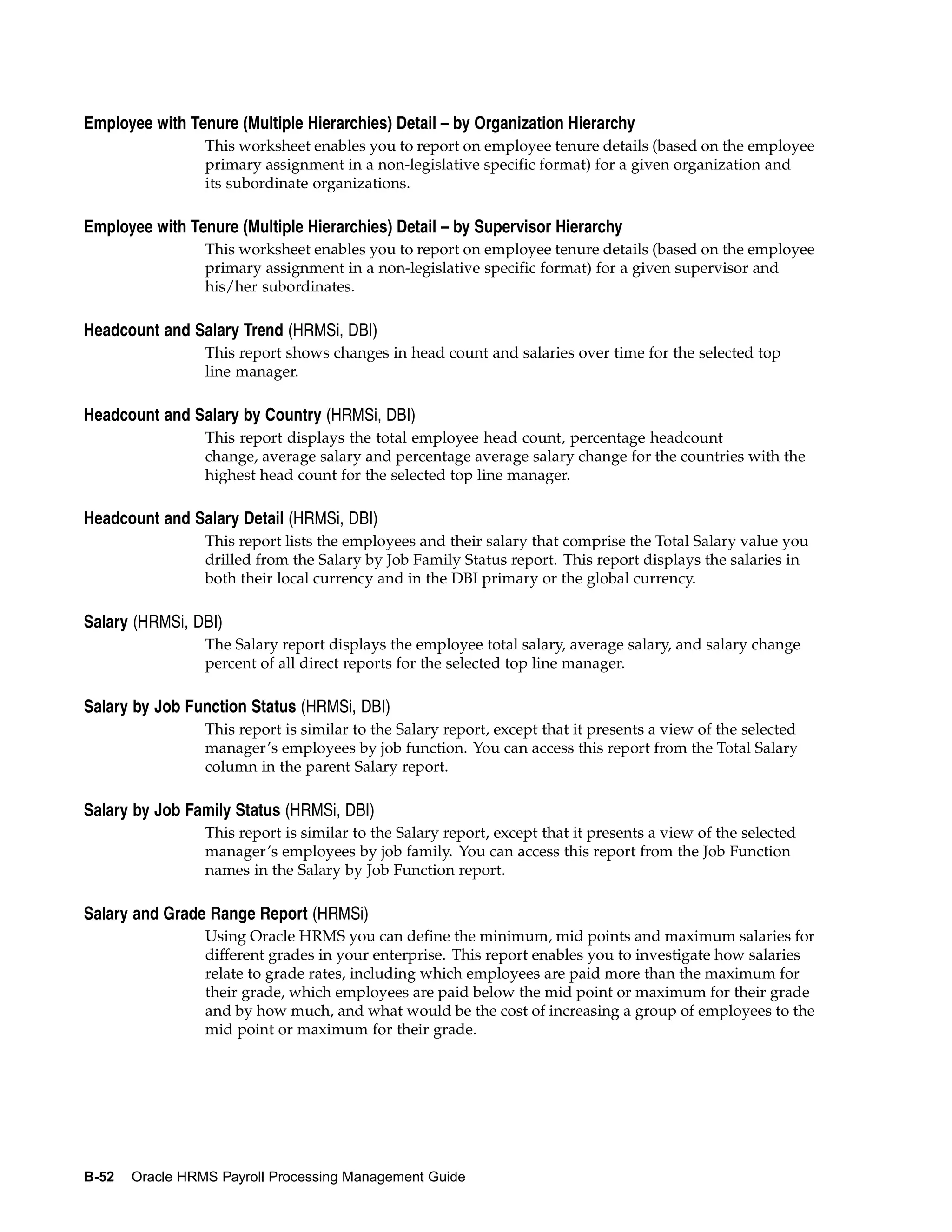Employee with Tenure (Multiple Hierarchies) Detail – by Organization Hierarchy
                 This worksheet enables you to report on employee tenure details (based on the employee
                 primary assignment in a non-legislative specific format) for a given organization and
                 its subordinate organizations.

Employee with Tenure (Multiple Hierarchies) Detail – by Supervisor Hierarchy
                 This worksheet enables you to report on employee tenure details (based on the employee
                 primary assignment in a non-legislative specific format) for a given supervisor and
                 his/her subordinates.

Headcount and Salary Trend (HRMSi, DBI)
                 This report shows changes in head count and salaries over time for the selected top
                 line manager.

Headcount and Salary by Country (HRMSi, DBI)
                 This report displays the total employee head count, percentage headcount
                 change, average salary and percentage average salary change for the countries with the
                 highest head count for the selected top line manager.

Headcount and Salary Detail (HRMSi, DBI)
                 This report lists the employees and their salary that comprise the Total Salary value you
                 drilled from the Salary by Job Family Status report. This report displays the salaries in
                 both their local currency and in the DBI primary or the global currency.

Salary (HRMSi, DBI)
                 The Salary report displays the employee total salary, average salary, and salary change
                 percent of all direct reports for the selected top line manager.

Salary by Job Function Status (HRMSi, DBI)
                 This report is similar to the Salary report, except that it presents a view of the selected
                 manager’s employees by job function. You can access this report from the Total Salary
                 column in the parent Salary report.

Salary by Job Family Status (HRMSi, DBI)
                 This report is similar to the Salary report, except that it presents a view of the selected
                 manager’s employees by job family. You can access this report from the Job Function
                 names in the Salary by Job Function report.

Salary and Grade Range Report (HRMSi)
                 Using Oracle HRMS you can define the minimum, mid points and maximum salaries for
                 different grades in your enterprise. This report enables you to investigate how salaries
                 relate to grade rates, including which employees are paid more than the maximum for
                 their grade, which employees are paid below the mid point or maximum for their grade
                 and by how much, and what would be the cost of increasing a group of employees to the
                 mid point or maximum for their grade.




B-52   Oracle HRMS Payroll Processing Management Guide
 