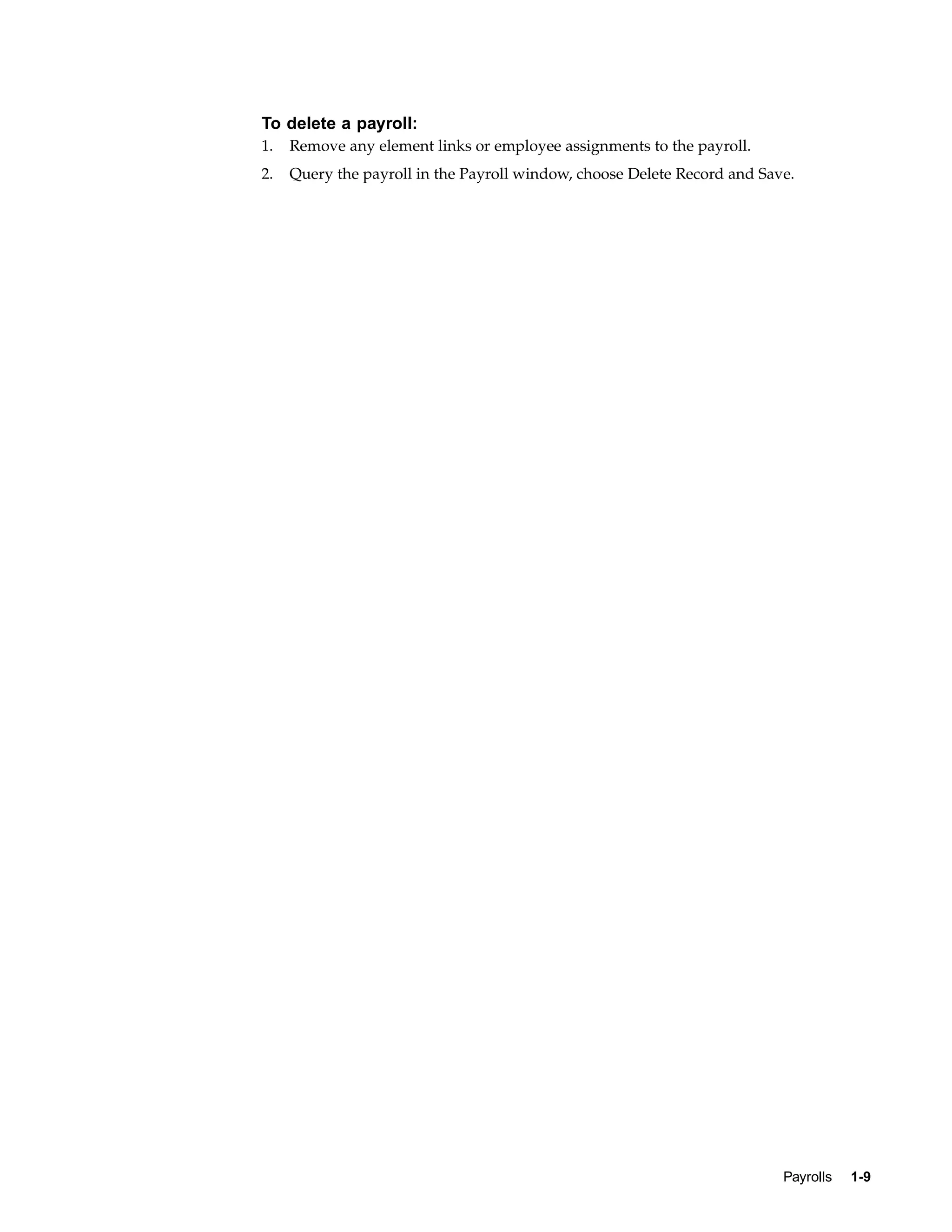 To delete a payroll:
1.   Remove any element links or employee assignments to the payroll.
2.   Query the payroll in the Payroll window, choose Delete Record and Save.




                                                                          Payrolls   1-9
 