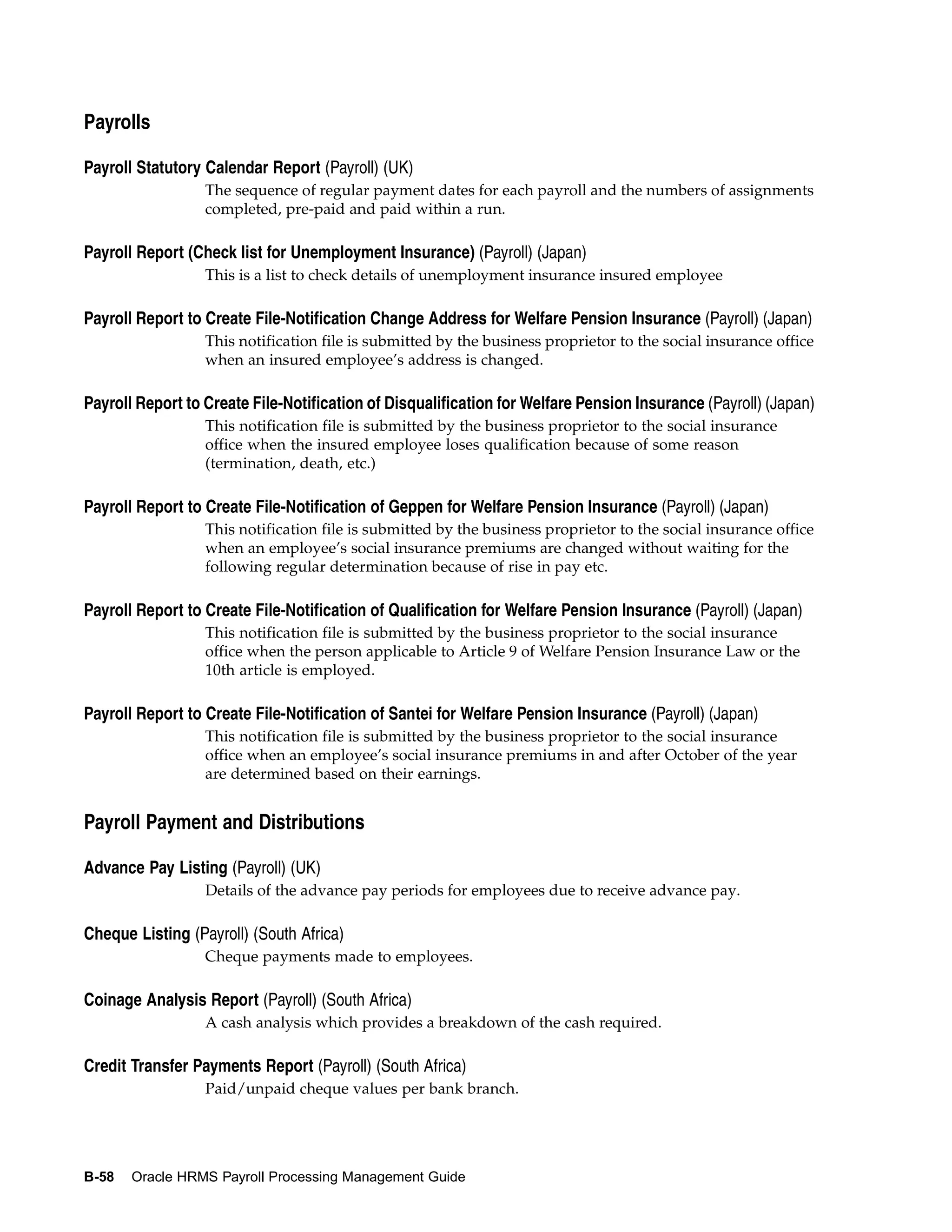Payrolls

Payroll Statutory Calendar Report (Payroll) (UK)
                  The sequence of regular payment dates for each payroll and the numbers of assignments
                  completed, pre-paid and paid within a run.

Payroll Report (Check list for Unemployment Insurance) (Payroll) (Japan)
                  This is a list to check details of unemployment insurance insured employee

Payroll Report to Create File-Notification Change Address for Welfare Pension Insurance (Payroll) (Japan)
                  This notification file is submitted by the business proprietor to the social insurance office
                  when an insured employee’s address is changed.

Payroll Report to Create File-Notification of Disqualification for Welfare Pension Insurance (Payroll) (Japan)
                  This notification file is submitted by the business proprietor to the social insurance
                  office when the insured employee loses qualification because of some reason
                  (termination, death, etc.)

Payroll Report to Create File-Notification of Geppen for Welfare Pension Insurance (Payroll) (Japan)
                  This notification file is submitted by the business proprietor to the social insurance office
                  when an employee’s social insurance premiums are changed without waiting for the
                  following regular determination because of rise in pay etc.

Payroll Report to Create File-Notification of Qualification for Welfare Pension Insurance (Payroll) (Japan)
                  This notification file is submitted by the business proprietor to the social insurance
                  office when the person applicable to Article 9 of Welfare Pension Insurance Law or the
                  10th article is employed.

Payroll Report to Create File-Notification of Santei for Welfare Pension Insurance (Payroll) (Japan)
                  This notification file is submitted by the business proprietor to the social insurance
                  office when an employee’s social insurance premiums in and after October of the year
                  are determined based on their earnings.


Payroll Payment and Distributions

Advance Pay Listing (Payroll) (UK)
                  Details of the advance pay periods for employees due to receive advance pay.

Cheque Listing (Payroll) (South Africa)
                  Cheque payments made to employees.

Coinage Analysis Report (Payroll) (South Africa)
                  A cash analysis which provides a breakdown of the cash required.

Credit Transfer Payments Report (Payroll) (South Africa)
                  Paid/unpaid cheque values per bank branch.




B-58   Oracle HRMS Payroll Processing Management Guide
 