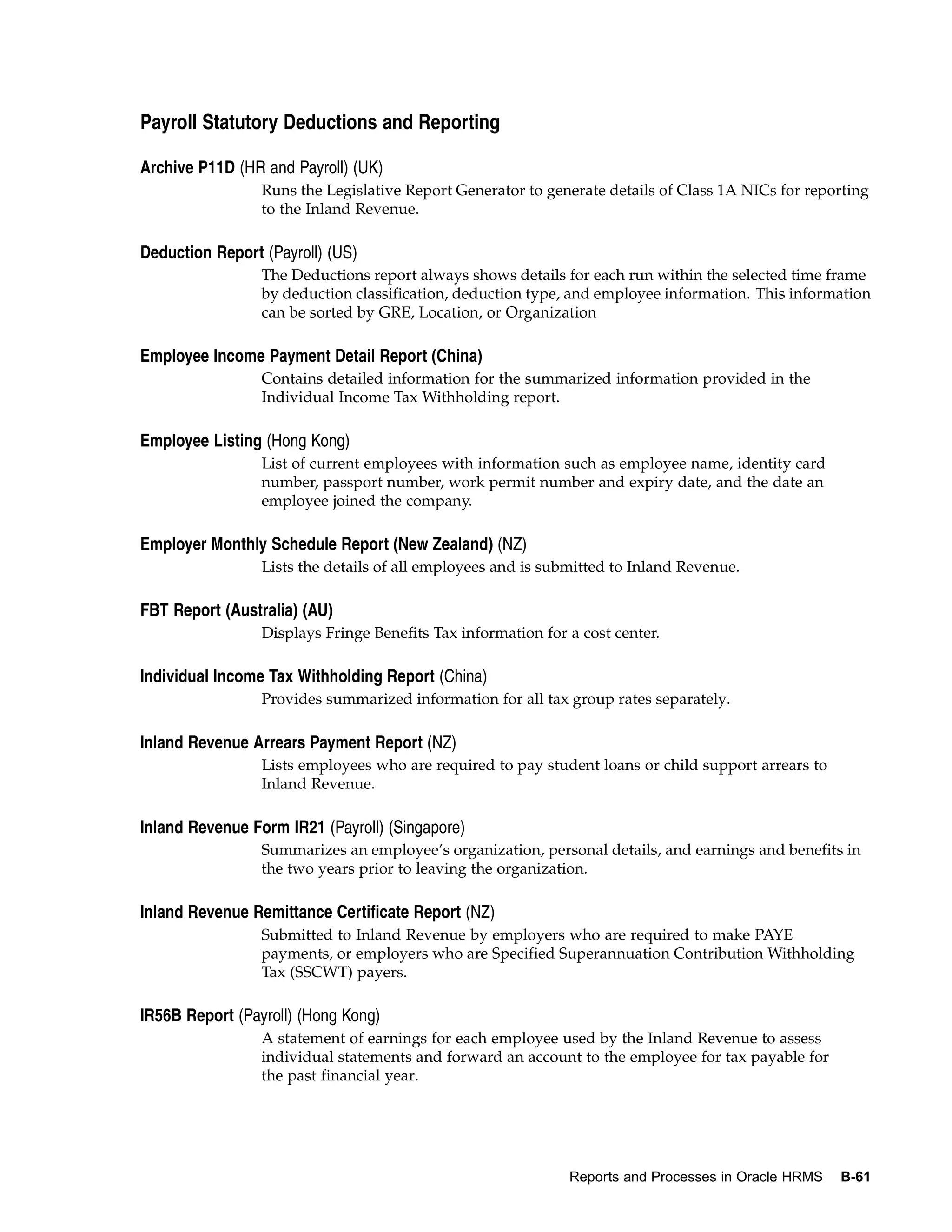 Payroll Statutory Deductions and Reporting

Archive P11D (HR and Payroll) (UK)
                 Runs the Legislative Report Generator to generate details of Class 1A NICs for reporting
                 to the Inland Revenue.

Deduction Report (Payroll) (US)
                 The Deductions report always shows details for each run within the selected time frame
                 by deduction classification, deduction type, and employee information. This information
                 can be sorted by GRE, Location, or Organization

Employee Income Payment Detail Report (China)
                 Contains detailed information for the summarized information provided in the
                 Individual Income Tax Withholding report.

Employee Listing (Hong Kong)
                 List of current employees with information such as employee name, identity card
                 number, passport number, work permit number and expiry date, and the date an
                 employee joined the company.

Employer Monthly Schedule Report (New Zealand) (NZ)
                 Lists the details of all employees and is submitted to Inland Revenue.

FBT Report (Australia) (AU)
                 Displays Fringe Benefits Tax information for a cost center.

Individual Income Tax Withholding Report (China)
                 Provides summarized information for all tax group rates separately.

Inland Revenue Arrears Payment Report (NZ)
                 Lists employees who are required to pay student loans or child support arrears to
                 Inland Revenue.

Inland Revenue Form IR21 (Payroll) (Singapore)
                 Summarizes an employee’s organization, personal details, and earnings and benefits in
                 the two years prior to leaving the organization.

Inland Revenue Remittance Certificate Report (NZ)
                 Submitted to Inland Revenue by employers who are required to make PAYE
                 payments, or employers who are Specified Superannuation Contribution Withholding
                 Tax (SSCWT) payers.

IR56B Report (Payroll) (Hong Kong)
                 A statement of earnings for each employee used by the Inland Revenue to assess
                 individual statements and forward an account to the employee for tax payable for
                 the past financial year.




                                                              Reports and Processes in Oracle HRMS   B-61
 