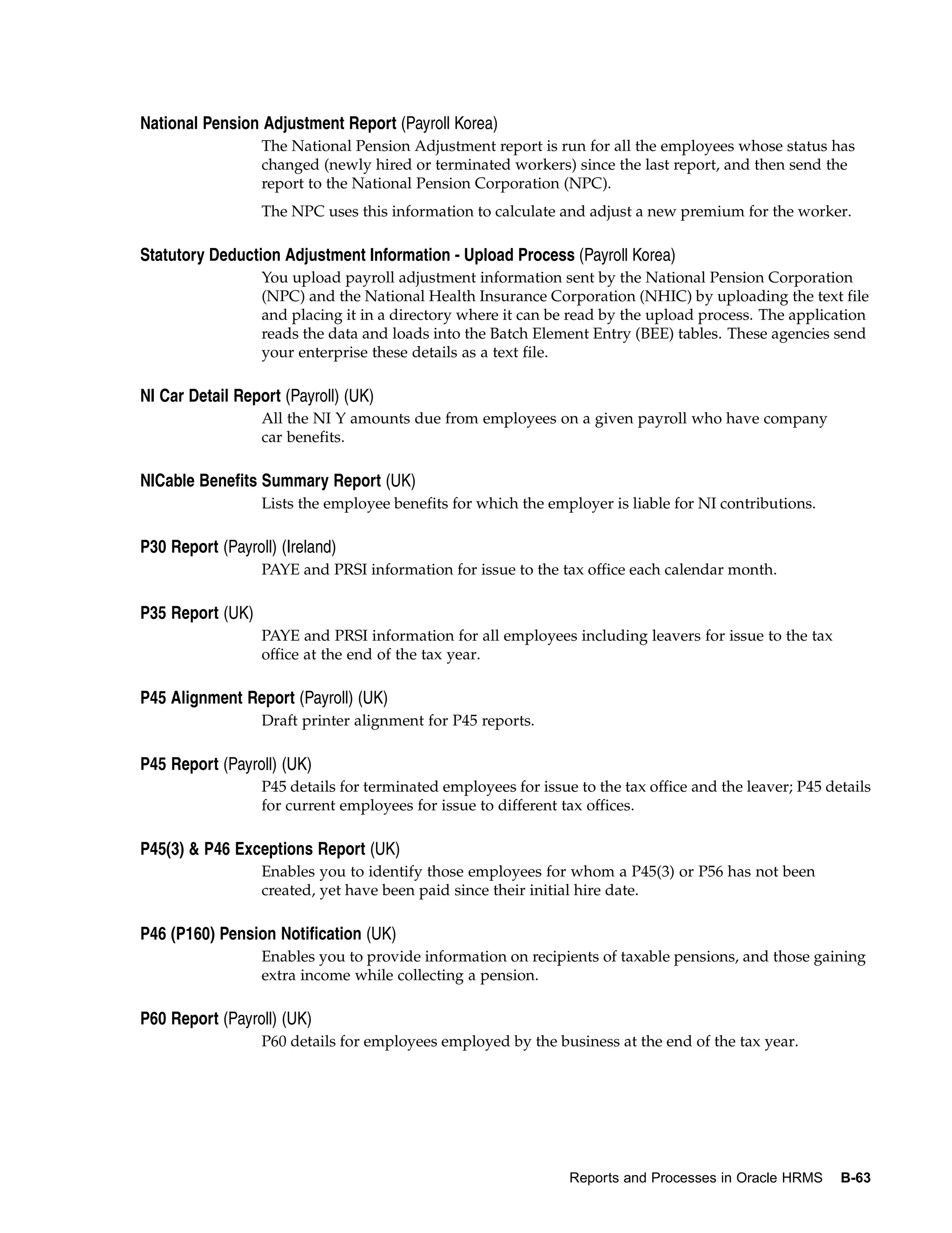 National Pension Adjustment Report (Payroll Korea)
                  The National Pension Adjustment report is run for all the employees whose status has
                  changed (newly hired or terminated workers) since the last report, and then send the
                  report to the National Pension Corporation (NPC).
                  The NPC uses this information to calculate and adjust a new premium for the worker.

Statutory Deduction Adjustment Information - Upload Process (Payroll Korea)
                  You upload payroll adjustment information sent by the National Pension Corporation
                  (NPC) and the National Health Insurance Corporation (NHIC) by uploading the text file
                  and placing it in a directory where it can be read by the upload process. The application
                  reads the data and loads into the Batch Element Entry (BEE) tables. These agencies send
                  your enterprise these details as a text file.

NI Car Detail Report (Payroll) (UK)
                  All the NI Y amounts due from employees on a given payroll who have company
                  car benefits.

NICable Benefits Summary Report (UK)
                  Lists the employee benefits for which the employer is liable for NI contributions.

P30 Report (Payroll) (Ireland)
                  PAYE and PRSI information for issue to the tax office each calendar month.

P35 Report (UK)
                  PAYE and PRSI information for all employees including leavers for issue to the tax
                  office at the end of the tax year.

P45 Alignment Report (Payroll) (UK)
                  Draft printer alignment for P45 reports.

P45 Report (Payroll) (UK)
                  P45 details for terminated employees for issue to the tax office and the leaver; P45 details
                  for current employees for issue to different tax offices.

P45(3) & P46 Exceptions Report (UK)
                  Enables you to identify those employees for whom a P45(3) or P56 has not been
                  created, yet have been paid since their initial hire date.

P46 (P160) Pension Notification (UK)
                  Enables you to provide information on recipients of taxable pensions, and those gaining
                  extra income while collecting a pension.

P60 Report (Payroll) (UK)
                  P60 details for employees employed by the business at the end of the tax year.




                                                                Reports and Processes in Oracle HRMS     B-63
 