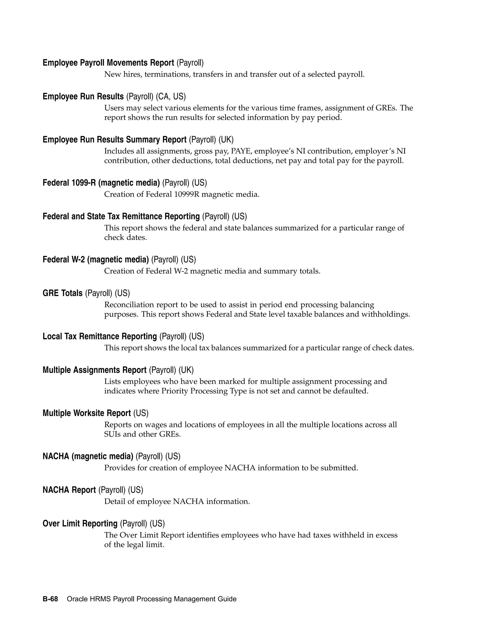 Employee Payroll Movements Report (Payroll)
                 New hires, terminations, transfers in and transfer out of a selected payroll.

Employee Run Results (Payroll) (CA, US)
                 Users may select various elements for the various time frames, assignment of GREs. The
                 report shows the run results for selected information by pay period.

Employee Run Results Summary Report (Payroll) (UK)
                 Includes all assignments, gross pay, PAYE, employee’s NI contribution, employer’s NI
                 contribution, other deductions, total deductions, net pay and total pay for the payroll.

Federal 1099-R (magnetic media) (Payroll) (US)
                 Creation of Federal 10999R magnetic media.

Federal and State Tax Remittance Reporting (Payroll) (US)
                 This report shows the federal and state balances summarized for a particular range of
                 check dates.

Federal W-2 (magnetic media) (Payroll) (US)
                 Creation of Federal W-2 magnetic media and summary totals.

GRE Totals (Payroll) (US)
                 Reconciliation report to be used to assist in period end processing balancing
                 purposes. This report shows Federal and State level taxable balances and withholdings.

Local Tax Remittance Reporting (Payroll) (US)
                 This report shows the local tax balances summarized for a particular range of check dates.

Multiple Assignments Report (Payroll) (UK)
                 Lists employees who have been marked for multiple assignment processing and
                 indicates where Priority Processing Type is not set and cannot be defaulted.

Multiple Worksite Report (US)
                 Reports on wages and locations of employees in all the multiple locations across all
                 SUIs and other GREs.

NACHA (magnetic media) (Payroll) (US)
                 Provides for creation of employee NACHA information to be submitted.

NACHA Report (Payroll) (US)
                 Detail of employee NACHA information.

Over Limit Reporting (Payroll) (US)
                 The Over Limit Report identifies employees who have had taxes withheld in excess
                 of the legal limit.




B-68   Oracle HRMS Payroll Processing Management Guide
 