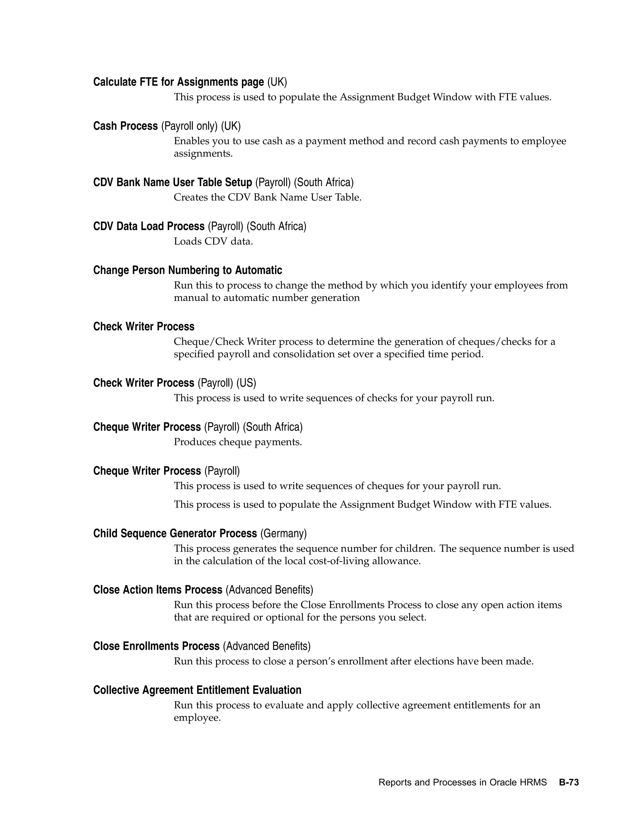 Calculate FTE for Assignments page (UK)
                 This process is used to populate the Assignment Budget Window with FTE values.

Cash Process (Payroll only) (UK)
                 Enables you to use cash as a payment method and record cash payments to employee
                 assignments.

CDV Bank Name User Table Setup (Payroll) (South Africa)
                 Creates the CDV Bank Name User Table.

CDV Data Load Process (Payroll) (South Africa)
                 Loads CDV data.

Change Person Numbering to Automatic
                 Run this to process to change the method by which you identify your employees from
                 manual to automatic number generation

Check Writer Process
                 Cheque/Check Writer process to determine the generation of cheques/checks for a
                 specified payroll and consolidation set over a specified time period.

Check Writer Process (Payroll) (US)
                 This process is used to write sequences of checks for your payroll run.

Cheque Writer Process (Payroll) (South Africa)
                 Produces cheque payments.

Cheque Writer Process (Payroll)
                 This process is used to write sequences of cheques for your payroll run.
                 This process is used to populate the Assignment Budget Window with FTE values.

Child Sequence Generator Process (Germany)
                 This process generates the sequence number for children. The sequence number is used
                 in the calculation of the local cost-of-living allowance.

Close Action Items Process (Advanced Benefits)
                 Run this process before the Close Enrollments Process to close any open action items
                 that are required or optional for the persons you select.

Close Enrollments Process (Advanced Benefits)
                 Run this process to close a person’s enrollment after elections have been made.

Collective Agreement Entitlement Evaluation
                 Run this process to evaluate and apply collective agreement entitlements for an
                 employee.




                                                              Reports and Processes in Oracle HRMS   B-73
 