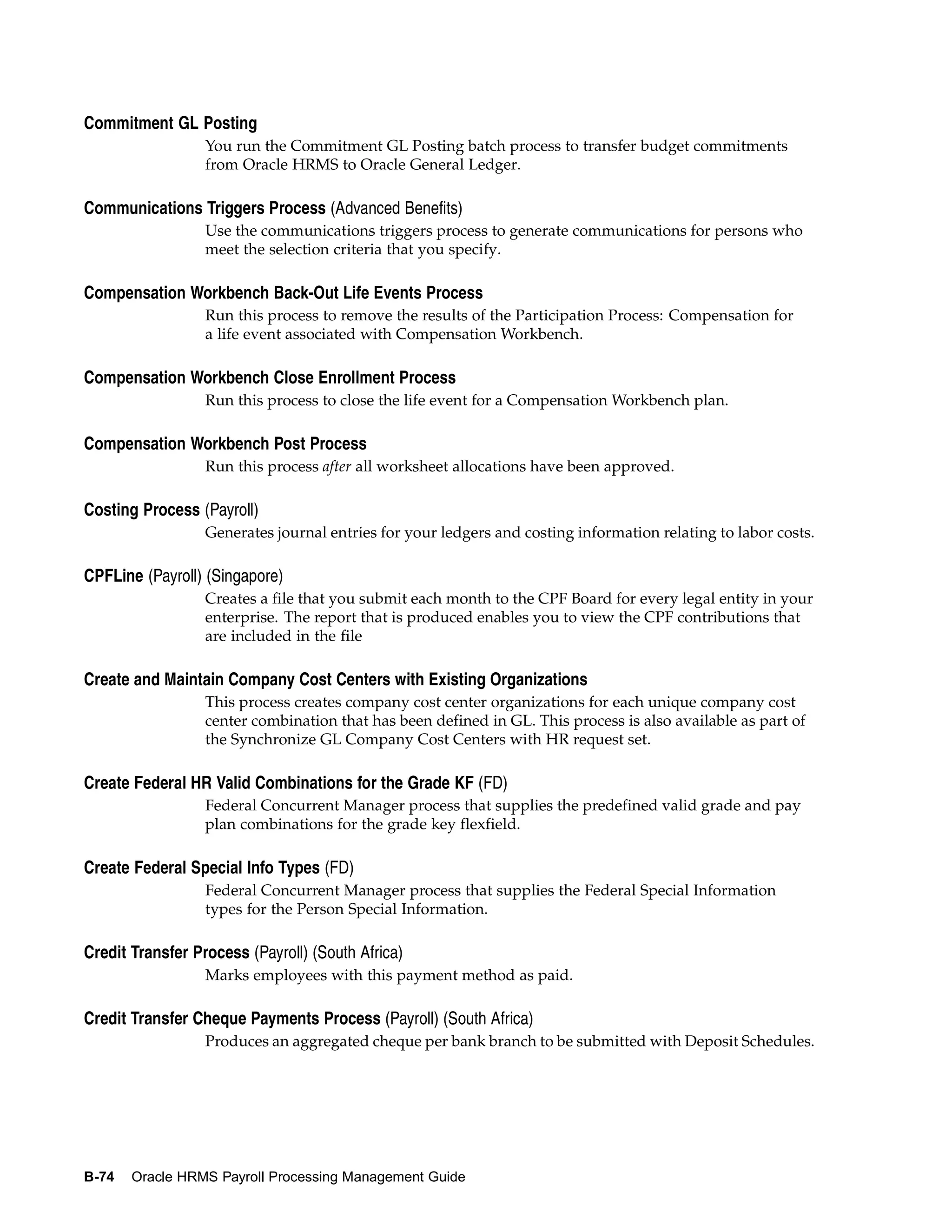 Commitment GL Posting
                  You run the Commitment GL Posting batch process to transfer budget commitments
                  from Oracle HRMS to Oracle General Ledger.

Communications Triggers Process (Advanced Benefits)
                  Use the communications triggers process to generate communications for persons who
                  meet the selection criteria that you specify.

Compensation Workbench Back-Out Life Events Process
                  Run this process to remove the results of the Participation Process: Compensation for
                  a life event associated with Compensation Workbench.

Compensation Workbench Close Enrollment Process
                  Run this process to close the life event for a Compensation Workbench plan.

Compensation Workbench Post Process
                  Run this process after all worksheet allocations have been approved.

Costing Process (Payroll)
                  Generates journal entries for your ledgers and costing information relating to labor costs.

CPFLine (Payroll) (Singapore)
                  Creates a file that you submit each month to the CPF Board for every legal entity in your
                  enterprise. The report that is produced enables you to view the CPF contributions that
                  are included in the file

Create and Maintain Company Cost Centers with Existing Organizations
                  This process creates company cost center organizations for each unique company cost
                  center combination that has been defined in GL. This process is also available as part of
                  the Synchronize GL Company Cost Centers with HR request set.

Create Federal HR Valid Combinations for the Grade KF (FD)
                  Federal Concurrent Manager process that supplies the predefined valid grade and pay
                  plan combinations for the grade key flexfield.

Create Federal Special Info Types (FD)
                  Federal Concurrent Manager process that supplies the Federal Special Information
                  types for the Person Special Information.

Credit Transfer Process (Payroll) (South Africa)
                  Marks employees with this payment method as paid.

Credit Transfer Cheque Payments Process (Payroll) (South Africa)
                  Produces an aggregated cheque per bank branch to be submitted with Deposit Schedules.




B-74   Oracle HRMS Payroll Processing Management Guide
 