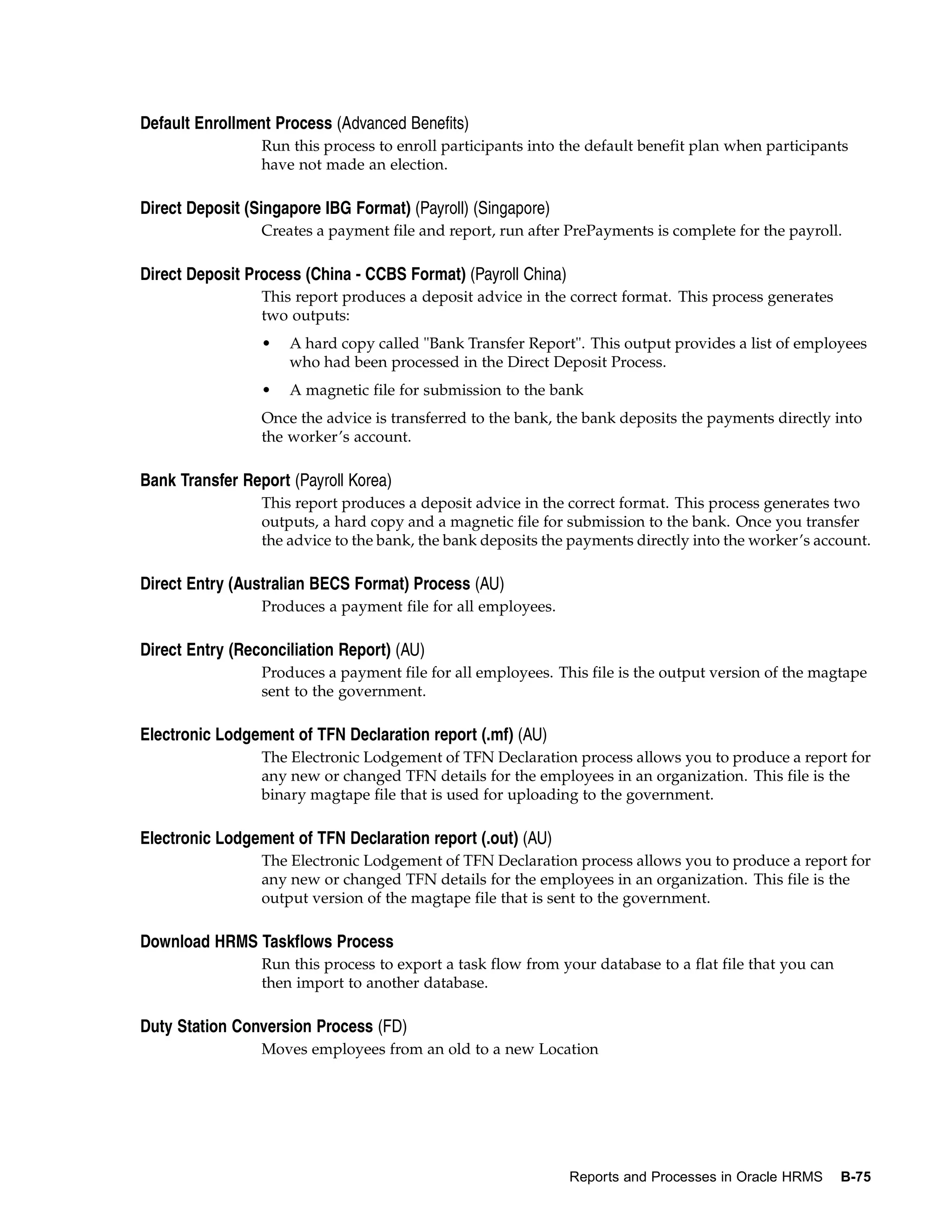 Default Enrollment Process (Advanced Benefits)
                 Run this process to enroll participants into the default benefit plan when participants
                 have not made an election.

Direct Deposit (Singapore IBG Format) (Payroll) (Singapore)
                 Creates a payment file and report, run after PrePayments is complete for the payroll.

Direct Deposit Process (China - CCBS Format) (Payroll China)
                 This report produces a deposit advice in the correct format. This process generates
                 two outputs:
                 •   A hard copy called "Bank Transfer Report". This output provides a list of employees
                     who had been processed in the Direct Deposit Process.
                 •   A magnetic file for submission to the bank
                 Once the advice is transferred to the bank, the bank deposits the payments directly into
                 the worker’s account.

Bank Transfer Report (Payroll Korea)
                 This report produces a deposit advice in the correct format. This process generates two
                 outputs, a hard copy and a magnetic file for submission to the bank. Once you transfer
                 the advice to the bank, the bank deposits the payments directly into the worker’s account.

Direct Entry (Australian BECS Format) Process (AU)
                 Produces a payment file for all employees.

Direct Entry (Reconciliation Report) (AU)
                 Produces a payment file for all employees. This file is the output version of the magtape
                 sent to the government.

Electronic Lodgement of TFN Declaration report (.mf) (AU)
                 The Electronic Lodgement of TFN Declaration process allows you to produce a report for
                 any new or changed TFN details for the employees in an organization. This file is the
                 binary magtape file that is used for uploading to the government.

Electronic Lodgement of TFN Declaration report (.out) (AU)
                 The Electronic Lodgement of TFN Declaration process allows you to produce a report for
                 any new or changed TFN details for the employees in an organization. This file is the
                 output version of the magtape file that is sent to the government.

Download HRMS Taskflows Process
                 Run this process to export a task flow from your database to a flat file that you can
                 then import to another database.

Duty Station Conversion Process (FD)
                 Moves employees from an old to a new Location




                                                               Reports and Processes in Oracle HRMS      B-75
 