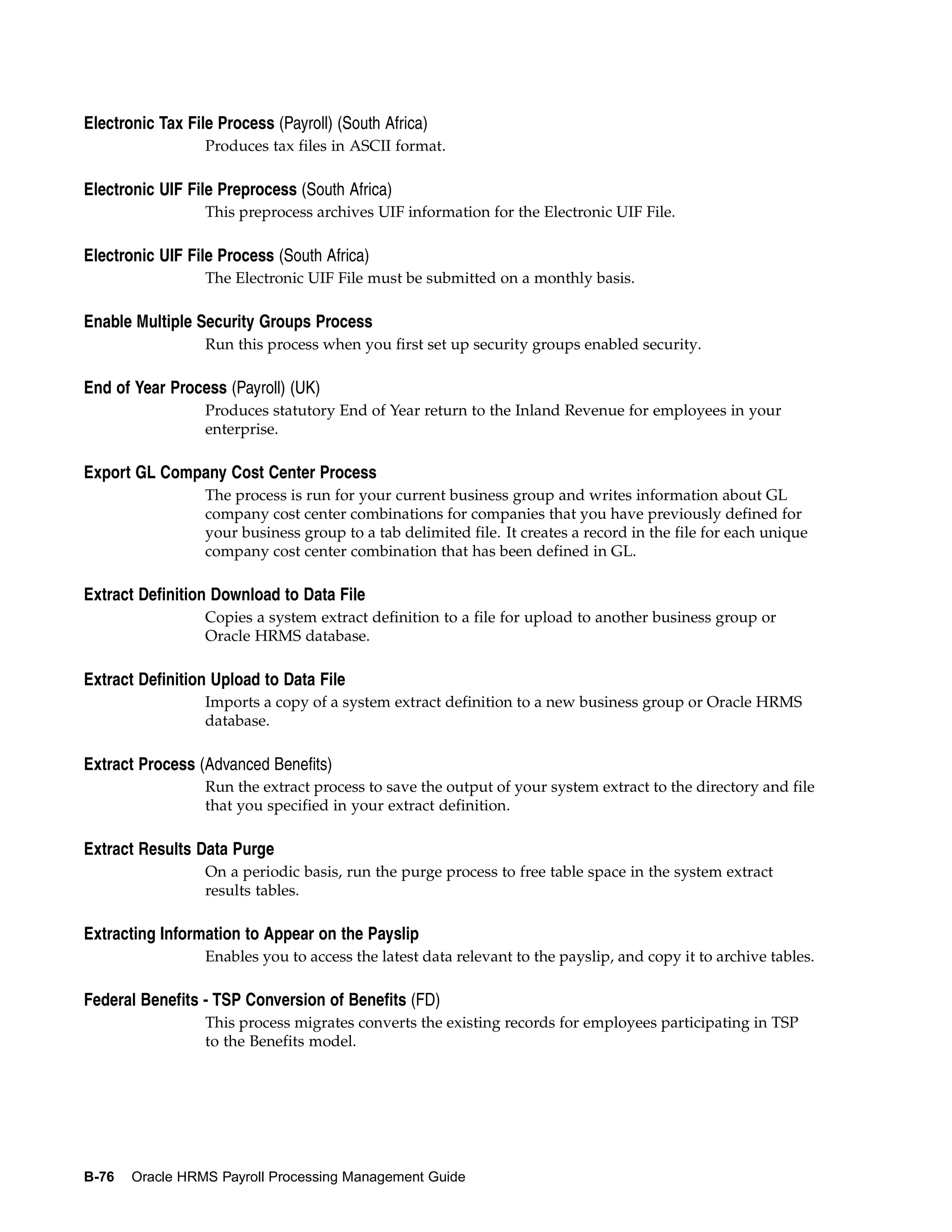 Electronic Tax File Process (Payroll) (South Africa)
                  Produces tax files in ASCII format.

Electronic UIF File Preprocess (South Africa)
                  This preprocess archives UIF information for the Electronic UIF File.

Electronic UIF File Process (South Africa)
                  The Electronic UIF File must be submitted on a monthly basis.

Enable Multiple Security Groups Process
                  Run this process when you first set up security groups enabled security.

End of Year Process (Payroll) (UK)
                  Produces statutory End of Year return to the Inland Revenue for employees in your
                  enterprise.

Export GL Company Cost Center Process
                  The process is run for your current business group and writes information about GL
                  company cost center combinations for companies that you have previously defined for
                  your business group to a tab delimited file. It creates a record in the file for each unique
                  company cost center combination that has been defined in GL.

Extract Definition Download to Data File
                  Copies a system extract definition to a file for upload to another business group or
                  Oracle HRMS database.

Extract Definition Upload to Data File
                  Imports a copy of a system extract definition to a new business group or Oracle HRMS
                  database.

Extract Process (Advanced Benefits)
                  Run the extract process to save the output of your system extract to the directory and file
                  that you specified in your extract definition.

Extract Results Data Purge
                  On a periodic basis, run the purge process to free table space in the system extract
                  results tables.

Extracting Information to Appear on the Payslip
                  Enables you to access the latest data relevant to the payslip, and copy it to archive tables.

Federal Benefits - TSP Conversion of Benefits (FD)
                  This process migrates converts the existing records for employees participating in TSP
                  to the Benefits model.




B-76   Oracle HRMS Payroll Processing Management Guide
 