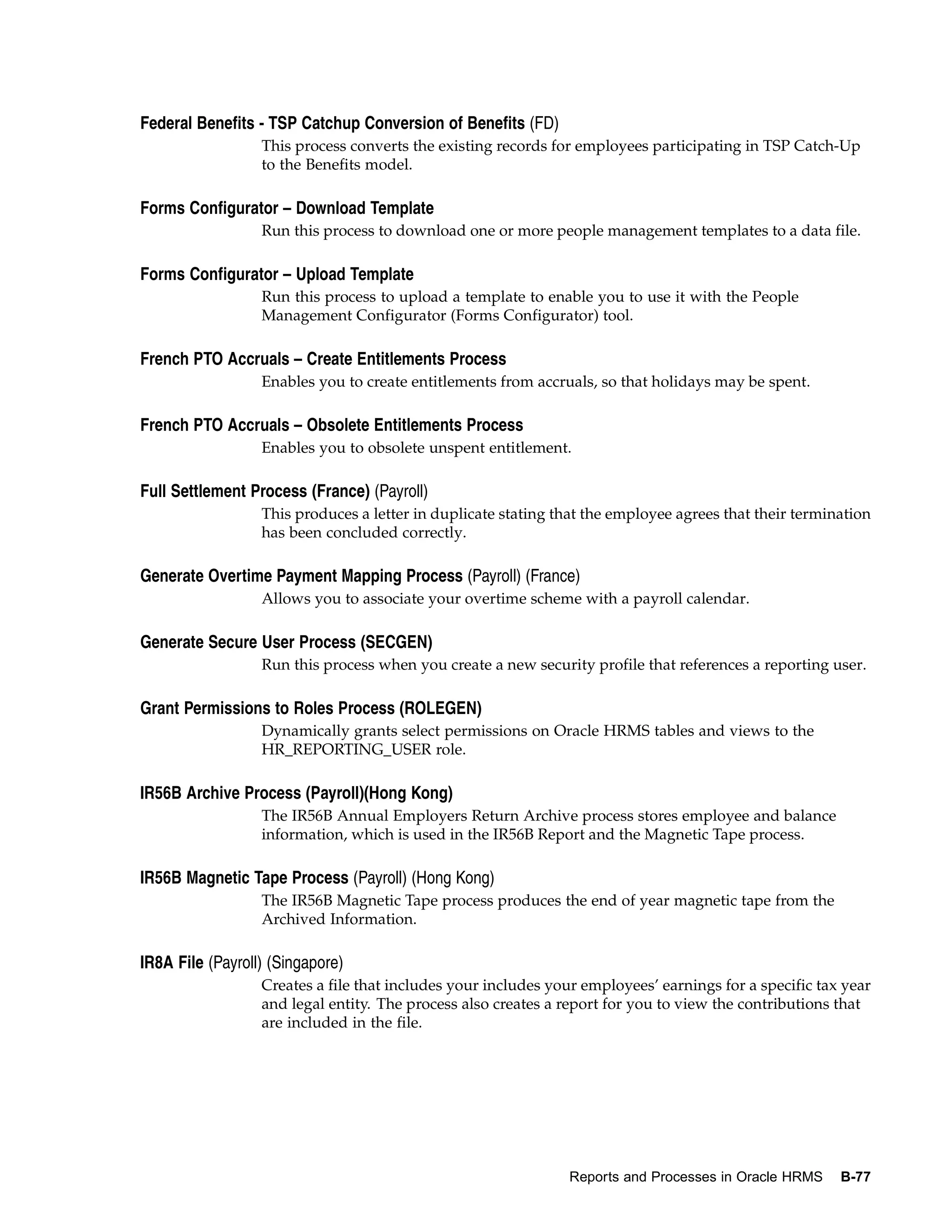 Federal Benefits - TSP Catchup Conversion of Benefits (FD)
                  This process converts the existing records for employees participating in TSP Catch-Up
                  to the Benefits model.

Forms Configurator – Download Template
                  Run this process to download one or more people management templates to a data file.

Forms Configurator – Upload Template
                  Run this process to upload a template to enable you to use it with the People
                  Management Configurator (Forms Configurator) tool.

French PTO Accruals – Create Entitlements Process
                  Enables you to create entitlements from accruals, so that holidays may be spent.

French PTO Accruals – Obsolete Entitlements Process
                  Enables you to obsolete unspent entitlement.

Full Settlement Process (France) (Payroll)
                  This produces a letter in duplicate stating that the employee agrees that their termination
                  has been concluded correctly.

Generate Overtime Payment Mapping Process (Payroll) (France)
                  Allows you to associate your overtime scheme with a payroll calendar.

Generate Secure User Process (SECGEN)
                  Run this process when you create a new security profile that references a reporting user.

Grant Permissions to Roles Process (ROLEGEN)
                  Dynamically grants select permissions on Oracle HRMS tables and views to the
                  HR_REPORTING_USER role.

IR56B Archive Process (Payroll)(Hong Kong)
                  The IR56B Annual Employers Return Archive process stores employee and balance
                  information, which is used in the IR56B Report and the Magnetic Tape process.

IR56B Magnetic Tape Process (Payroll) (Hong Kong)
                  The IR56B Magnetic Tape process produces the end of year magnetic tape from the
                  Archived Information.

IR8A File (Payroll) (Singapore)
                  Creates a file that includes your includes your employees’ earnings for a specific tax year
                  and legal entity. The process also creates a report for you to view the contributions that
                  are included in the file.




                                                               Reports and Processes in Oracle HRMS     B-77
 