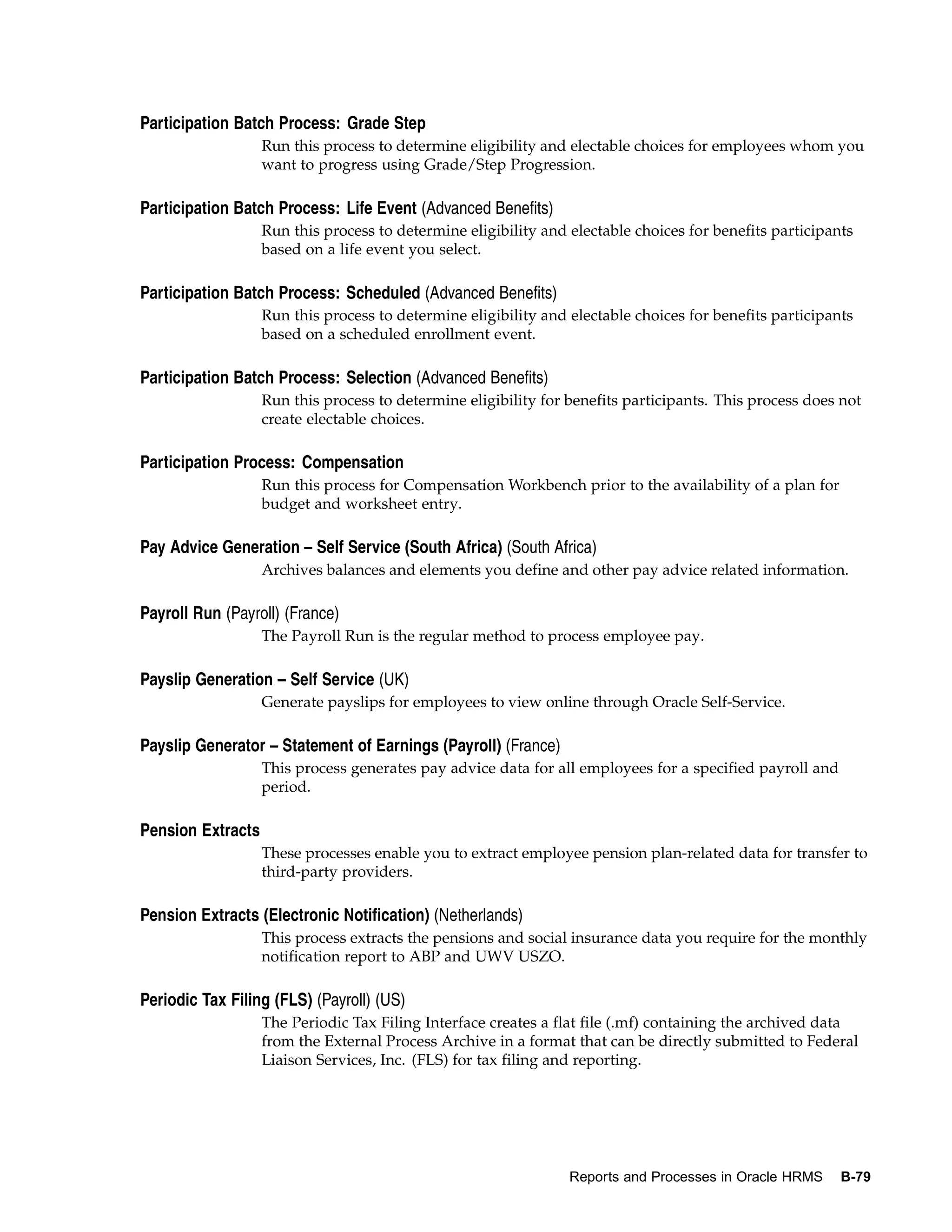 Participation Batch Process: Grade Step
                   Run this process to determine eligibility and electable choices for employees whom you
                   want to progress using Grade/Step Progression.

Participation Batch Process: Life Event (Advanced Benefits)
                   Run this process to determine eligibility and electable choices for benefits participants
                   based on a life event you select.

Participation Batch Process: Scheduled (Advanced Benefits)
                   Run this process to determine eligibility and electable choices for benefits participants
                   based on a scheduled enrollment event.

Participation Batch Process: Selection (Advanced Benefits)
                   Run this process to determine eligibility for benefits participants. This process does not
                   create electable choices.

Participation Process: Compensation
                   Run this process for Compensation Workbench prior to the availability of a plan for
                   budget and worksheet entry.

Pay Advice Generation – Self Service (South Africa) (South Africa)
                   Archives balances and elements you define and other pay advice related information.

Payroll Run (Payroll) (France)
                   The Payroll Run is the regular method to process employee pay.

Payslip Generation – Self Service (UK)
                   Generate payslips for employees to view online through Oracle Self-Service.

Payslip Generator – Statement of Earnings (Payroll) (France)
                   This process generates pay advice data for all employees for a specified payroll and
                   period.

Pension Extracts
                   These processes enable you to extract employee pension plan-related data for transfer to
                   third-party providers.

Pension Extracts (Electronic Notification) (Netherlands)
                   This process extracts the pensions and social insurance data you require for the monthly
                   notification report to ABP and UWV USZO.

Periodic Tax Filing (FLS) (Payroll) (US)
                   The Periodic Tax Filing Interface creates a flat file (.mf) containing the archived data
                   from the External Process Archive in a format that can be directly submitted to Federal
                   Liaison Services, Inc. (FLS) for tax filing and reporting.




                                                                 Reports and Processes in Oracle HRMS     B-79
 