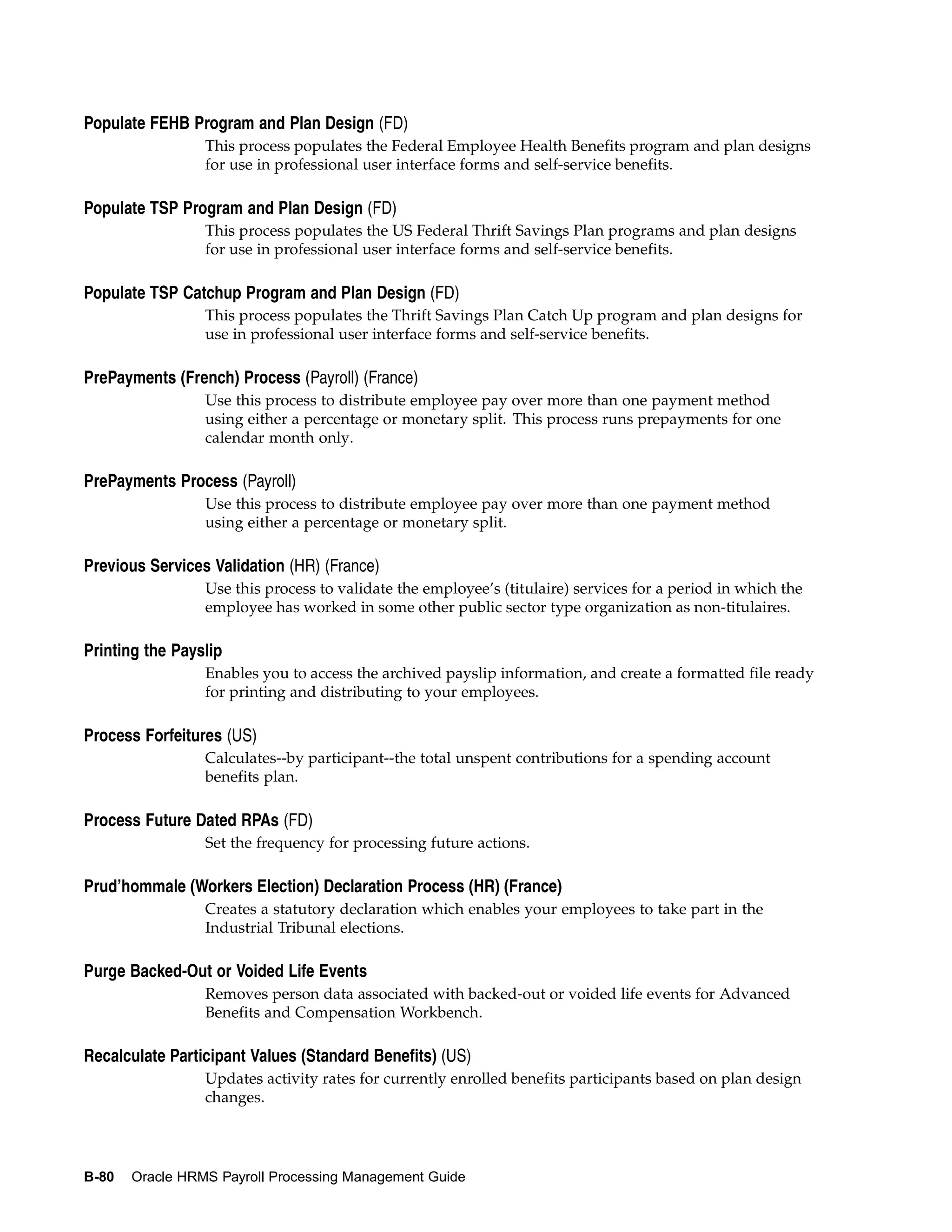 Populate FEHB Program and Plan Design (FD)
                 This process populates the Federal Employee Health Benefits program and plan designs
                 for use in professional user interface forms and self-service benefits.

Populate TSP Program and Plan Design (FD)
                 This process populates the US Federal Thrift Savings Plan programs and plan designs
                 for use in professional user interface forms and self-service benefits.

Populate TSP Catchup Program and Plan Design (FD)
                 This process populates the Thrift Savings Plan Catch Up program and plan designs for
                 use in professional user interface forms and self-service benefits.

PrePayments (French) Process (Payroll) (France)
                 Use this process to distribute employee pay over more than one payment method
                 using either a percentage or monetary split. This process runs prepayments for one
                 calendar month only.

PrePayments Process (Payroll)
                 Use this process to distribute employee pay over more than one payment method
                 using either a percentage or monetary split.

Previous Services Validation (HR) (France)
                 Use this process to validate the employee’s (titulaire) services for a period in which the
                 employee has worked in some other public sector type organization as non-titulaires.

Printing the Payslip
                 Enables you to access the archived payslip information, and create a formatted file ready
                 for printing and distributing to your employees.

Process Forfeitures (US)
                 Calculates--by participant--the total unspent contributions for a spending account
                 benefits plan.

Process Future Dated RPAs (FD)
                 Set the frequency for processing future actions.

Prud’hommale (Workers Election) Declaration Process (HR) (France)
                 Creates a statutory declaration which enables your employees to take part in the
                 Industrial Tribunal elections.

Purge Backed-Out or Voided Life Events
                 Removes person data associated with backed-out or voided life events for Advanced
                 Benefits and Compensation Workbench.

Recalculate Participant Values (Standard Benefits) (US)
                 Updates activity rates for currently enrolled benefits participants based on plan design
                 changes.




B-80   Oracle HRMS Payroll Processing Management Guide
 